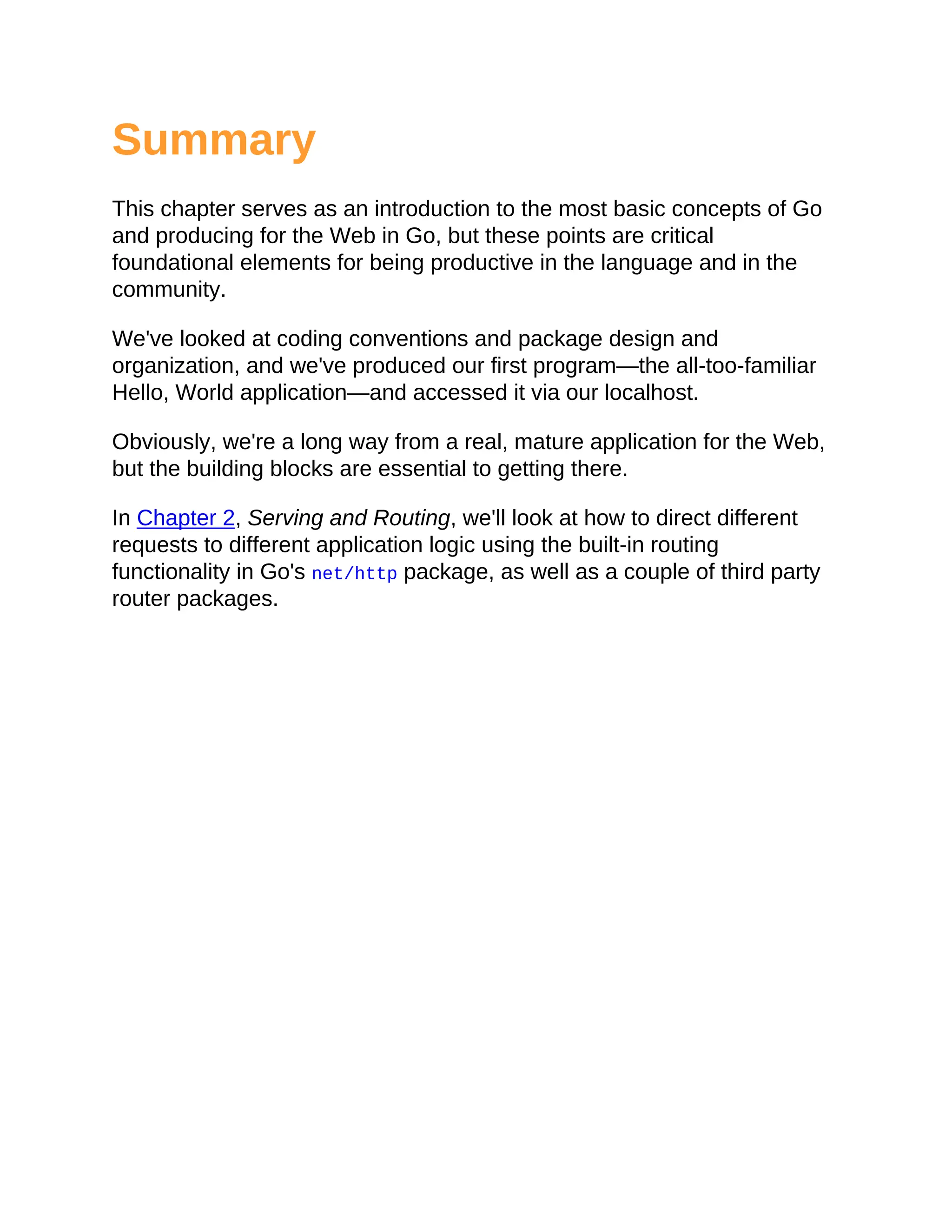 Summary
This chapter serves as an introduction to the most basic concepts of Go
and producing for the Web in Go, but these points are critical
foundational elements for being productive in the language and in the
community.
We've looked at coding conventions and package design and
organization, and we've produced our first program—the all-too-familiar
Hello, World application—and accessed it via our localhost.
Obviously, we're a long way from a real, mature application for the Web,
but the building blocks are essential to getting there.
In Chapter 2, Serving and Routing, we'll look at how to direct different
requests to different application logic using the built-in routing
functionality in Go's net/http package, as well as a couple of third party
router packages.
 