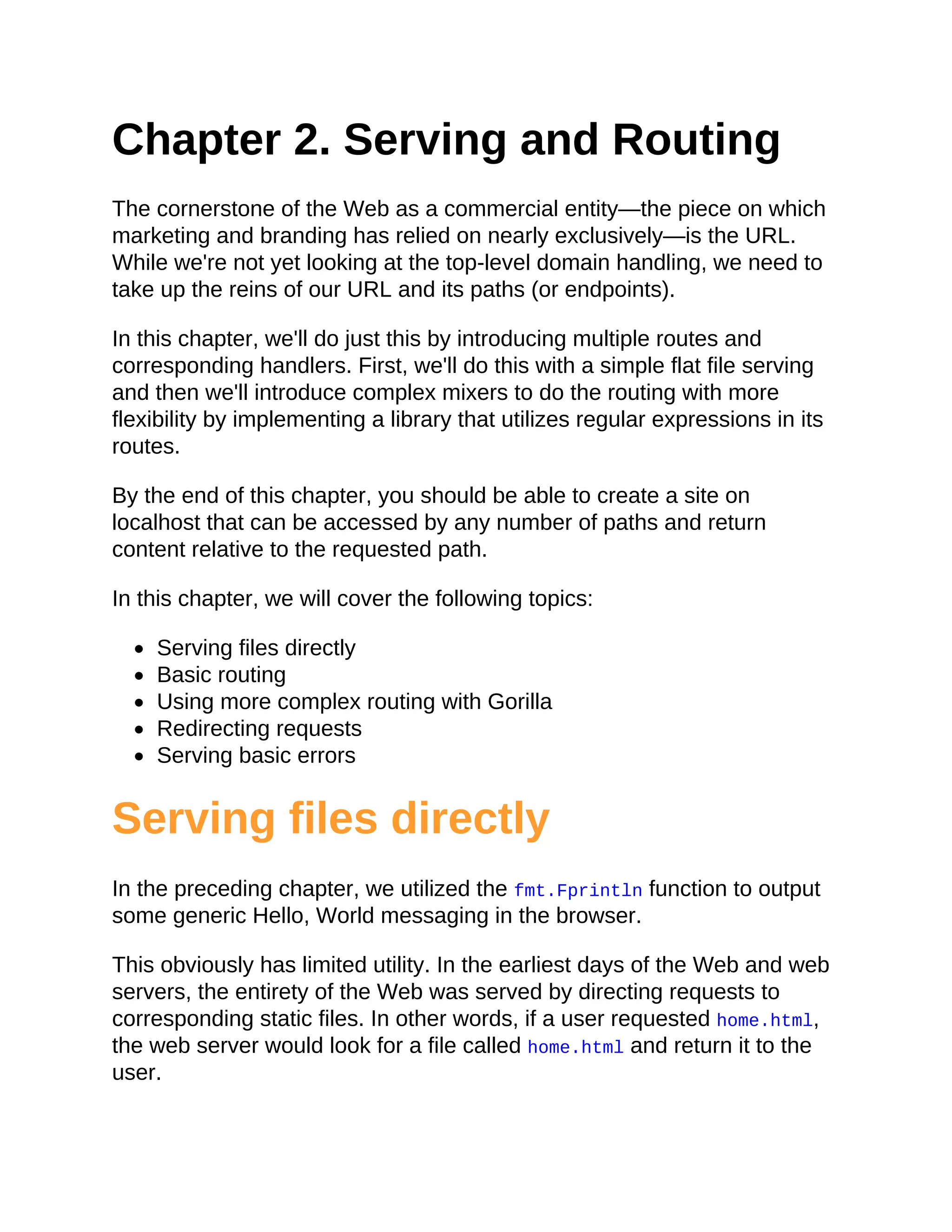 Chapter 2. Serving and Routing
The cornerstone of the Web as a commercial entity—the piece on which
marketing and branding has relied on nearly exclusively—is the URL.
While we're not yet looking at the top-level domain handling, we need to
take up the reins of our URL and its paths (or endpoints).
In this chapter, we'll do just this by introducing multiple routes and
corresponding handlers. First, we'll do this with a simple flat file serving
and then we'll introduce complex mixers to do the routing with more
flexibility by implementing a library that utilizes regular expressions in its
routes.
By the end of this chapter, you should be able to create a site on
localhost that can be accessed by any number of paths and return
content relative to the requested path.
In this chapter, we will cover the following topics:
Serving files directly
Basic routing
Using more complex routing with Gorilla
Redirecting requests
Serving basic errors
Serving files directly
In the preceding chapter, we utilized the fmt.Fprintln function to output
some generic Hello, World messaging in the browser.
This obviously has limited utility. In the earliest days of the Web and web
servers, the entirety of the Web was served by directing requests to
corresponding static files. In other words, if a user requested home.html,
the web server would look for a file called home.html and return it to the
user.
 