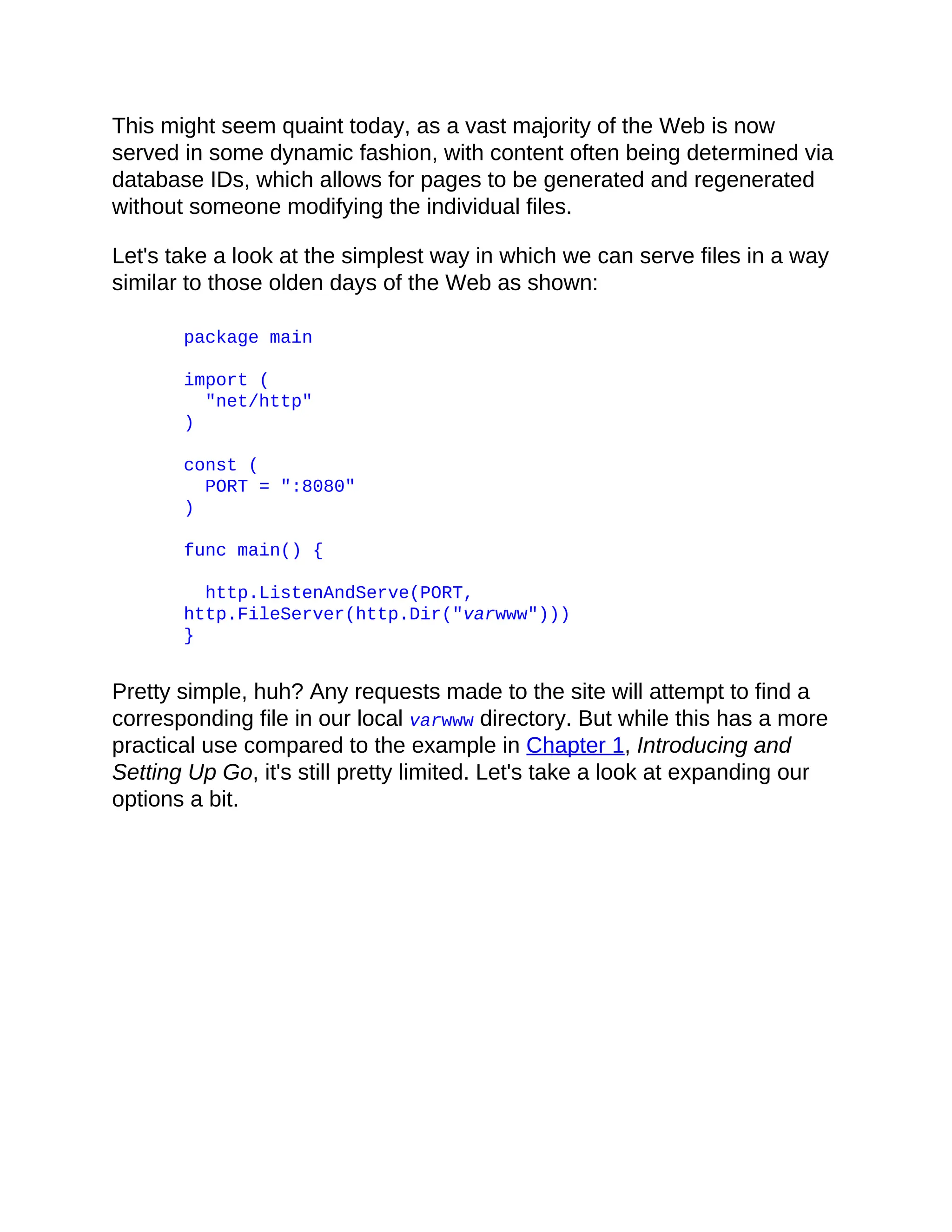 This might seem quaint today, as a vast majority of the Web is now
served in some dynamic fashion, with content often being determined via
database IDs, which allows for pages to be generated and regenerated
without someone modifying the individual files.
Let's take a look at the simplest way in which we can serve files in a way
similar to those olden days of the Web as shown:
package main
import (
"net/http"
)
const (
PORT = ":8080"
)
func main() {
http.ListenAndServe(PORT,
http.FileServer(http.Dir("varwww")))
}
Pretty simple, huh? Any requests made to the site will attempt to find a
corresponding file in our local varwww directory. But while this has a more
practical use compared to the example in Chapter 1, Introducing and
Setting Up Go, it's still pretty limited. Let's take a look at expanding our
options a bit.
 