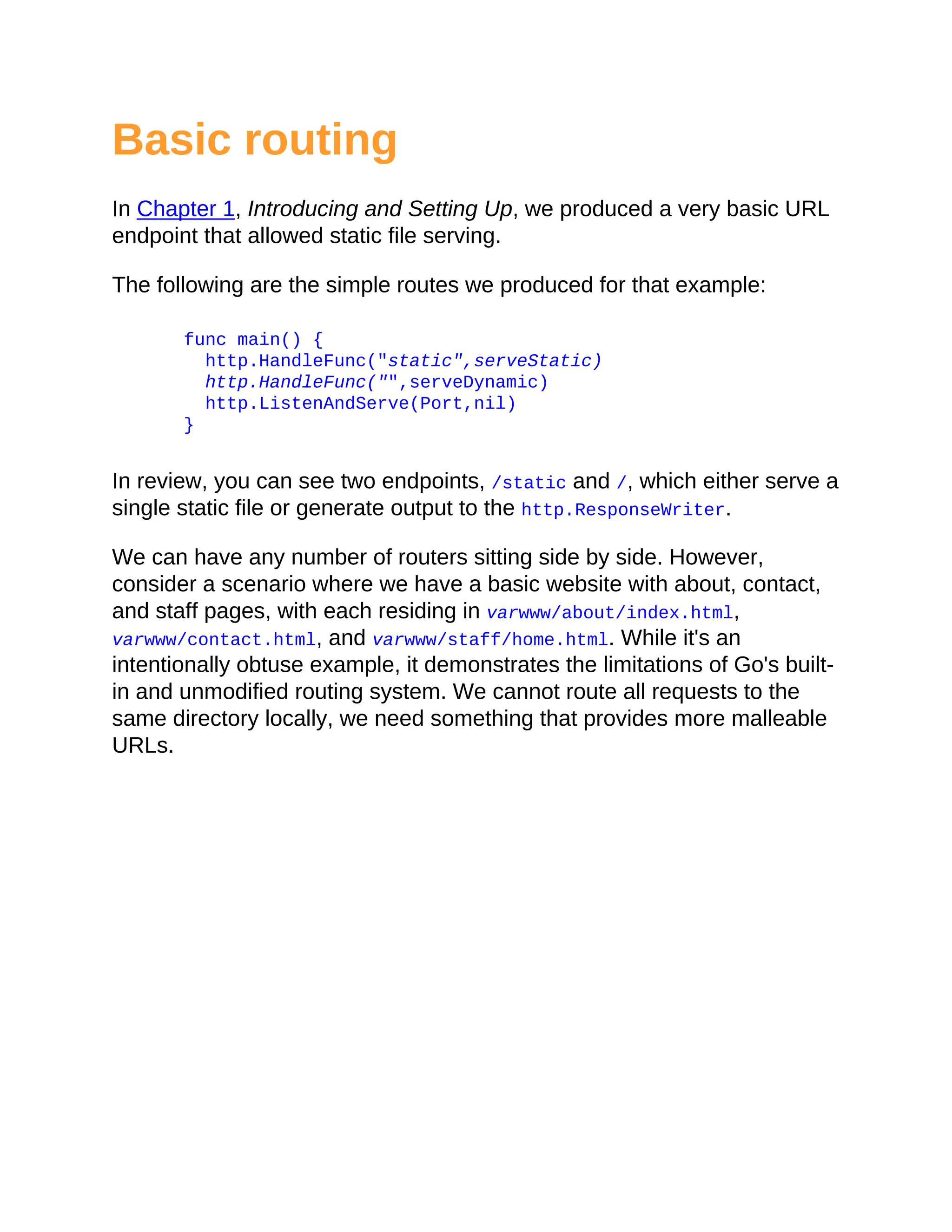 Basic routing
In Chapter 1, Introducing and Setting Up, we produced a very basic URL
endpoint that allowed static file serving.
The following are the simple routes we produced for that example:
func main() {
http.HandleFunc("static",serveStatic)
http.HandleFunc("",serveDynamic)
http.ListenAndServe(Port,nil)
}
In review, you can see two endpoints, /static and /, which either serve a
single static file or generate output to the http.ResponseWriter.
We can have any number of routers sitting side by side. However,
consider a scenario where we have a basic website with about, contact,
and staff pages, with each residing in varwww/about/index.html,
varwww/contact.html, and varwww/staff/home.html. While it's an
intentionally obtuse example, it demonstrates the limitations of Go's built-
in and unmodified routing system. We cannot route all requests to the
same directory locally, we need something that provides more malleable
URLs.
 