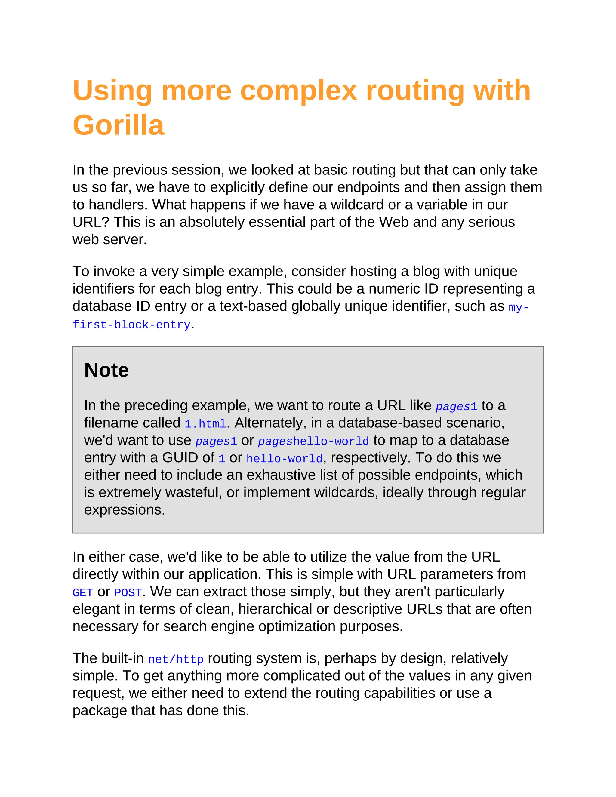Using more complex routing with
Gorilla
In the previous session, we looked at basic routing but that can only take
us so far, we have to explicitly define our endpoints and then assign them
to handlers. What happens if we have a wildcard or a variable in our
URL? This is an absolutely essential part of the Web and any serious
web server.
To invoke a very simple example, consider hosting a blog with unique
identifiers for each blog entry. This could be a numeric ID representing a
database ID entry or a text-based globally unique identifier, such as my-
first-block-entry.
Note
In the preceding example, we want to route a URL like pages1 to a
filename called 1.html. Alternately, in a database-based scenario,
we'd want to use pages1 or pageshello-world to map to a database
entry with a GUID of 1 or hello-world, respectively. To do this we
either need to include an exhaustive list of possible endpoints, which
is extremely wasteful, or implement wildcards, ideally through regular
expressions.
In either case, we'd like to be able to utilize the value from the URL
directly within our application. This is simple with URL parameters from
GET or POST. We can extract those simply, but they aren't particularly
elegant in terms of clean, hierarchical or descriptive URLs that are often
necessary for search engine optimization purposes.
The built-in net/http routing system is, perhaps by design, relatively
simple. To get anything more complicated out of the values in any given
request, we either need to extend the routing capabilities or use a
package that has done this.
 