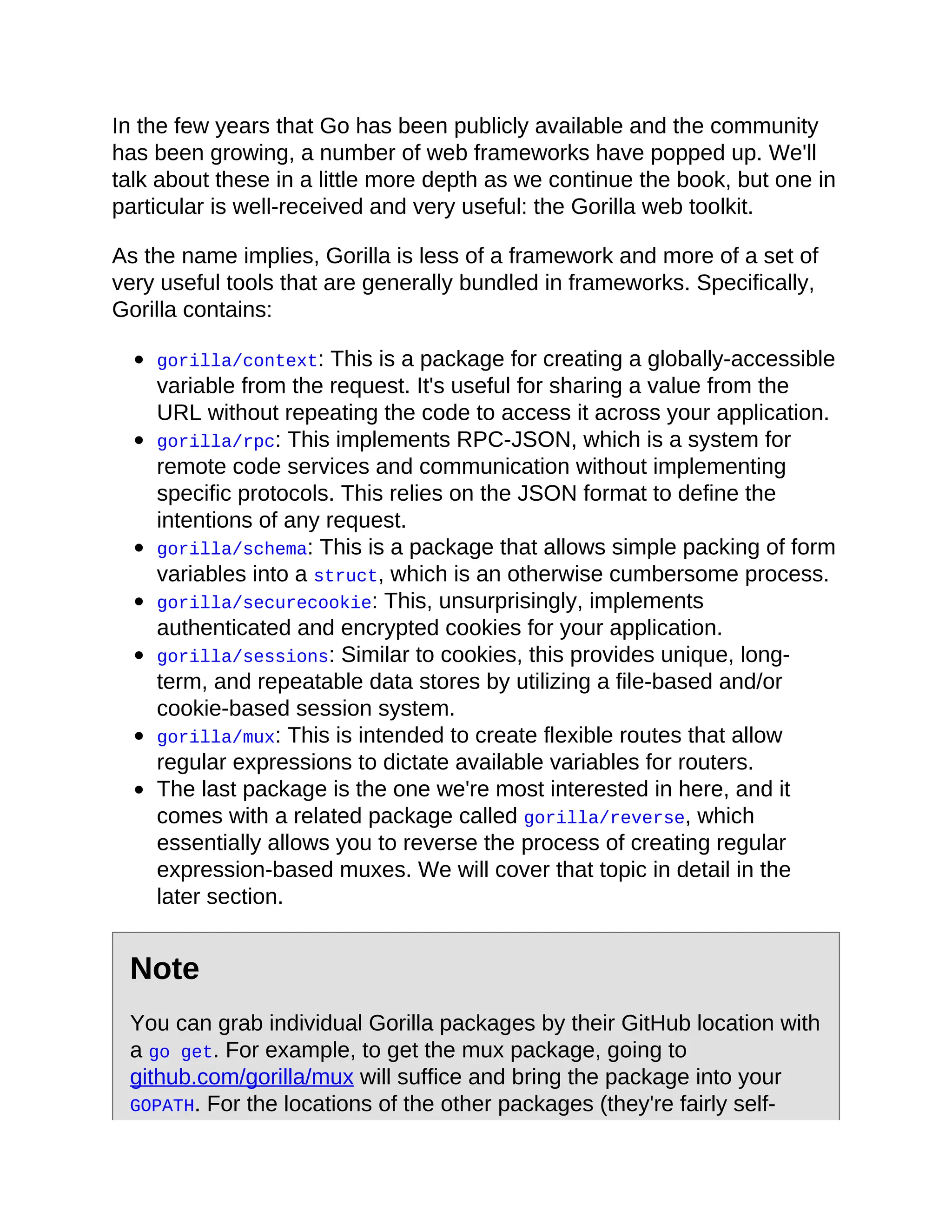 In the few years that Go has been publicly available and the community
has been growing, a number of web frameworks have popped up. We'll
talk about these in a little more depth as we continue the book, but one in
particular is well-received and very useful: the Gorilla web toolkit.
As the name implies, Gorilla is less of a framework and more of a set of
very useful tools that are generally bundled in frameworks. Specifically,
Gorilla contains:
gorilla/context: This is a package for creating a globally-accessible
variable from the request. It's useful for sharing a value from the
URL without repeating the code to access it across your application.
gorilla/rpc: This implements RPC-JSON, which is a system for
remote code services and communication without implementing
specific protocols. This relies on the JSON format to define the
intentions of any request.
gorilla/schema: This is a package that allows simple packing of form
variables into a struct, which is an otherwise cumbersome process.
gorilla/securecookie: This, unsurprisingly, implements
authenticated and encrypted cookies for your application.
gorilla/sessions: Similar to cookies, this provides unique, long-
term, and repeatable data stores by utilizing a file-based and/or
cookie-based session system.
gorilla/mux: This is intended to create flexible routes that allow
regular expressions to dictate available variables for routers.
The last package is the one we're most interested in here, and it
comes with a related package called gorilla/reverse, which
essentially allows you to reverse the process of creating regular
expression-based muxes. We will cover that topic in detail in the
later section.
Note
You can grab individual Gorilla packages by their GitHub location with
a go get. For example, to get the mux package, going to
github.com/gorilla/mux will suffice and bring the package into your
GOPATH. For the locations of the other packages (they're fairly self-
 