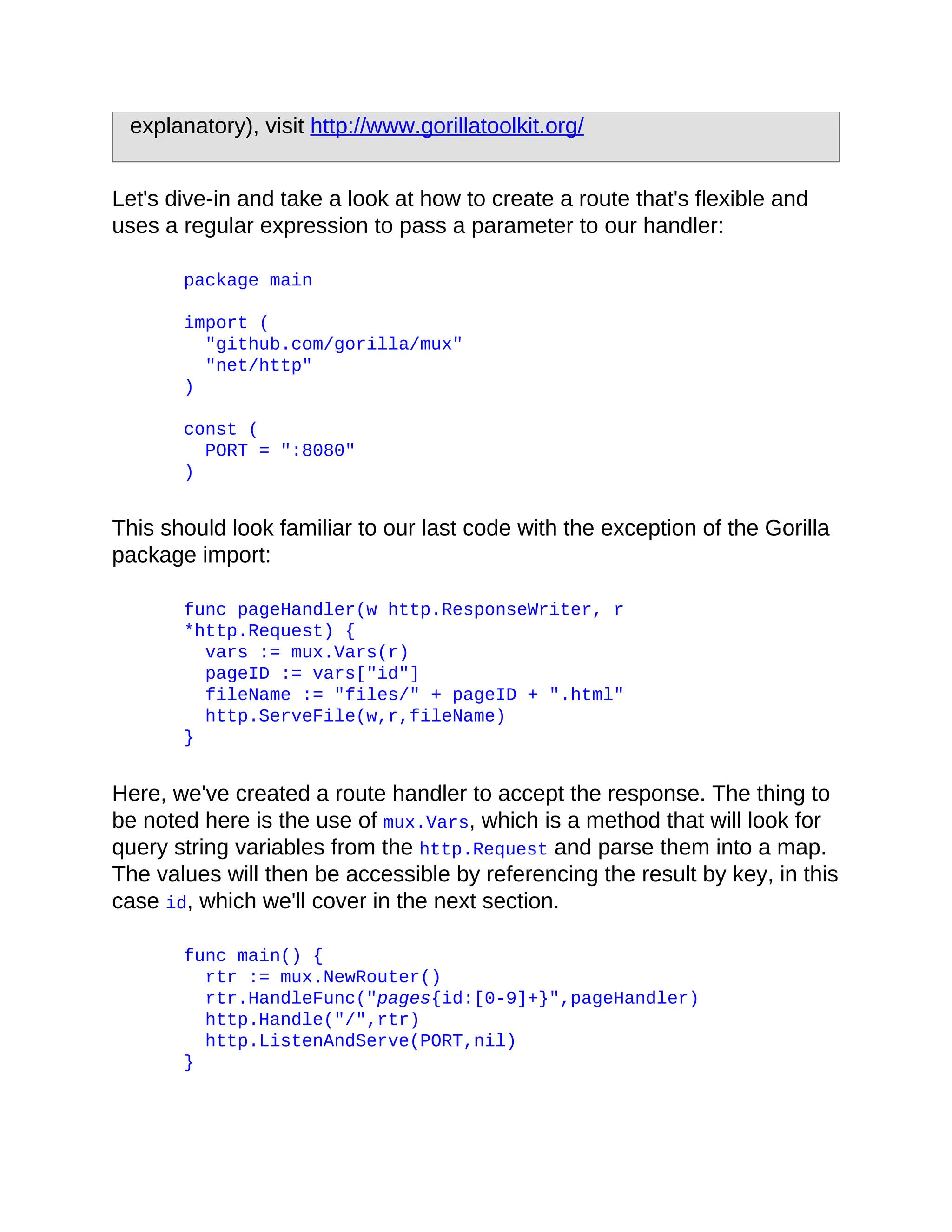 explanatory), visit http://www.gorillatoolkit.org/
Let's dive-in and take a look at how to create a route that's flexible and
uses a regular expression to pass a parameter to our handler:
package main
import (
"github.com/gorilla/mux"
"net/http"
)
const (
PORT = ":8080"
)
This should look familiar to our last code with the exception of the Gorilla
package import:
func pageHandler(w http.ResponseWriter, r
*http.Request) {
vars := mux.Vars(r)
pageID := vars["id"]
fileName := "files/" + pageID + ".html"
http.ServeFile(w,r,fileName)
}
Here, we've created a route handler to accept the response. The thing to
be noted here is the use of mux.Vars, which is a method that will look for
query string variables from the http.Request and parse them into a map.
The values will then be accessible by referencing the result by key, in this
case id, which we'll cover in the next section.
func main() {
rtr := mux.NewRouter()
rtr.HandleFunc("pages{id:[0-9]+}",pageHandler)
http.Handle("/",rtr)
http.ListenAndServe(PORT,nil)
}
 
