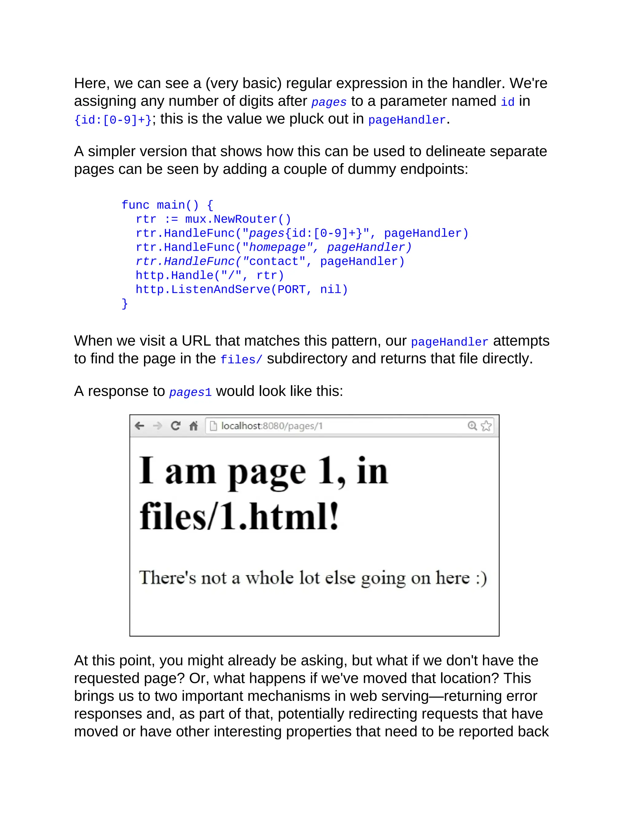 Here, we can see a (very basic) regular expression in the handler. We're
assigning any number of digits after pages to a parameter named id in
{id:[0-9]+}; this is the value we pluck out in pageHandler.
A simpler version that shows how this can be used to delineate separate
pages can be seen by adding a couple of dummy endpoints:
func main() {
rtr := mux.NewRouter()
rtr.HandleFunc("pages{id:[0-9]+}", pageHandler)
rtr.HandleFunc("homepage", pageHandler)
rtr.HandleFunc("contact", pageHandler)
http.Handle("/", rtr)
http.ListenAndServe(PORT, nil)
}
When we visit a URL that matches this pattern, our pageHandler attempts
to find the page in the files/ subdirectory and returns that file directly.
A response to pages1 would look like this:
At this point, you might already be asking, but what if we don't have the
requested page? Or, what happens if we've moved that location? This
brings us to two important mechanisms in web serving—returning error
responses and, as part of that, potentially redirecting requests that have
moved or have other interesting properties that need to be reported back
 