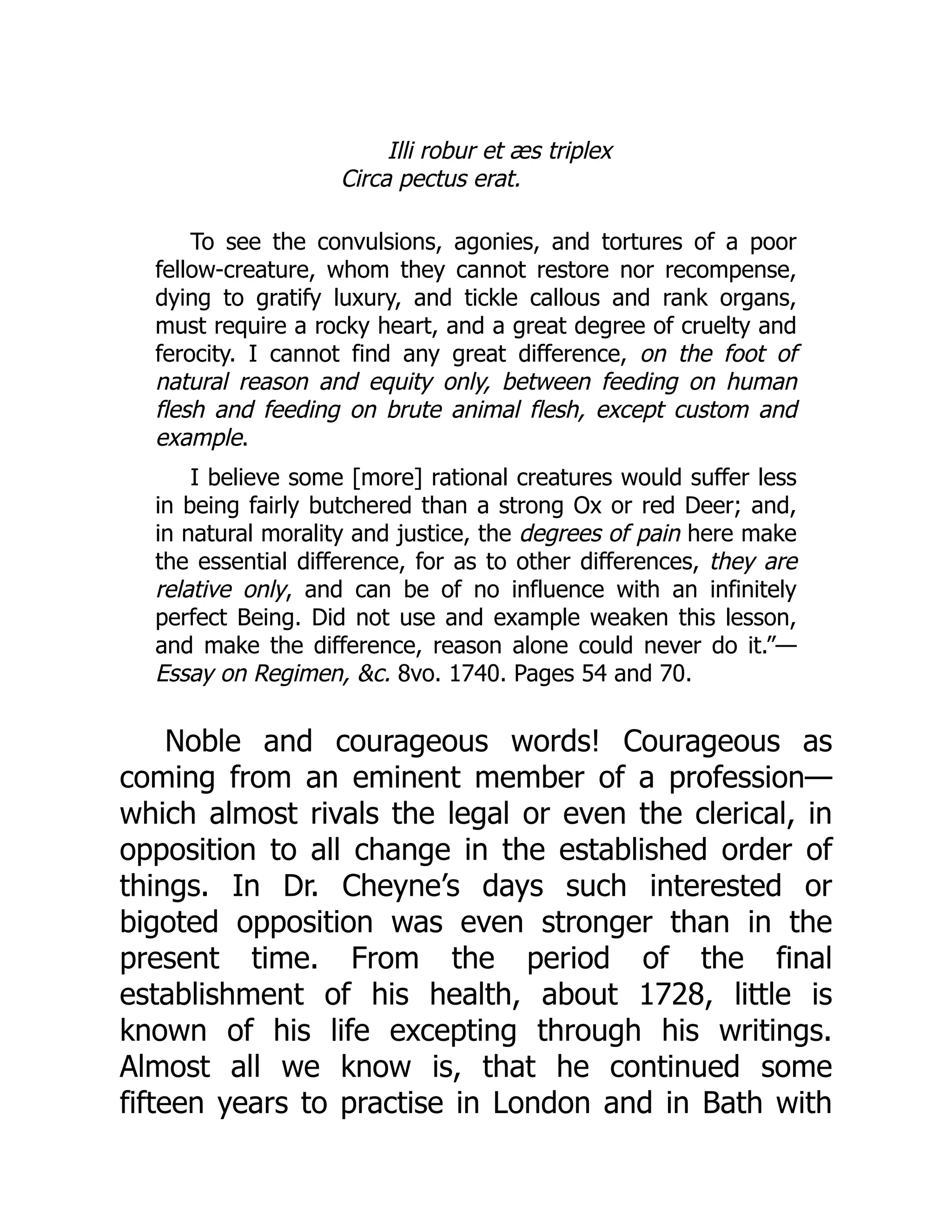 Illi robur et æs triplex
Circa pectus erat.
To see the convulsions, agonies, and tortures of a poor
fellow-creature, whom they cannot restore nor recompense,
dying to gratify luxury, and tickle callous and rank organs,
must require a rocky heart, and a great degree of cruelty and
ferocity. I cannot find any great difference, on the foot of
natural reason and equity only, between feeding on human
flesh and feeding on brute animal flesh, except custom and
example.
I believe some [more] rational creatures would suffer less
in being fairly butchered than a strong Ox or red Deer; and,
in natural morality and justice, the degrees of pain here make
the essential difference, for as to other differences, they are
relative only, and can be of no influence with an infinitely
perfect Being. Did not use and example weaken this lesson,
and make the difference, reason alone could never do it.”—
Essay on Regimen, &c. 8vo. 1740. Pages 54 and 70.
Noble and courageous words! Courageous as
coming from an eminent member of a profession—
which almost rivals the legal or even the clerical, in
opposition to all change in the established order of
things. In Dr. Cheyne’s days such interested or
bigoted opposition was even stronger than in the
present time. From the period of the final
establishment of his health, about 1728, little is
known of his life excepting through his writings.
Almost all we know is, that he continued some
fifteen years to practise in London and in Bath with
 