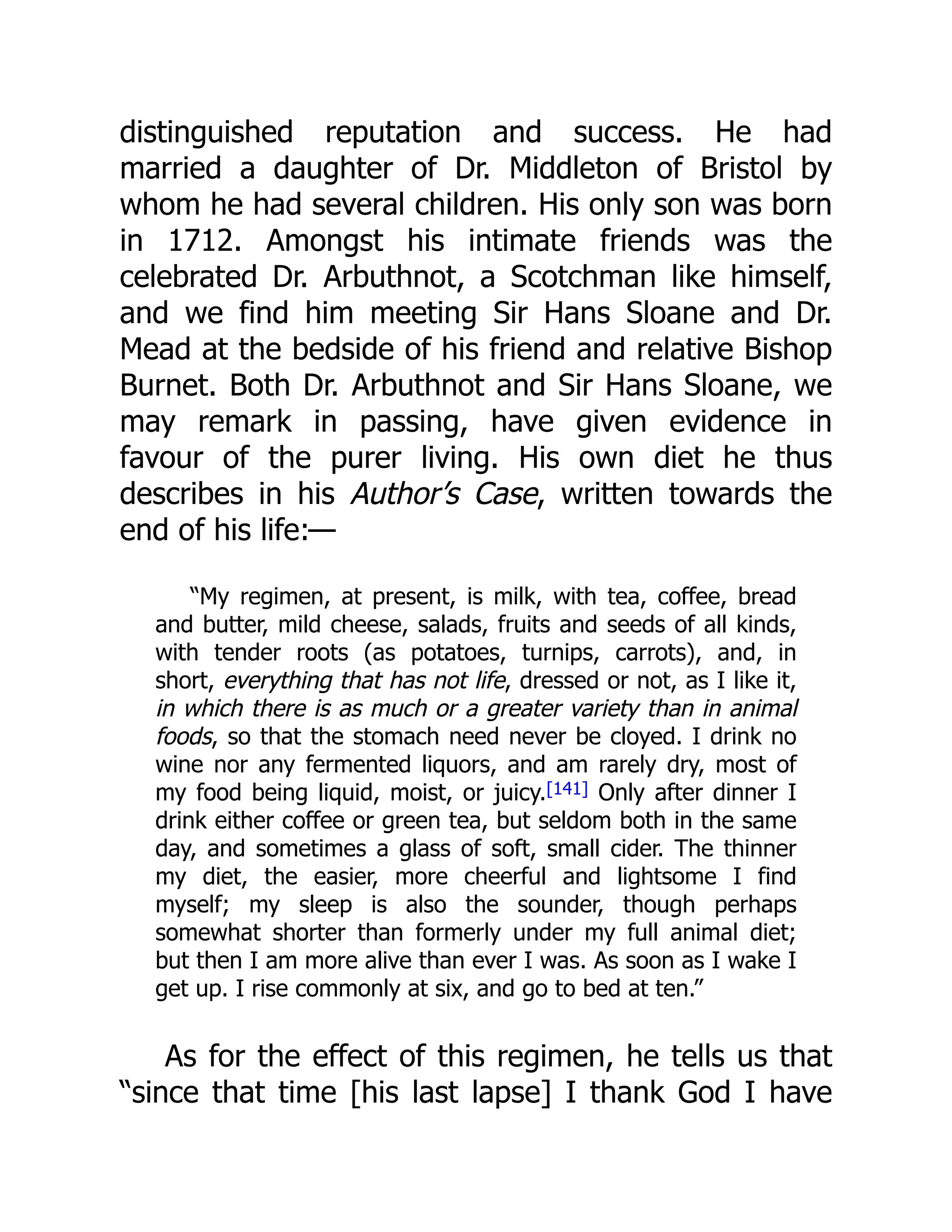 distinguished reputation and success. He had
married a daughter of Dr. Middleton of Bristol by
whom he had several children. His only son was born
in 1712. Amongst his intimate friends was the
celebrated Dr. Arbuthnot, a Scotchman like himself,
and we find him meeting Sir Hans Sloane and Dr.
Mead at the bedside of his friend and relative Bishop
Burnet. Both Dr. Arbuthnot and Sir Hans Sloane, we
may remark in passing, have given evidence in
favour of the purer living. His own diet he thus
describes in his Author’s Case, written towards the
end of his life:—
“My regimen, at present, is milk, with tea, coffee, bread
and butter, mild cheese, salads, fruits and seeds of all kinds,
with tender roots (as potatoes, turnips, carrots), and, in
short, everything that has not life, dressed or not, as I like it,
in which there is as much or a greater variety than in animal
foods, so that the stomach need never be cloyed. I drink no
wine nor any fermented liquors, and am rarely dry, most of
my food being liquid, moist, or juicy.[141] Only after dinner I
drink either coffee or green tea, but seldom both in the same
day, and sometimes a glass of soft, small cider. The thinner
my diet, the easier, more cheerful and lightsome I find
myself; my sleep is also the sounder, though perhaps
somewhat shorter than formerly under my full animal diet;
but then I am more alive than ever I was. As soon as I wake I
get up. I rise commonly at six, and go to bed at ten.”
As for the effect of this regimen, he tells us that
“since that time [his last lapse] I thank God I have
 