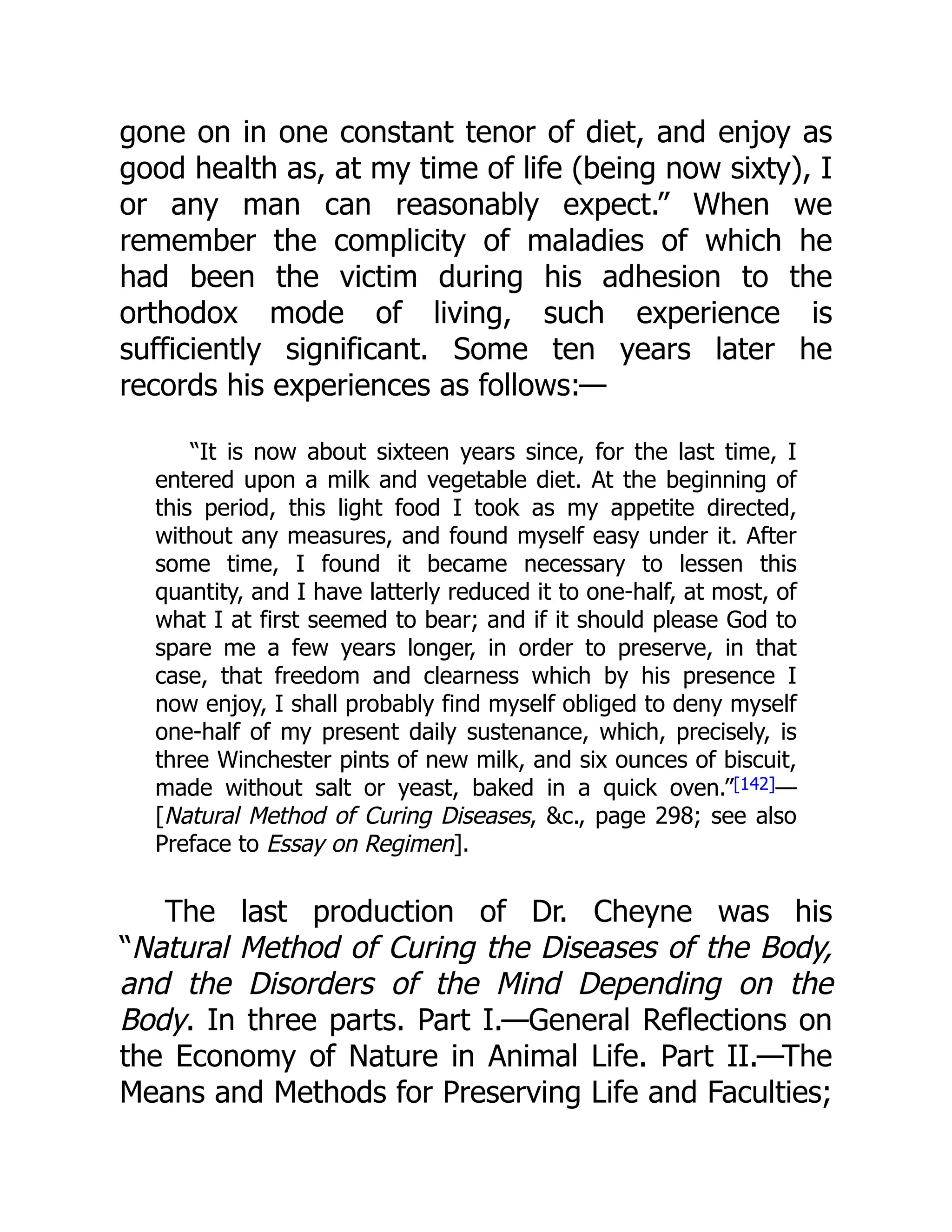 gone on in one constant tenor of diet, and enjoy as
good health as, at my time of life (being now sixty), I
or any man can reasonably expect.” When we
remember the complicity of maladies of which he
had been the victim during his adhesion to the
orthodox mode of living, such experience is
sufficiently significant. Some ten years later he
records his experiences as follows:—
“It is now about sixteen years since, for the last time, I
entered upon a milk and vegetable diet. At the beginning of
this period, this light food I took as my appetite directed,
without any measures, and found myself easy under it. After
some time, I found it became necessary to lessen this
quantity, and I have latterly reduced it to one-half, at most, of
what I at first seemed to bear; and if it should please God to
spare me a few years longer, in order to preserve, in that
case, that freedom and clearness which by his presence I
now enjoy, I shall probably find myself obliged to deny myself
one-half of my present daily sustenance, which, precisely, is
three Winchester pints of new milk, and six ounces of biscuit,
made without salt or yeast, baked in a quick oven.”[142]—
[Natural Method of Curing Diseases, &c., page 298; see also
Preface to Essay on Regimen].
The last production of Dr. Cheyne was his
“Natural Method of Curing the Diseases of the Body,
and the Disorders of the Mind Depending on the
Body. In three parts. Part I.—General Reflections on
the Economy of Nature in Animal Life. Part II.—The
Means and Methods for Preserving Life and Faculties;
 