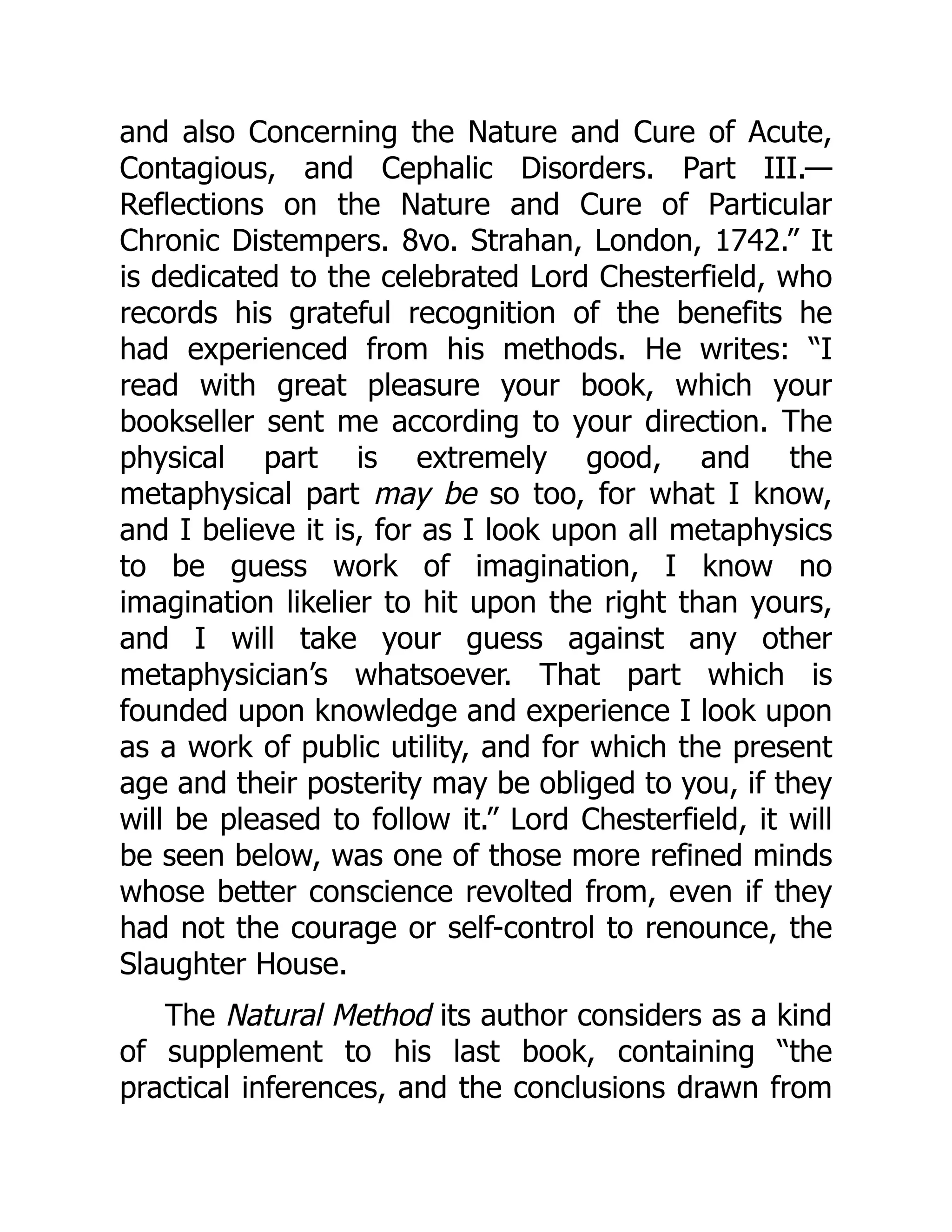 and also Concerning the Nature and Cure of Acute,
Contagious, and Cephalic Disorders. Part III.—
Reflections on the Nature and Cure of Particular
Chronic Distempers. 8vo. Strahan, London, 1742.” It
is dedicated to the celebrated Lord Chesterfield, who
records his grateful recognition of the benefits he
had experienced from his methods. He writes: “I
read with great pleasure your book, which your
bookseller sent me according to your direction. The
physical part is extremely good, and the
metaphysical part may be so too, for what I know,
and I believe it is, for as I look upon all metaphysics
to be guess work of imagination, I know no
imagination likelier to hit upon the right than yours,
and I will take your guess against any other
metaphysician’s whatsoever. That part which is
founded upon knowledge and experience I look upon
as a work of public utility, and for which the present
age and their posterity may be obliged to you, if they
will be pleased to follow it.” Lord Chesterfield, it will
be seen below, was one of those more refined minds
whose better conscience revolted from, even if they
had not the courage or self-control to renounce, the
Slaughter House.
The Natural Method its author considers as a kind
of supplement to his last book, containing “the
practical inferences, and the conclusions drawn from
 