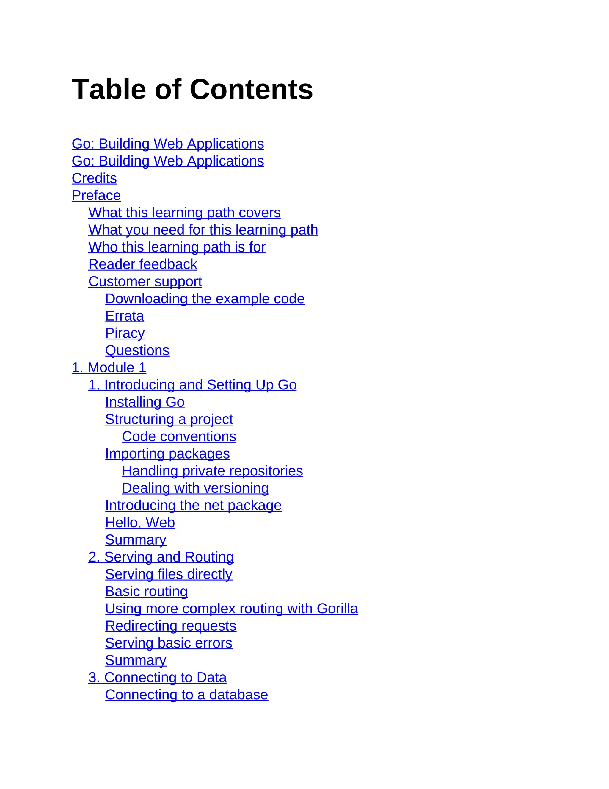 Table of Contents
Go: Building Web Applications
Go: Building Web Applications
Credits
Preface
What this learning path covers
What you need for this learning path
Who this learning path is for
Reader feedback
Customer support
Downloading the example code
Errata
Piracy
Questions
1. Module 1
1. Introducing and Setting Up Go
Installing Go
Structuring a project
Code conventions
Importing packages
Handling private repositories
Dealing with versioning
Introducing the net package
Hello, Web
Summary
2. Serving and Routing
Serving files directly
Basic routing
Using more complex routing with Gorilla
Redirecting requests
Serving basic errors
Summary
3. Connecting to Data
Connecting to a database
 