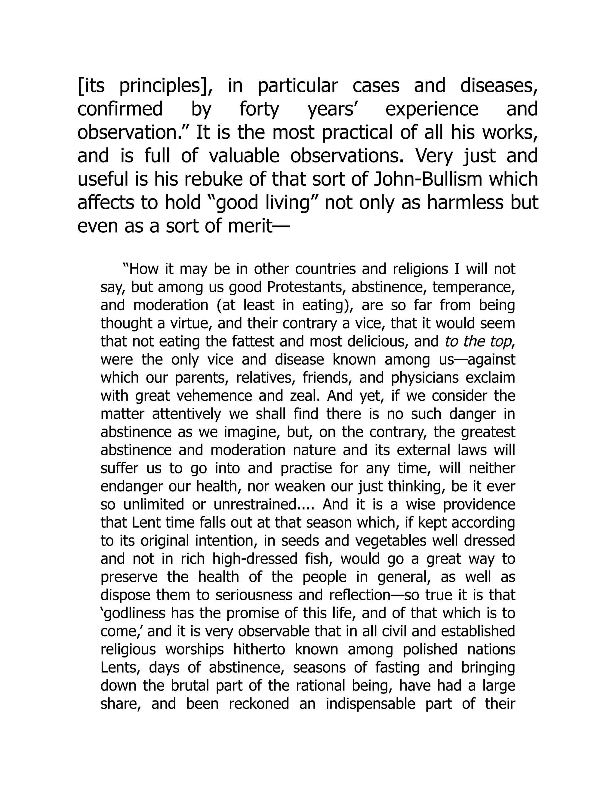 [its principles], in particular cases and diseases,
confirmed by forty years’ experience and
observation.” It is the most practical of all his works,
and is full of valuable observations. Very just and
useful is his rebuke of that sort of John-Bullism which
affects to hold “good living” not only as harmless but
even as a sort of merit—
“How it may be in other countries and religions I will not
say, but among us good Protestants, abstinence, temperance,
and moderation (at least in eating), are so far from being
thought a virtue, and their contrary a vice, that it would seem
that not eating the fattest and most delicious, and to the top,
were the only vice and disease known among us—against
which our parents, relatives, friends, and physicians exclaim
with great vehemence and zeal. And yet, if we consider the
matter attentively we shall find there is no such danger in
abstinence as we imagine, but, on the contrary, the greatest
abstinence and moderation nature and its external laws will
suffer us to go into and practise for any time, will neither
endanger our health, nor weaken our just thinking, be it ever
so unlimited or unrestrained.... And it is a wise providence
that Lent time falls out at that season which, if kept according
to its original intention, in seeds and vegetables well dressed
and not in rich high-dressed fish, would go a great way to
preserve the health of the people in general, as well as
dispose them to seriousness and reflection—so true it is that
‘godliness has the promise of this life, and of that which is to
come,’ and it is very observable that in all civil and established
religious worships hitherto known among polished nations
Lents, days of abstinence, seasons of fasting and bringing
down the brutal part of the rational being, have had a large
share, and been reckoned an indispensable part of their
 