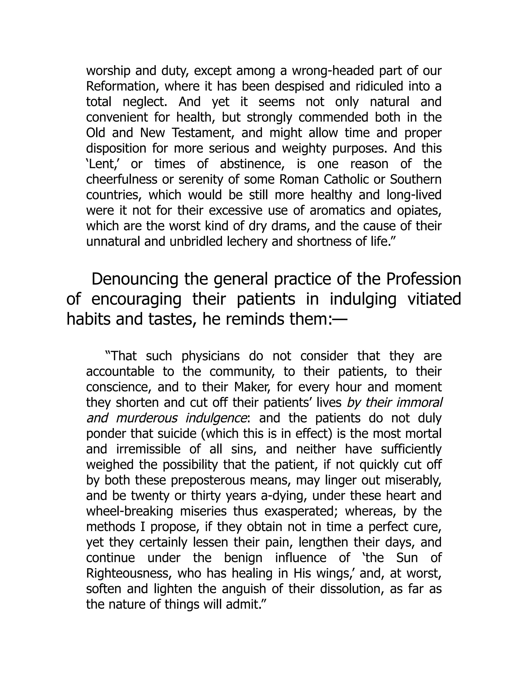 worship and duty, except among a wrong-headed part of our
Reformation, where it has been despised and ridiculed into a
total neglect. And yet it seems not only natural and
convenient for health, but strongly commended both in the
Old and New Testament, and might allow time and proper
disposition for more serious and weighty purposes. And this
‘Lent,’ or times of abstinence, is one reason of the
cheerfulness or serenity of some Roman Catholic or Southern
countries, which would be still more healthy and long-lived
were it not for their excessive use of aromatics and opiates,
which are the worst kind of dry drams, and the cause of their
unnatural and unbridled lechery and shortness of life.”
Denouncing the general practice of the Profession
of encouraging their patients in indulging vitiated
habits and tastes, he reminds them:—
“That such physicians do not consider that they are
accountable to the community, to their patients, to their
conscience, and to their Maker, for every hour and moment
they shorten and cut off their patients’ lives by their immoral
and murderous indulgence: and the patients do not duly
ponder that suicide (which this is in effect) is the most mortal
and irremissible of all sins, and neither have sufficiently
weighed the possibility that the patient, if not quickly cut off
by both these preposterous means, may linger out miserably,
and be twenty or thirty years a-dying, under these heart and
wheel-breaking miseries thus exasperated; whereas, by the
methods I propose, if they obtain not in time a perfect cure,
yet they certainly lessen their pain, lengthen their days, and
continue under the benign influence of ‘the Sun of
Righteousness, who has healing in His wings,’ and, at worst,
soften and lighten the anguish of their dissolution, as far as
the nature of things will admit.”
 
