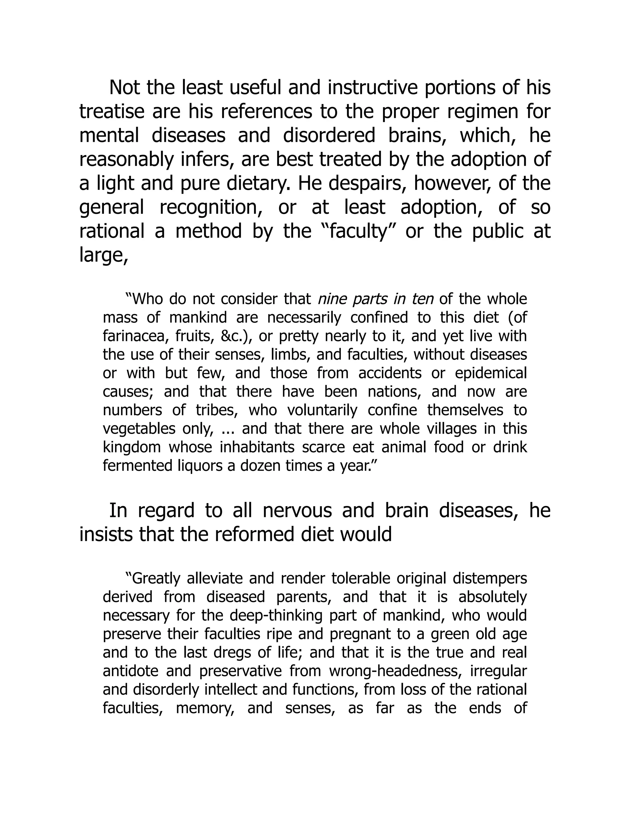 Not the least useful and instructive portions of his
treatise are his references to the proper regimen for
mental diseases and disordered brains, which, he
reasonably infers, are best treated by the adoption of
a light and pure dietary. He despairs, however, of the
general recognition, or at least adoption, of so
rational a method by the “faculty” or the public at
large,
“Who do not consider that nine parts in ten of the whole
mass of mankind are necessarily confined to this diet (of
farinacea, fruits, &c.), or pretty nearly to it, and yet live with
the use of their senses, limbs, and faculties, without diseases
or with but few, and those from accidents or epidemical
causes; and that there have been nations, and now are
numbers of tribes, who voluntarily confine themselves to
vegetables only, ... and that there are whole villages in this
kingdom whose inhabitants scarce eat animal food or drink
fermented liquors a dozen times a year.”
In regard to all nervous and brain diseases, he
insists that the reformed diet would
“Greatly alleviate and render tolerable original distempers
derived from diseased parents, and that it is absolutely
necessary for the deep-thinking part of mankind, who would
preserve their faculties ripe and pregnant to a green old age
and to the last dregs of life; and that it is the true and real
antidote and preservative from wrong-headedness, irregular
and disorderly intellect and functions, from loss of the rational
faculties, memory, and senses, as far as the ends of
 
