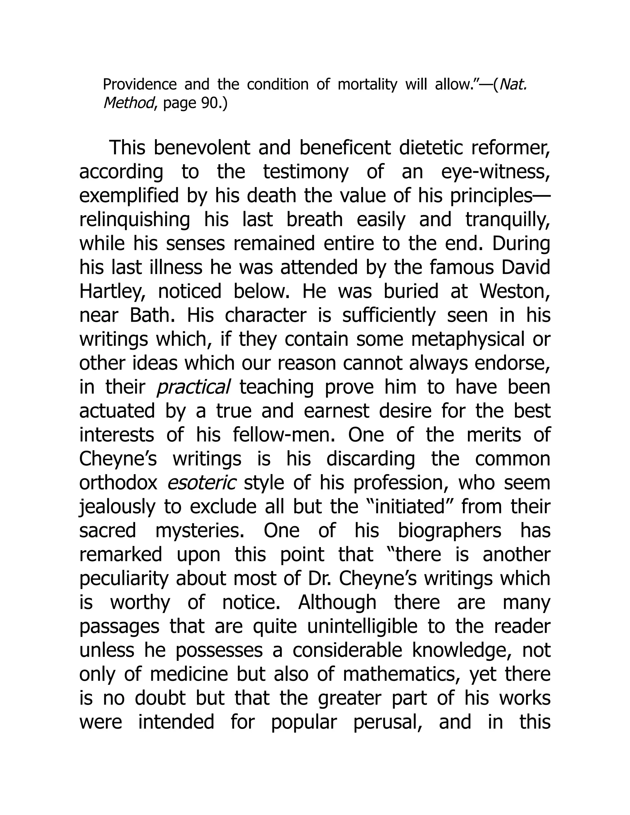 Providence and the condition of mortality will allow.”—(Nat.
Method, page 90.)
This benevolent and beneficent dietetic reformer,
according to the testimony of an eye-witness,
exemplified by his death the value of his principles—
relinquishing his last breath easily and tranquilly,
while his senses remained entire to the end. During
his last illness he was attended by the famous David
Hartley, noticed below. He was buried at Weston,
near Bath. His character is sufficiently seen in his
writings which, if they contain some metaphysical or
other ideas which our reason cannot always endorse,
in their practical teaching prove him to have been
actuated by a true and earnest desire for the best
interests of his fellow-men. One of the merits of
Cheyne’s writings is his discarding the common
orthodox esoteric style of his profession, who seem
jealously to exclude all but the “initiated” from their
sacred mysteries. One of his biographers has
remarked upon this point that “there is another
peculiarity about most of Dr. Cheyne’s writings which
is worthy of notice. Although there are many
passages that are quite unintelligible to the reader
unless he possesses a considerable knowledge, not
only of medicine but also of mathematics, yet there
is no doubt but that the greater part of his works
were intended for popular perusal, and in this
 