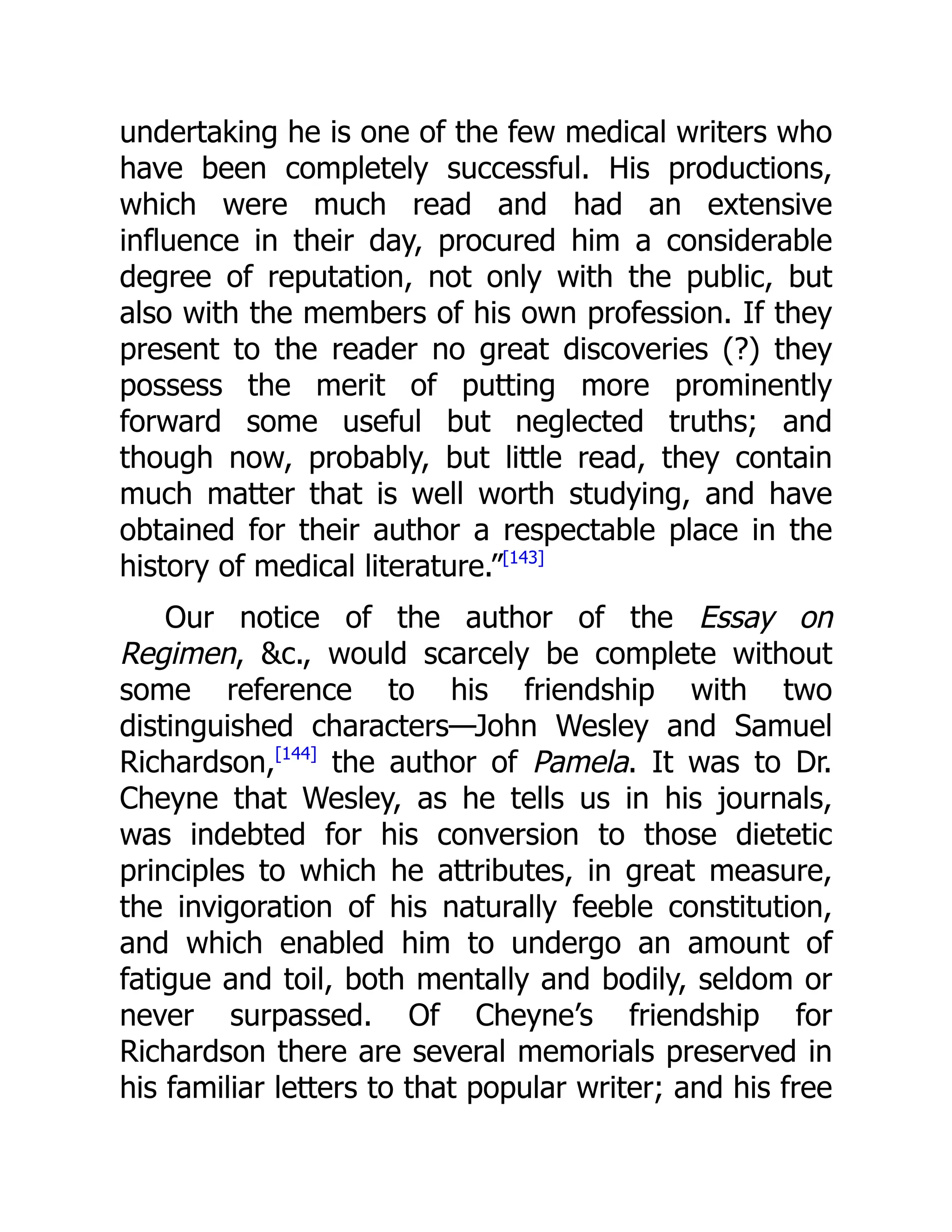undertaking he is one of the few medical writers who
have been completely successful. His productions,
which were much read and had an extensive
influence in their day, procured him a considerable
degree of reputation, not only with the public, but
also with the members of his own profession. If they
present to the reader no great discoveries (?) they
possess the merit of putting more prominently
forward some useful but neglected truths; and
though now, probably, but little read, they contain
much matter that is well worth studying, and have
obtained for their author a respectable place in the
history of medical literature.”[143]
Our notice of the author of the Essay on
Regimen, &c., would scarcely be complete without
some reference to his friendship with two
distinguished characters—John Wesley and Samuel
Richardson,[144]
the author of Pamela. It was to Dr.
Cheyne that Wesley, as he tells us in his journals,
was indebted for his conversion to those dietetic
principles to which he attributes, in great measure,
the invigoration of his naturally feeble constitution,
and which enabled him to undergo an amount of
fatigue and toil, both mentally and bodily, seldom or
never surpassed. Of Cheyne’s friendship for
Richardson there are several memorials preserved in
his familiar letters to that popular writer; and his free
 