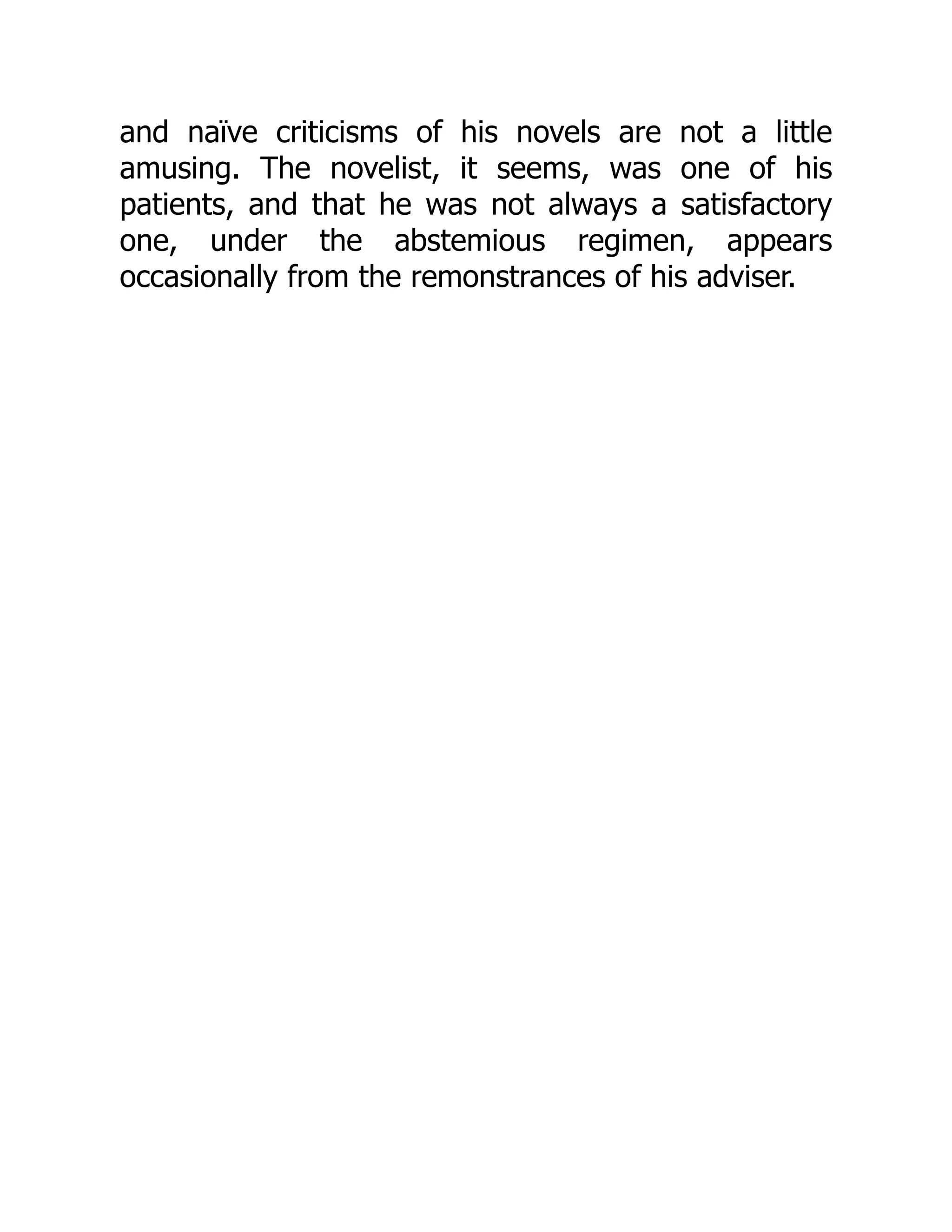 and naïve criticisms of his novels are not a little
amusing. The novelist, it seems, was one of his
patients, and that he was not always a satisfactory
one, under the abstemious regimen, appears
occasionally from the remonstrances of his adviser.
 