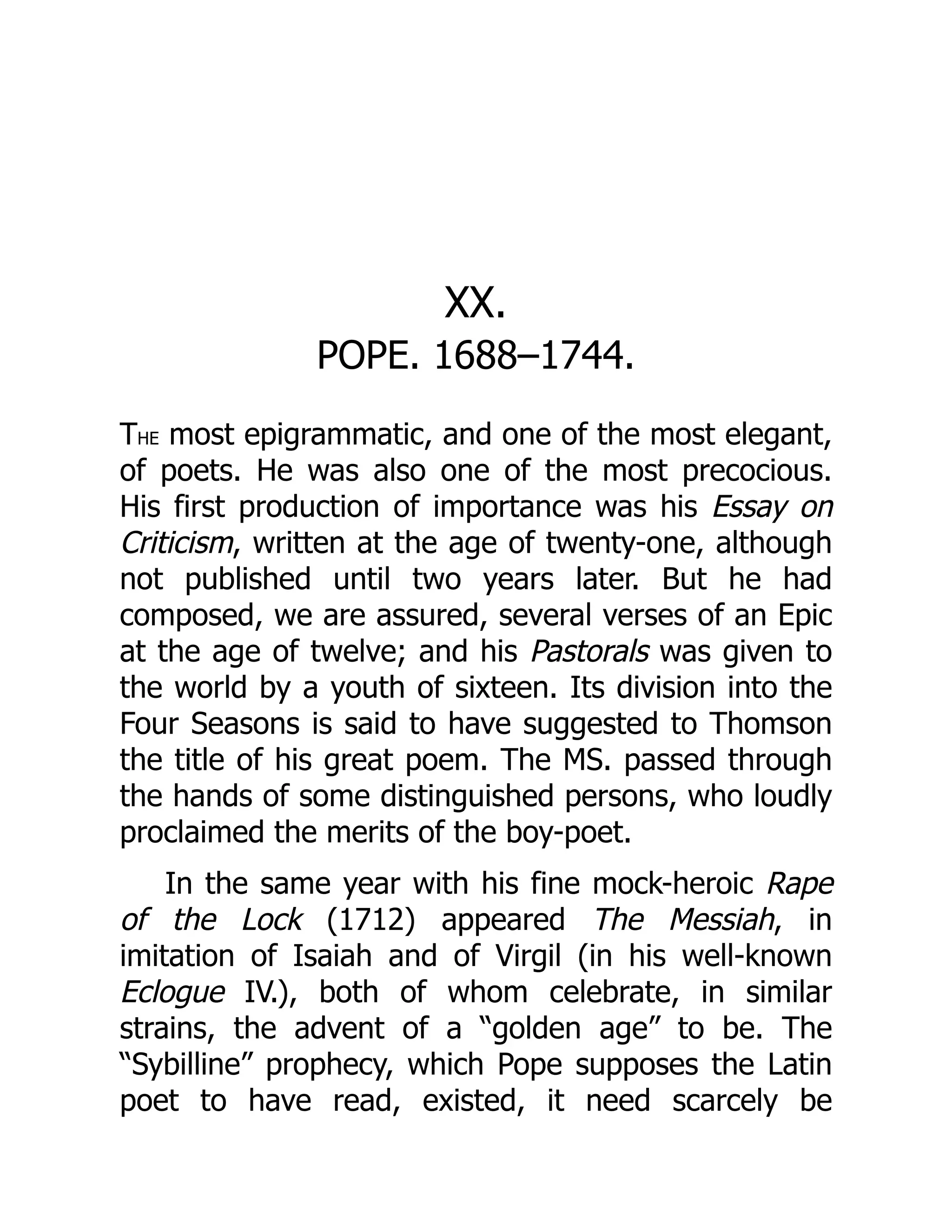 XX.
POPE. 1688–1744.
THE most epigrammatic, and one of the most elegant,
of poets. He was also one of the most precocious.
His first production of importance was his Essay on
Criticism, written at the age of twenty-one, although
not published until two years later. But he had
composed, we are assured, several verses of an Epic
at the age of twelve; and his Pastorals was given to
the world by a youth of sixteen. Its division into the
Four Seasons is said to have suggested to Thomson
the title of his great poem. The MS. passed through
the hands of some distinguished persons, who loudly
proclaimed the merits of the boy-poet.
In the same year with his fine mock-heroic Rape
of the Lock (1712) appeared The Messiah, in
imitation of Isaiah and of Virgil (in his well-known
Eclogue IV.), both of whom celebrate, in similar
strains, the advent of a “golden age” to be. The
“Sybilline” prophecy, which Pope supposes the Latin
poet to have read, existed, it need scarcely be
 