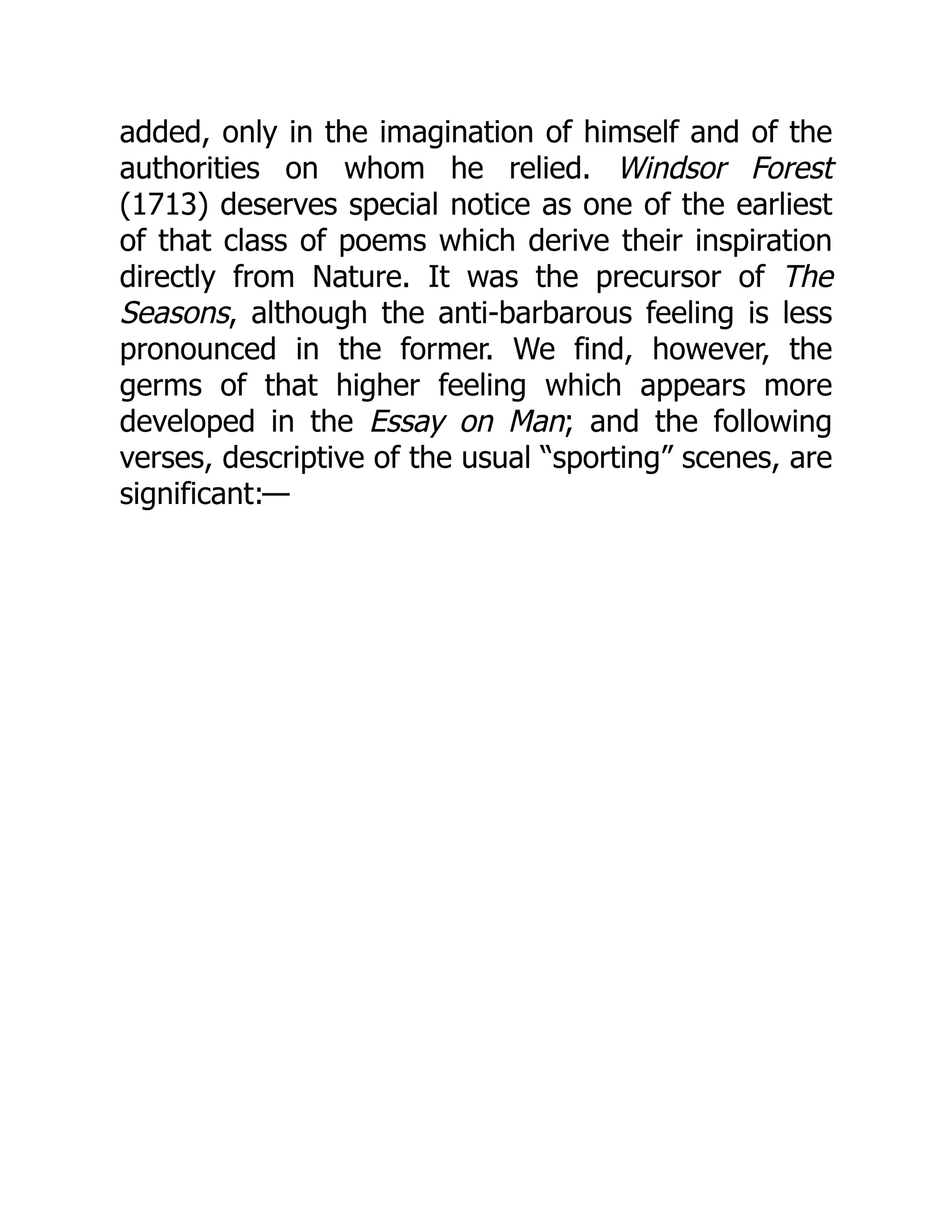 added, only in the imagination of himself and of the
authorities on whom he relied. Windsor Forest
(1713) deserves special notice as one of the earliest
of that class of poems which derive their inspiration
directly from Nature. It was the precursor of The
Seasons, although the anti-barbarous feeling is less
pronounced in the former. We find, however, the
germs of that higher feeling which appears more
developed in the Essay on Man; and the following
verses, descriptive of the usual “sporting” scenes, are
significant:—
 