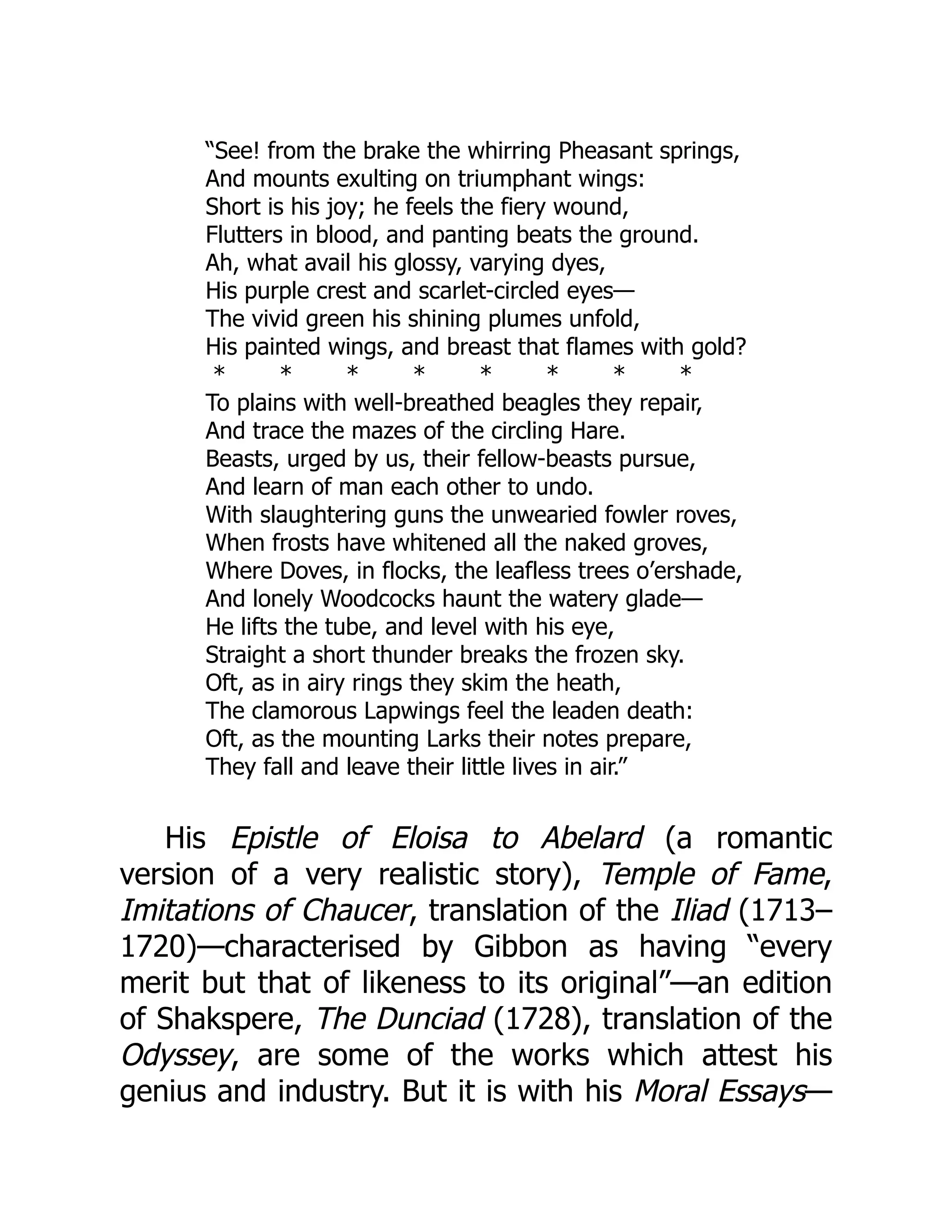 “See! from the brake the whirring Pheasant springs,
And mounts exulting on triumphant wings:
Short is his joy; he feels the fiery wound,
Flutters in blood, and panting beats the ground.
Ah, what avail his glossy, varying dyes,
His purple crest and scarlet-circled eyes—
The vivid green his shining plumes unfold,
His painted wings, and breast that flames with gold?
* * * * * * * *
To plains with well-breathed beagles they repair,
And trace the mazes of the circling Hare.
Beasts, urged by us, their fellow-beasts pursue,
And learn of man each other to undo.
With slaughtering guns the unwearied fowler roves,
When frosts have whitened all the naked groves,
Where Doves, in flocks, the leafless trees o’ershade,
And lonely Woodcocks haunt the watery glade—
He lifts the tube, and level with his eye,
Straight a short thunder breaks the frozen sky.
Oft, as in airy rings they skim the heath,
The clamorous Lapwings feel the leaden death:
Oft, as the mounting Larks their notes prepare,
They fall and leave their little lives in air.”
His Epistle of Eloisa to Abelard (a romantic
version of a very realistic story), Temple of Fame,
Imitations of Chaucer, translation of the Iliad (1713–
1720)—characterised by Gibbon as having “every
merit but that of likeness to its original”—an edition
of Shakspere, The Dunciad (1728), translation of the
Odyssey, are some of the works which attest his
genius and industry. But it is with his Moral Essays—
 