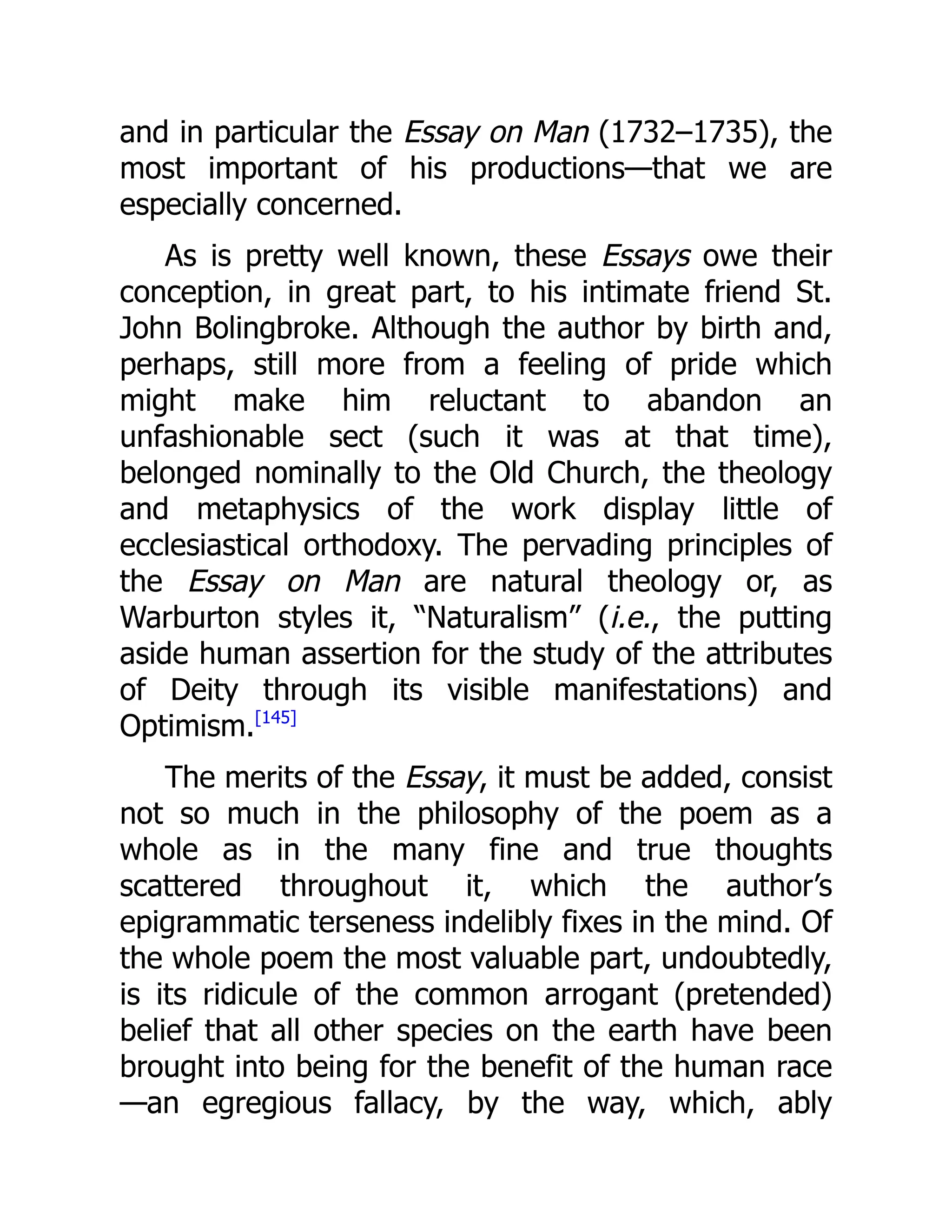 and in particular the Essay on Man (1732–1735), the
most important of his productions—that we are
especially concerned.
As is pretty well known, these Essays owe their
conception, in great part, to his intimate friend St.
John Bolingbroke. Although the author by birth and,
perhaps, still more from a feeling of pride which
might make him reluctant to abandon an
unfashionable sect (such it was at that time),
belonged nominally to the Old Church, the theology
and metaphysics of the work display little of
ecclesiastical orthodoxy. The pervading principles of
the Essay on Man are natural theology or, as
Warburton styles it, “Naturalism” (i.e., the putting
aside human assertion for the study of the attributes
of Deity through its visible manifestations) and
Optimism.[145]
The merits of the Essay, it must be added, consist
not so much in the philosophy of the poem as a
whole as in the many fine and true thoughts
scattered throughout it, which the author’s
epigrammatic terseness indelibly fixes in the mind. Of
the whole poem the most valuable part, undoubtedly,
is its ridicule of the common arrogant (pretended)
belief that all other species on the earth have been
brought into being for the benefit of the human race
—an egregious fallacy, by the way, which, ably
 