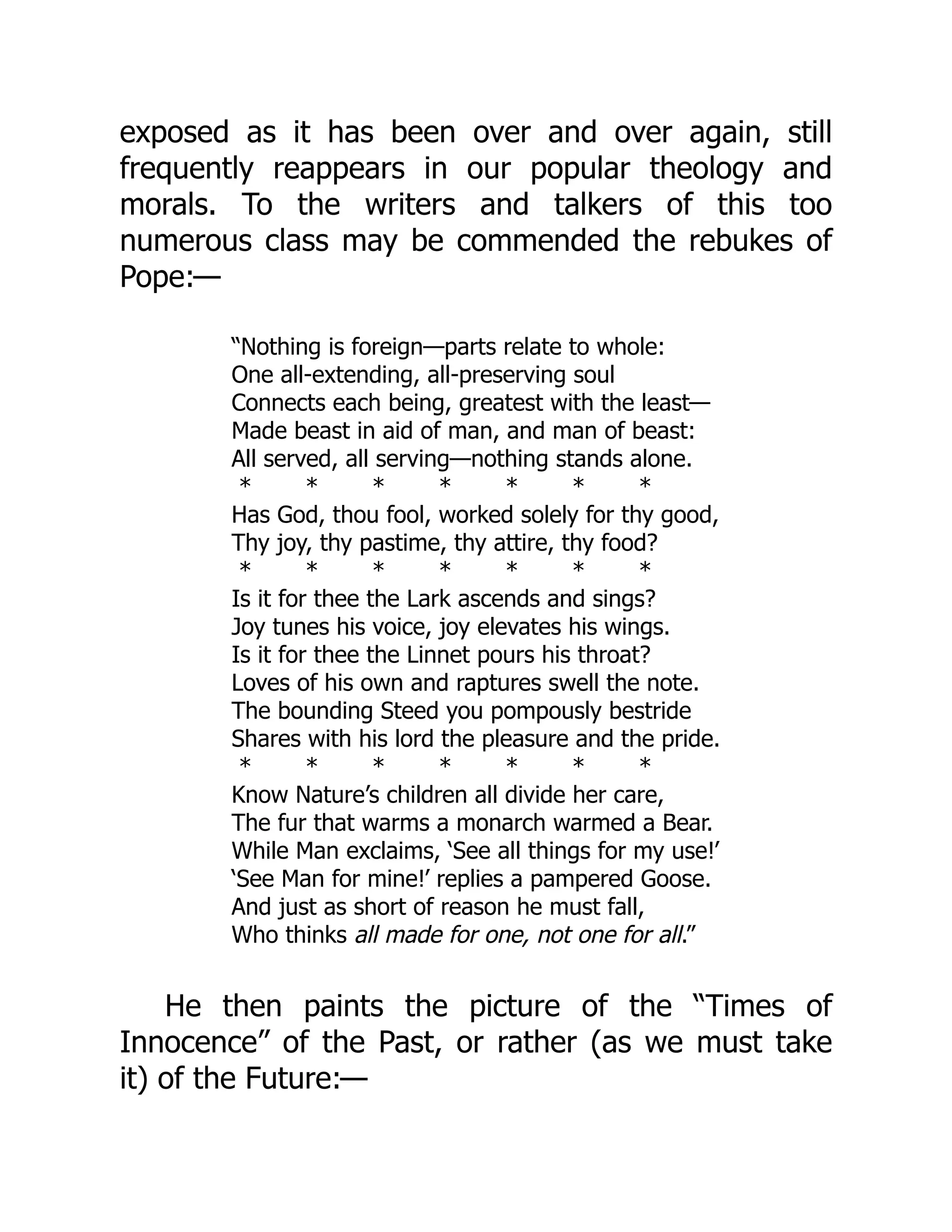 exposed as it has been over and over again, still
frequently reappears in our popular theology and
morals. To the writers and talkers of this too
numerous class may be commended the rebukes of
Pope:—
“Nothing is foreign—parts relate to whole:
One all-extending, all-preserving soul
Connects each being, greatest with the least—
Made beast in aid of man, and man of beast:
All served, all serving—nothing stands alone.
* * * * * * *
Has God, thou fool, worked solely for thy good,
Thy joy, thy pastime, thy attire, thy food?
* * * * * * *
Is it for thee the Lark ascends and sings?
Joy tunes his voice, joy elevates his wings.
Is it for thee the Linnet pours his throat?
Loves of his own and raptures swell the note.
The bounding Steed you pompously bestride
Shares with his lord the pleasure and the pride.
* * * * * * *
Know Nature’s children all divide her care,
The fur that warms a monarch warmed a Bear.
While Man exclaims, ‘See all things for my use!’
‘See Man for mine!’ replies a pampered Goose.
And just as short of reason he must fall,
Who thinks all made for one, not one for all.”
He then paints the picture of the “Times of
Innocence” of the Past, or rather (as we must take
it) of the Future:—
 