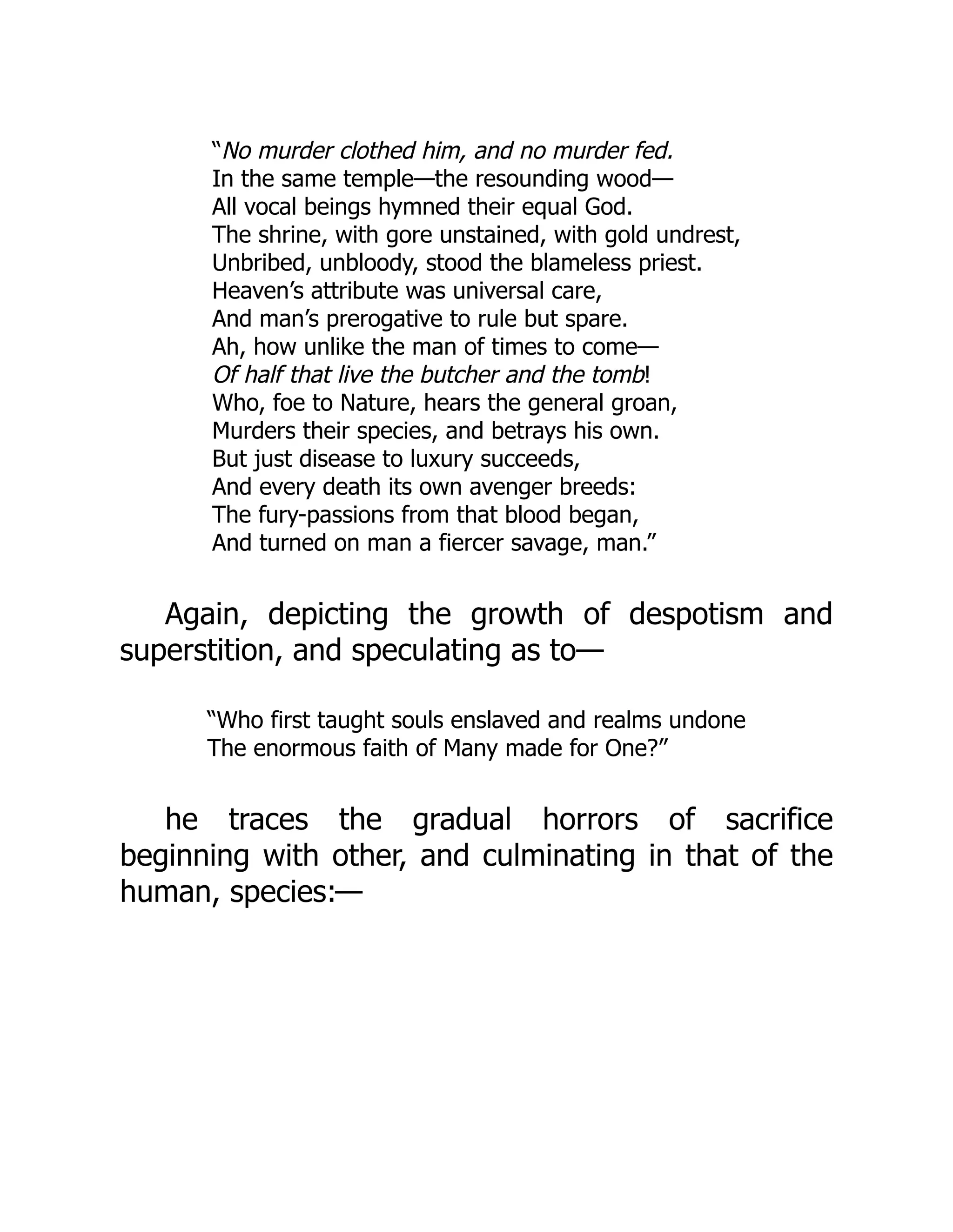 “No murder clothed him, and no murder fed.
In the same temple—the resounding wood—
All vocal beings hymned their equal God.
The shrine, with gore unstained, with gold undrest,
Unbribed, unbloody, stood the blameless priest.
Heaven’s attribute was universal care,
And man’s prerogative to rule but spare.
Ah, how unlike the man of times to come—
Of half that live the butcher and the tomb!
Who, foe to Nature, hears the general groan,
Murders their species, and betrays his own.
But just disease to luxury succeeds,
And every death its own avenger breeds:
The fury-passions from that blood began,
And turned on man a fiercer savage, man.”
Again, depicting the growth of despotism and
superstition, and speculating as to—
“Who first taught souls enslaved and realms undone
The enormous faith of Many made for One?”
he traces the gradual horrors of sacrifice
beginning with other, and culminating in that of the
human, species:—
 