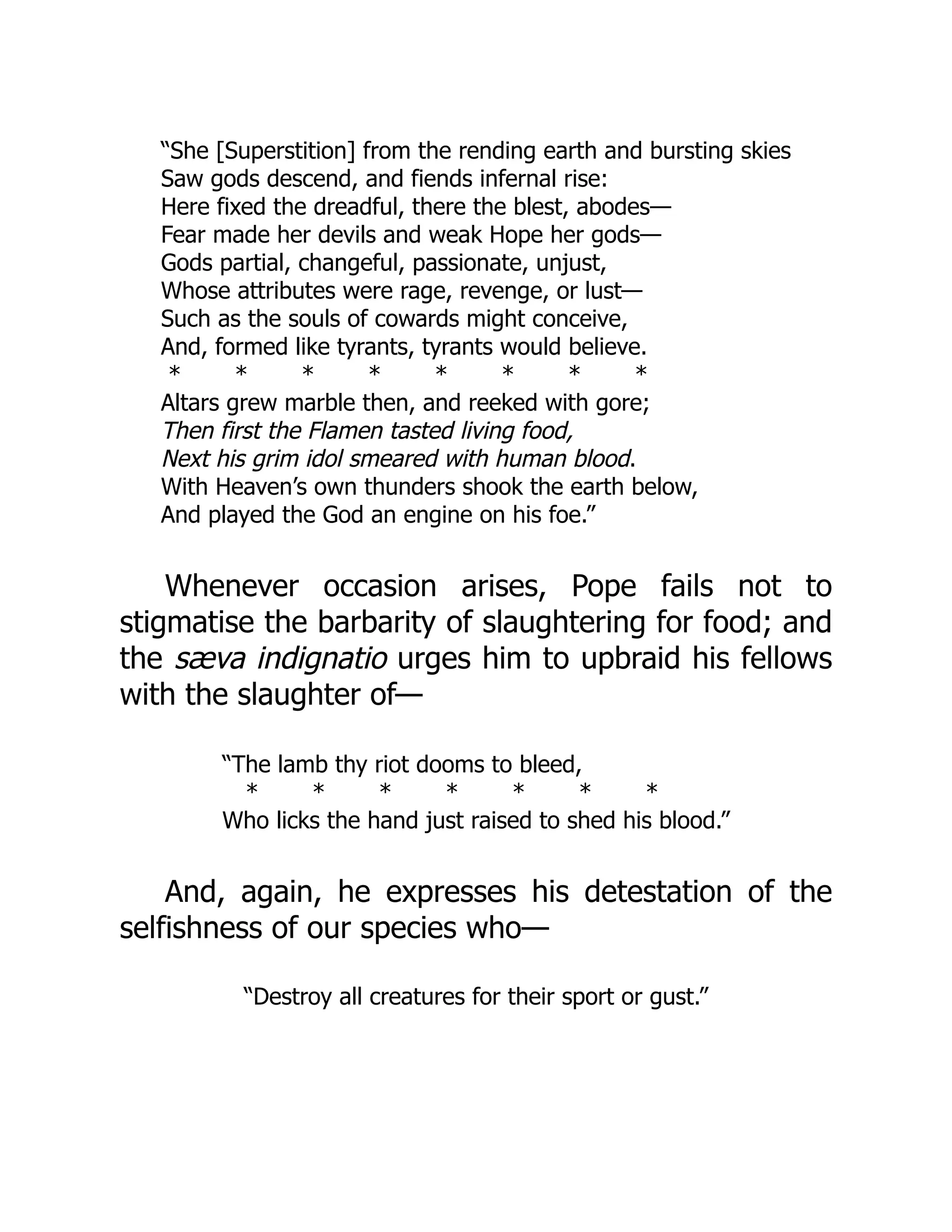 “She [Superstition] from the rending earth and bursting skies
Saw gods descend, and fiends infernal rise:
Here fixed the dreadful, there the blest, abodes—
Fear made her devils and weak Hope her gods—
Gods partial, changeful, passionate, unjust,
Whose attributes were rage, revenge, or lust—
Such as the souls of cowards might conceive,
And, formed like tyrants, tyrants would believe.
* * * * * * * *
Altars grew marble then, and reeked with gore;
Then first the Flamen tasted living food,
Next his grim idol smeared with human blood.
With Heaven’s own thunders shook the earth below,
And played the God an engine on his foe.”
Whenever occasion arises, Pope fails not to
stigmatise the barbarity of slaughtering for food; and
the sæva indignatio urges him to upbraid his fellows
with the slaughter of—
“The lamb thy riot dooms to bleed,
* * * * * * *
Who licks the hand just raised to shed his blood.”
And, again, he expresses his detestation of the
selfishness of our species who—
“Destroy all creatures for their sport or gust.”
 