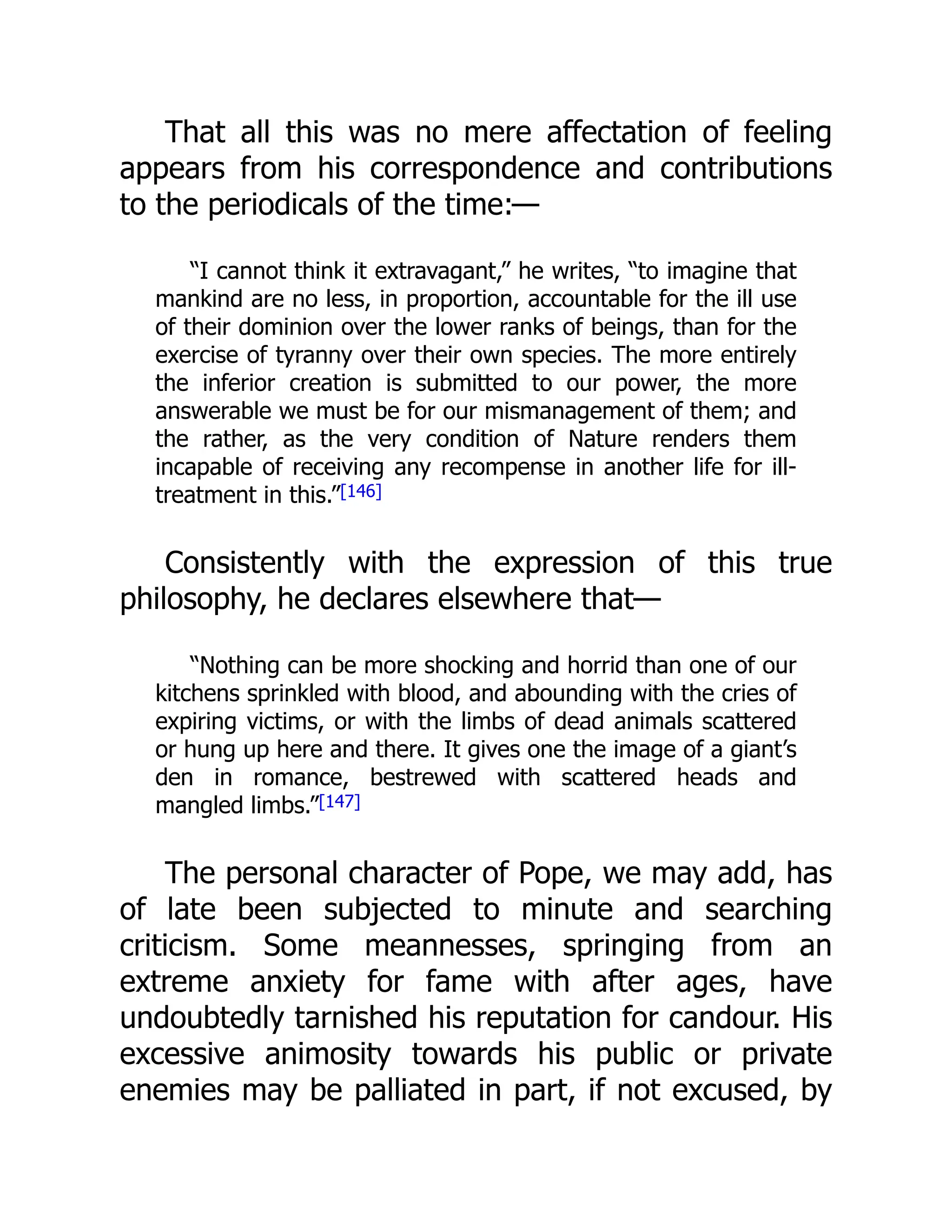 That all this was no mere affectation of feeling
appears from his correspondence and contributions
to the periodicals of the time:—
“I cannot think it extravagant,” he writes, “to imagine that
mankind are no less, in proportion, accountable for the ill use
of their dominion over the lower ranks of beings, than for the
exercise of tyranny over their own species. The more entirely
the inferior creation is submitted to our power, the more
answerable we must be for our mismanagement of them; and
the rather, as the very condition of Nature renders them
incapable of receiving any recompense in another life for ill-
treatment in this.”[146]
Consistently with the expression of this true
philosophy, he declares elsewhere that—
“Nothing can be more shocking and horrid than one of our
kitchens sprinkled with blood, and abounding with the cries of
expiring victims, or with the limbs of dead animals scattered
or hung up here and there. It gives one the image of a giant’s
den in romance, bestrewed with scattered heads and
mangled limbs.”[147]
The personal character of Pope, we may add, has
of late been subjected to minute and searching
criticism. Some meannesses, springing from an
extreme anxiety for fame with after ages, have
undoubtedly tarnished his reputation for candour. His
excessive animosity towards his public or private
enemies may be palliated in part, if not excused, by
 