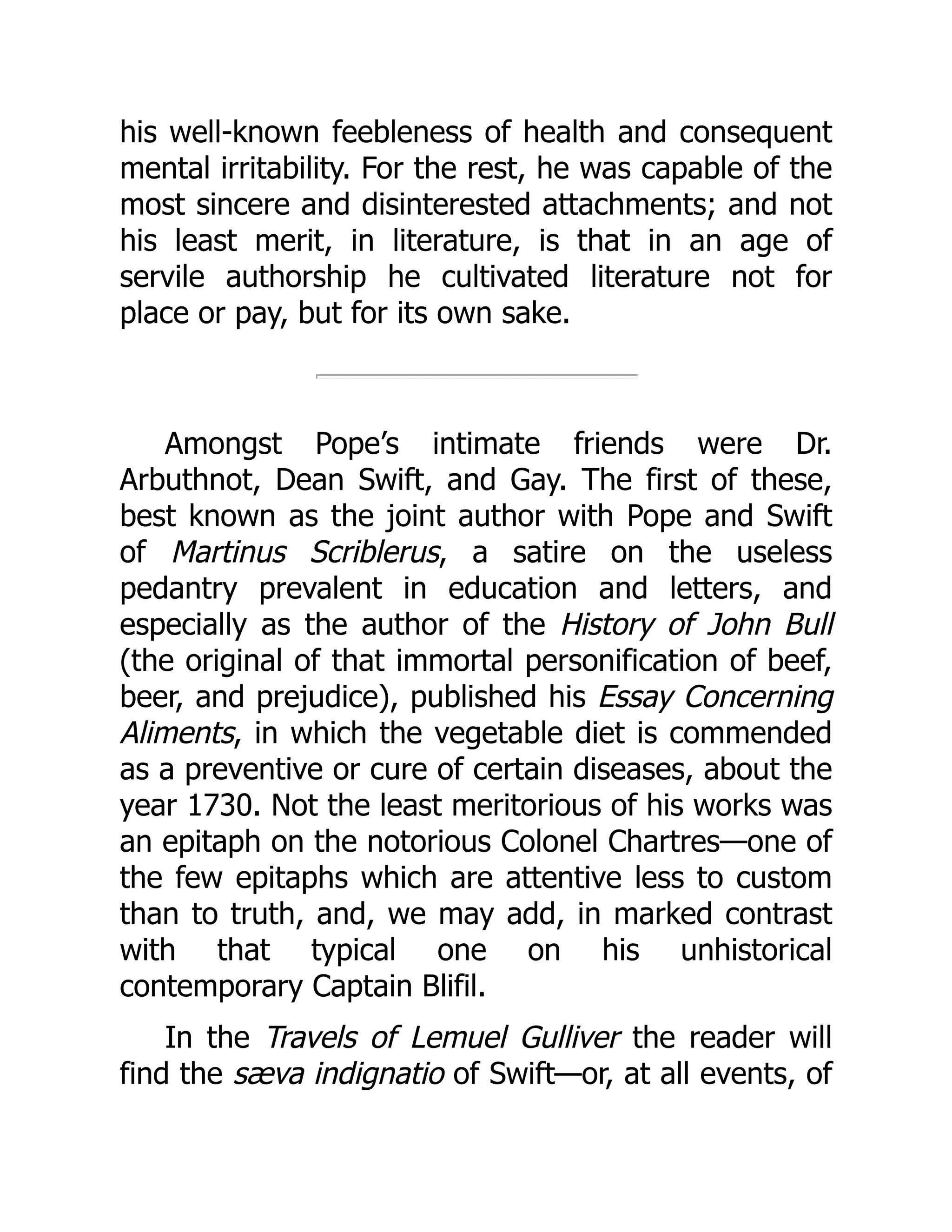 his well-known feebleness of health and consequent
mental irritability. For the rest, he was capable of the
most sincere and disinterested attachments; and not
his least merit, in literature, is that in an age of
servile authorship he cultivated literature not for
place or pay, but for its own sake.
Amongst Pope’s intimate friends were Dr.
Arbuthnot, Dean Swift, and Gay. The first of these,
best known as the joint author with Pope and Swift
of Martinus Scriblerus, a satire on the useless
pedantry prevalent in education and letters, and
especially as the author of the History of John Bull
(the original of that immortal personification of beef,
beer, and prejudice), published his Essay Concerning
Aliments, in which the vegetable diet is commended
as a preventive or cure of certain diseases, about the
year 1730. Not the least meritorious of his works was
an epitaph on the notorious Colonel Chartres—one of
the few epitaphs which are attentive less to custom
than to truth, and, we may add, in marked contrast
with that typical one on his unhistorical
contemporary Captain Blifil.
In the Travels of Lemuel Gulliver the reader will
find the sæva indignatio of Swift—or, at all events, of
 