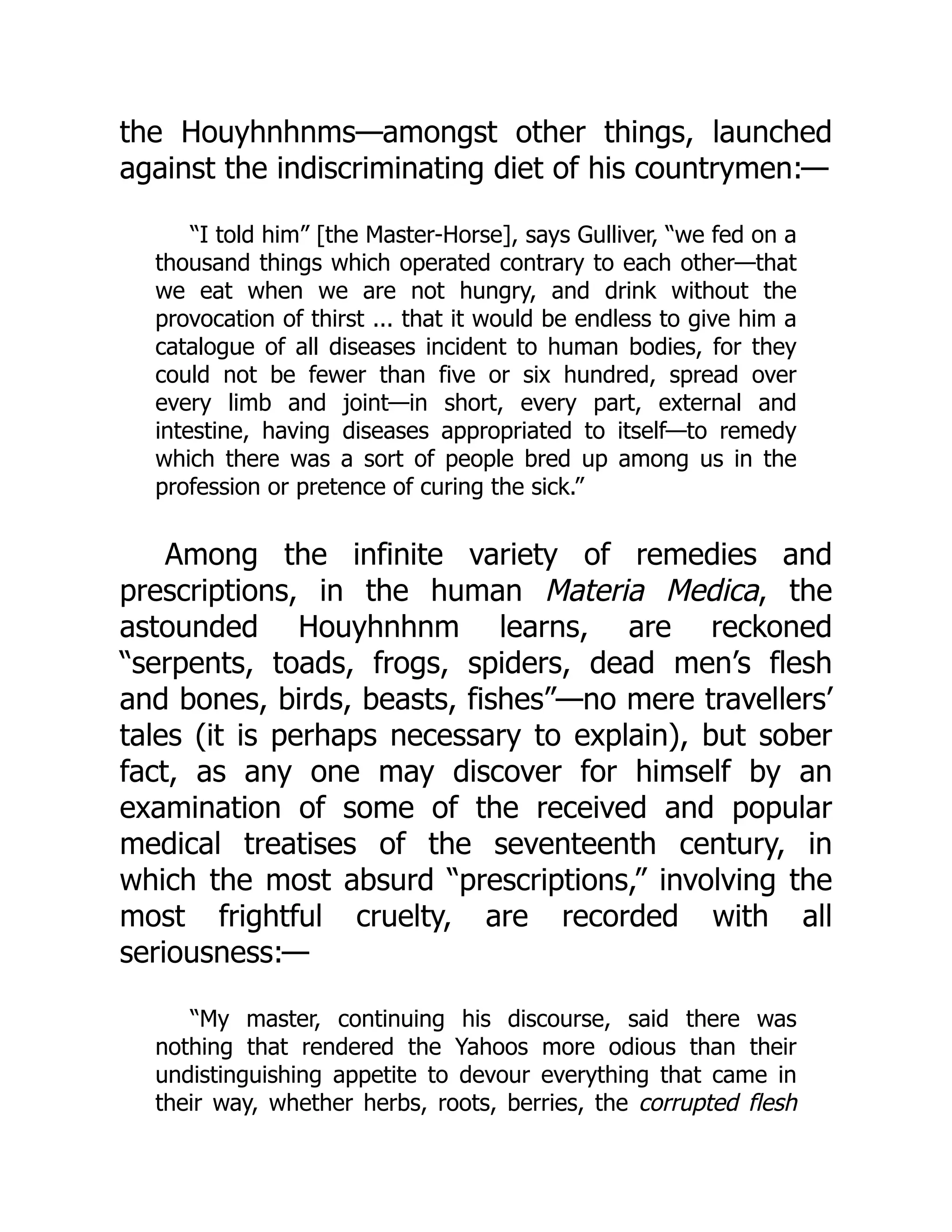 the Houyhnhnms—amongst other things, launched
against the indiscriminating diet of his countrymen:—
“I told him” [the Master-Horse], says Gulliver, “we fed on a
thousand things which operated contrary to each other—that
we eat when we are not hungry, and drink without the
provocation of thirst ... that it would be endless to give him a
catalogue of all diseases incident to human bodies, for they
could not be fewer than five or six hundred, spread over
every limb and joint—in short, every part, external and
intestine, having diseases appropriated to itself—to remedy
which there was a sort of people bred up among us in the
profession or pretence of curing the sick.”
Among the infinite variety of remedies and
prescriptions, in the human Materia Medica, the
astounded Houyhnhnm learns, are reckoned
“serpents, toads, frogs, spiders, dead men’s flesh
and bones, birds, beasts, fishes”—no mere travellers’
tales (it is perhaps necessary to explain), but sober
fact, as any one may discover for himself by an
examination of some of the received and popular
medical treatises of the seventeenth century, in
which the most absurd “prescriptions,” involving the
most frightful cruelty, are recorded with all
seriousness:—
“My master, continuing his discourse, said there was
nothing that rendered the Yahoos more odious than their
undistinguishing appetite to devour everything that came in
their way, whether herbs, roots, berries, the corrupted flesh
 