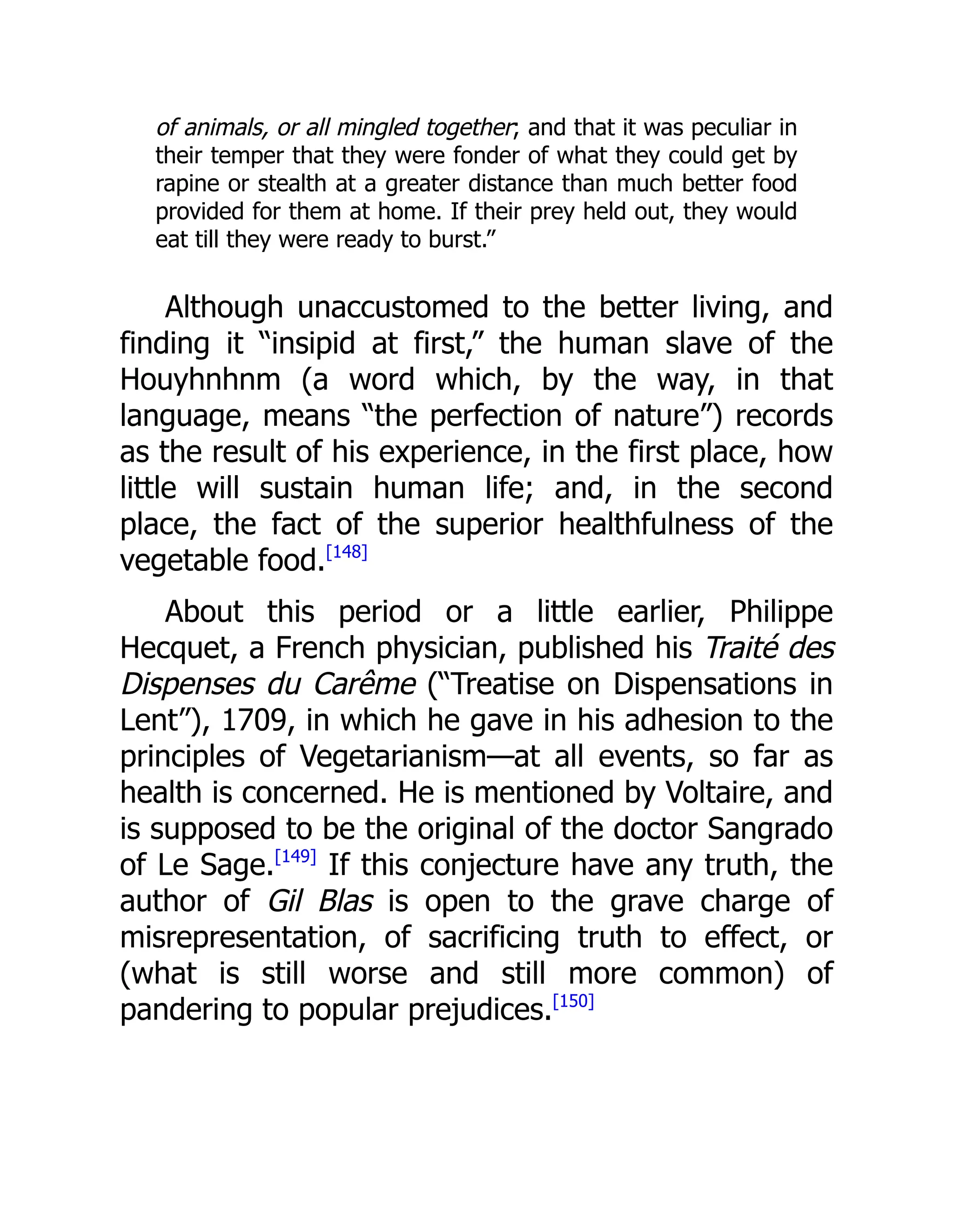of animals, or all mingled together; and that it was peculiar in
their temper that they were fonder of what they could get by
rapine or stealth at a greater distance than much better food
provided for them at home. If their prey held out, they would
eat till they were ready to burst.”
Although unaccustomed to the better living, and
finding it “insipid at first,” the human slave of the
Houyhnhnm (a word which, by the way, in that
language, means “the perfection of nature”) records
as the result of his experience, in the first place, how
little will sustain human life; and, in the second
place, the fact of the superior healthfulness of the
vegetable food.[148]
About this period or a little earlier, Philippe
Hecquet, a French physician, published his Traité des
Dispenses du Carême (“Treatise on Dispensations in
Lent”), 1709, in which he gave in his adhesion to the
principles of Vegetarianism—at all events, so far as
health is concerned. He is mentioned by Voltaire, and
is supposed to be the original of the doctor Sangrado
of Le Sage.[149]
If this conjecture have any truth, the
author of Gil Blas is open to the grave charge of
misrepresentation, of sacrificing truth to effect, or
(what is still worse and still more common) of
pandering to popular prejudices.[150]
 