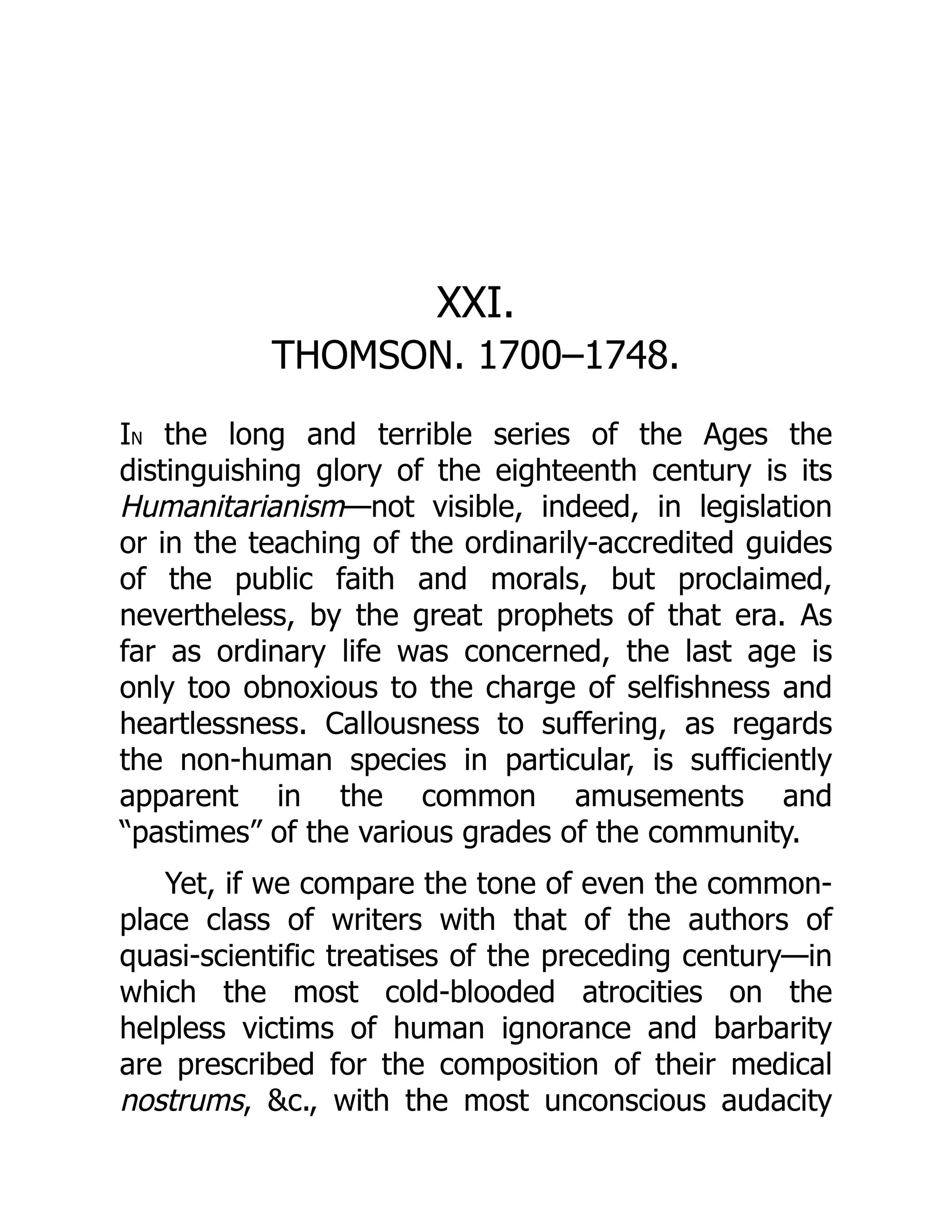 XXI.
THOMSON. 1700–1748.
IN the long and terrible series of the Ages the
distinguishing glory of the eighteenth century is its
Humanitarianism—not visible, indeed, in legislation
or in the teaching of the ordinarily-accredited guides
of the public faith and morals, but proclaimed,
nevertheless, by the great prophets of that era. As
far as ordinary life was concerned, the last age is
only too obnoxious to the charge of selfishness and
heartlessness. Callousness to suffering, as regards
the non-human species in particular, is sufficiently
apparent in the common amusements and
“pastimes” of the various grades of the community.
Yet, if we compare the tone of even the common-
place class of writers with that of the authors of
quasi-scientific treatises of the preceding century—in
which the most cold-blooded atrocities on the
helpless victims of human ignorance and barbarity
are prescribed for the composition of their medical
nostrums, &c., with the most unconscious audacity
 