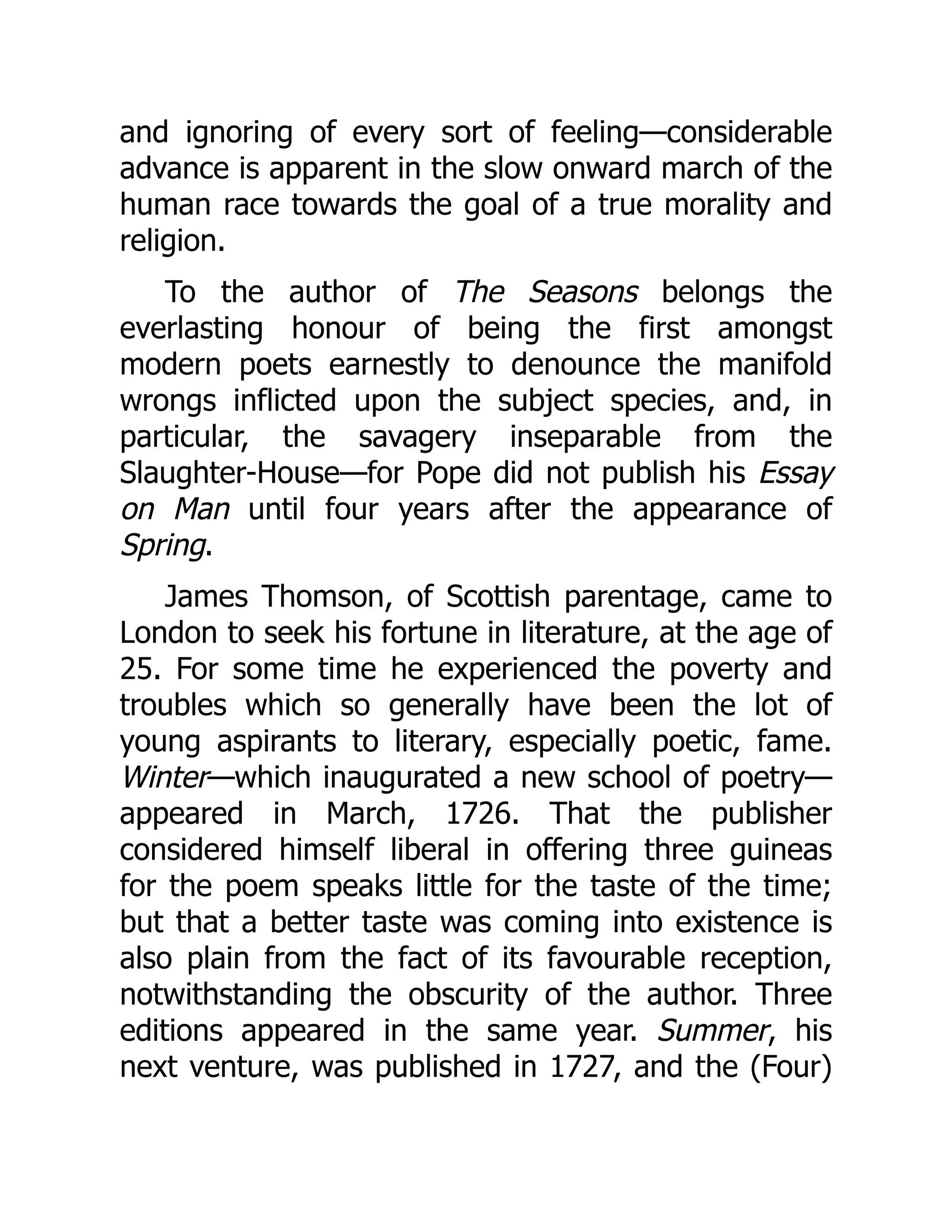 and ignoring of every sort of feeling—considerable
advance is apparent in the slow onward march of the
human race towards the goal of a true morality and
religion.
To the author of The Seasons belongs the
everlasting honour of being the first amongst
modern poets earnestly to denounce the manifold
wrongs inflicted upon the subject species, and, in
particular, the savagery inseparable from the
Slaughter-House—for Pope did not publish his Essay
on Man until four years after the appearance of
Spring.
James Thomson, of Scottish parentage, came to
London to seek his fortune in literature, at the age of
25. For some time he experienced the poverty and
troubles which so generally have been the lot of
young aspirants to literary, especially poetic, fame.
Winter—which inaugurated a new school of poetry—
appeared in March, 1726. That the publisher
considered himself liberal in offering three guineas
for the poem speaks little for the taste of the time;
but that a better taste was coming into existence is
also plain from the fact of its favourable reception,
notwithstanding the obscurity of the author. Three
editions appeared in the same year. Summer, his
next venture, was published in 1727, and the (Four)
 