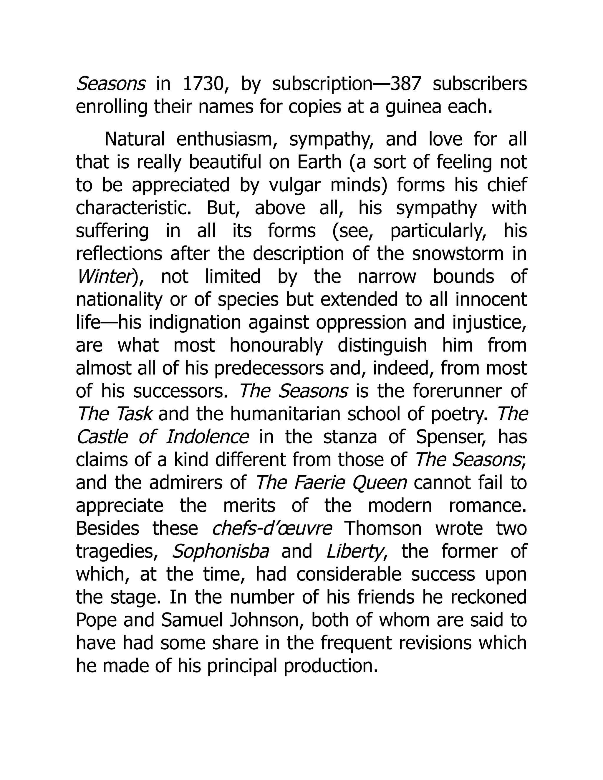 Seasons in 1730, by subscription—387 subscribers
enrolling their names for copies at a guinea each.
Natural enthusiasm, sympathy, and love for all
that is really beautiful on Earth (a sort of feeling not
to be appreciated by vulgar minds) forms his chief
characteristic. But, above all, his sympathy with
suffering in all its forms (see, particularly, his
reflections after the description of the snowstorm in
Winter), not limited by the narrow bounds of
nationality or of species but extended to all innocent
life—his indignation against oppression and injustice,
are what most honourably distinguish him from
almost all of his predecessors and, indeed, from most
of his successors. The Seasons is the forerunner of
The Task and the humanitarian school of poetry. The
Castle of Indolence in the stanza of Spenser, has
claims of a kind different from those of The Seasons;
and the admirers of The Faerie Queen cannot fail to
appreciate the merits of the modern romance.
Besides these chefs-d’œuvre Thomson wrote two
tragedies, Sophonisba and Liberty, the former of
which, at the time, had considerable success upon
the stage. In the number of his friends he reckoned
Pope and Samuel Johnson, both of whom are said to
have had some share in the frequent revisions which
he made of his principal production.
 