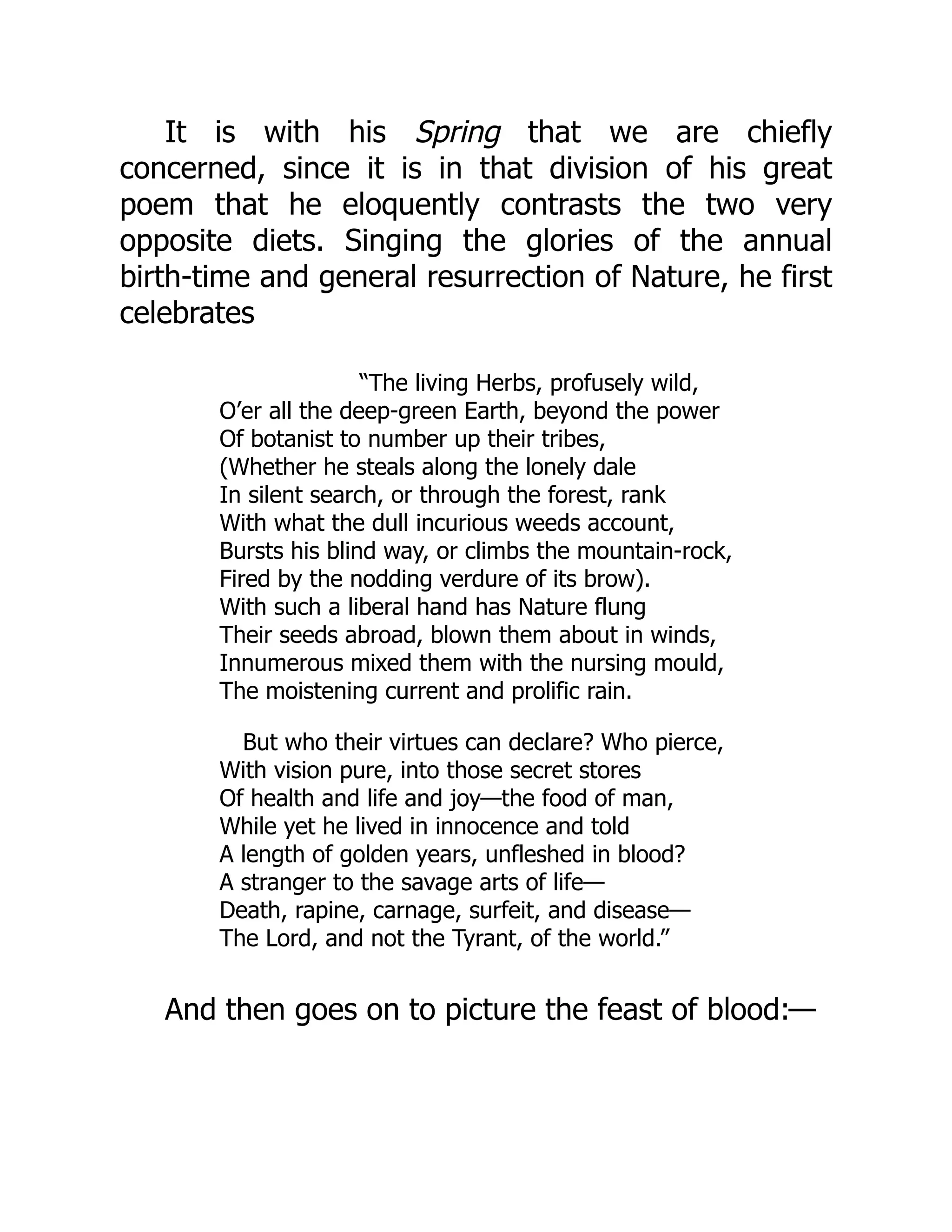It is with his Spring that we are chiefly
concerned, since it is in that division of his great
poem that he eloquently contrasts the two very
opposite diets. Singing the glories of the annual
birth-time and general resurrection of Nature, he first
celebrates
“The living Herbs, profusely wild,
O’er all the deep-green Earth, beyond the power
Of botanist to number up their tribes,
(Whether he steals along the lonely dale
In silent search, or through the forest, rank
With what the dull incurious weeds account,
Bursts his blind way, or climbs the mountain-rock,
Fired by the nodding verdure of its brow).
With such a liberal hand has Nature flung
Their seeds abroad, blown them about in winds,
Innumerous mixed them with the nursing mould,
The moistening current and prolific rain.
But who their virtues can declare? Who pierce,
With vision pure, into those secret stores
Of health and life and joy—the food of man,
While yet he lived in innocence and told
A length of golden years, unfleshed in blood?
A stranger to the savage arts of life—
Death, rapine, carnage, surfeit, and disease—
The Lord, and not the Tyrant, of the world.”
And then goes on to picture the feast of blood:—
 