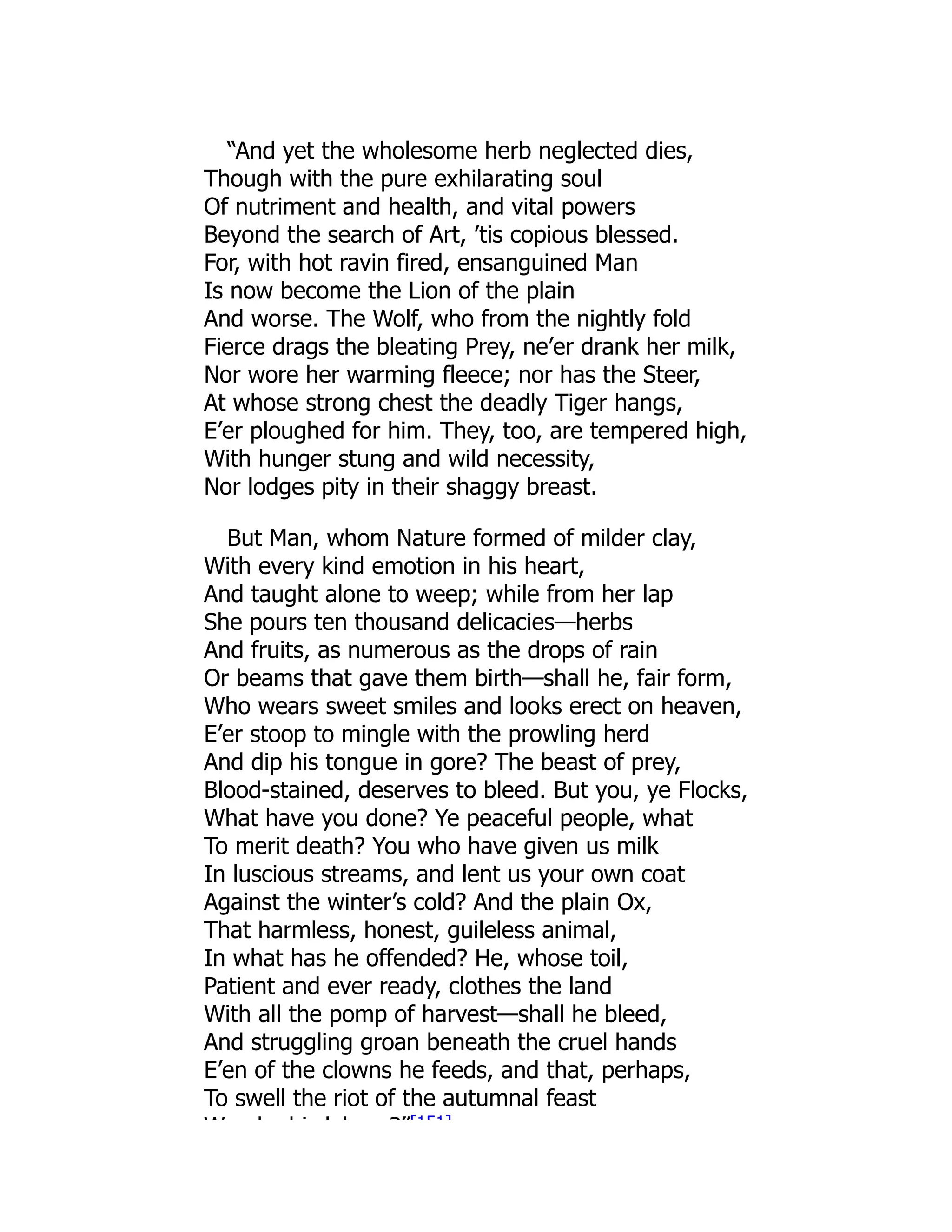 “And yet the wholesome herb neglected dies,
Though with the pure exhilarating soul
Of nutriment and health, and vital powers
Beyond the search of Art, ’tis copious blessed.
For, with hot ravin fired, ensanguined Man
Is now become the Lion of the plain
And worse. The Wolf, who from the nightly fold
Fierce drags the bleating Prey, ne’er drank her milk,
Nor wore her warming fleece; nor has the Steer,
At whose strong chest the deadly Tiger hangs,
E’er ploughed for him. They, too, are tempered high,
With hunger stung and wild necessity,
Nor lodges pity in their shaggy breast.
But Man, whom Nature formed of milder clay,
With every kind emotion in his heart,
And taught alone to weep; while from her lap
She pours ten thousand delicacies—herbs
And fruits, as numerous as the drops of rain
Or beams that gave them birth—shall he, fair form,
Who wears sweet smiles and looks erect on heaven,
E’er stoop to mingle with the prowling herd
And dip his tongue in gore? The beast of prey,
Blood-stained, deserves to bleed. But you, ye Flocks,
What have you done? Ye peaceful people, what
To merit death? You who have given us milk
In luscious streams, and lent us your own coat
Against the winter’s cold? And the plain Ox,
That harmless, honest, guileless animal,
In what has he offended? He, whose toil,
Patient and ever ready, clothes the land
With all the pomp of harvest—shall he bleed,
And struggling groan beneath the cruel hands
E’en of the clowns he feeds, and that, perhaps,
To swell the riot of the autumnal feast
W b hi l b ?”[151]
 