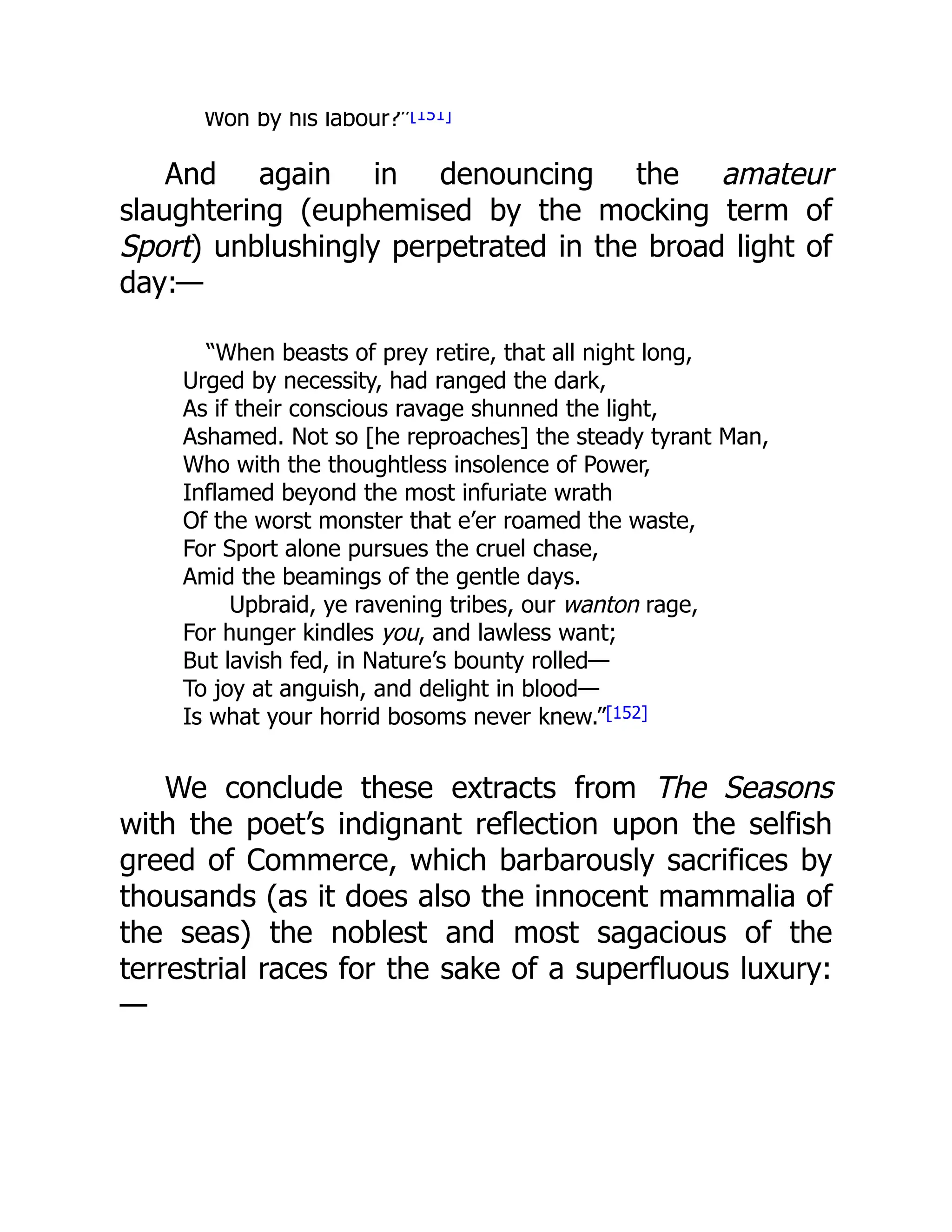 Won by his labour?”[151]
And again in denouncing the amateur
slaughtering (euphemised by the mocking term of
Sport) unblushingly perpetrated in the broad light of
day:—
“When beasts of prey retire, that all night long,
Urged by necessity, had ranged the dark,
As if their conscious ravage shunned the light,
Ashamed. Not so [he reproaches] the steady tyrant Man,
Who with the thoughtless insolence of Power,
Inflamed beyond the most infuriate wrath
Of the worst monster that e’er roamed the waste,
For Sport alone pursues the cruel chase,
Amid the beamings of the gentle days.
Upbraid, ye ravening tribes, our wanton rage,
For hunger kindles you, and lawless want;
But lavish fed, in Nature’s bounty rolled—
To joy at anguish, and delight in blood—
Is what your horrid bosoms never knew.”[152]
We conclude these extracts from The Seasons
with the poet’s indignant reflection upon the selfish
greed of Commerce, which barbarously sacrifices by
thousands (as it does also the innocent mammalia of
the seas) the noblest and most sagacious of the
terrestrial races for the sake of a superfluous luxury:
—
 