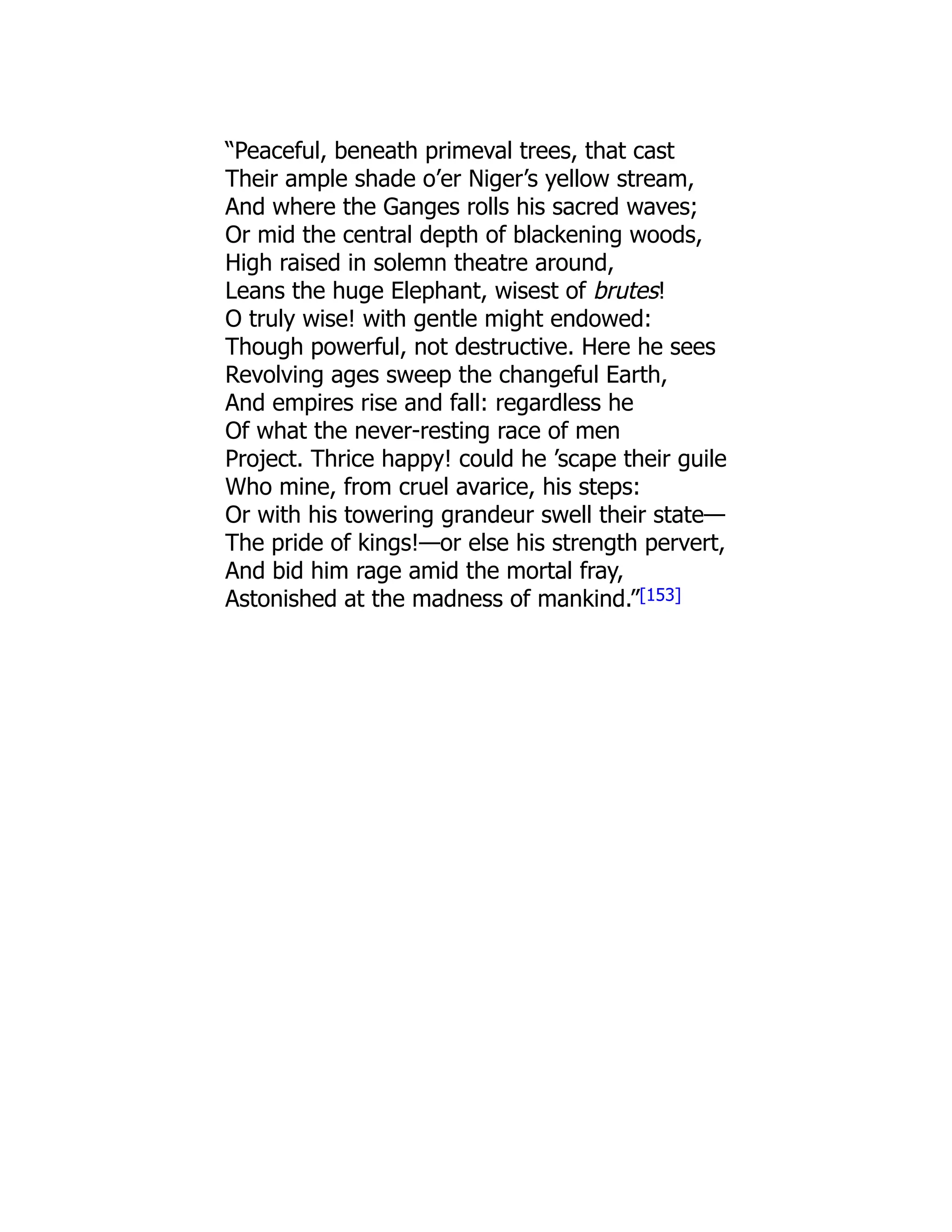 “Peaceful, beneath primeval trees, that cast
Their ample shade o’er Niger’s yellow stream,
And where the Ganges rolls his sacred waves;
Or mid the central depth of blackening woods,
High raised in solemn theatre around,
Leans the huge Elephant, wisest of brutes!
O truly wise! with gentle might endowed:
Though powerful, not destructive. Here he sees
Revolving ages sweep the changeful Earth,
And empires rise and fall: regardless he
Of what the never-resting race of men
Project. Thrice happy! could he ’scape their guile
Who mine, from cruel avarice, his steps:
Or with his towering grandeur swell their state—
The pride of kings!—or else his strength pervert,
And bid him rage amid the mortal fray,
Astonished at the madness of mankind.”[153]
 