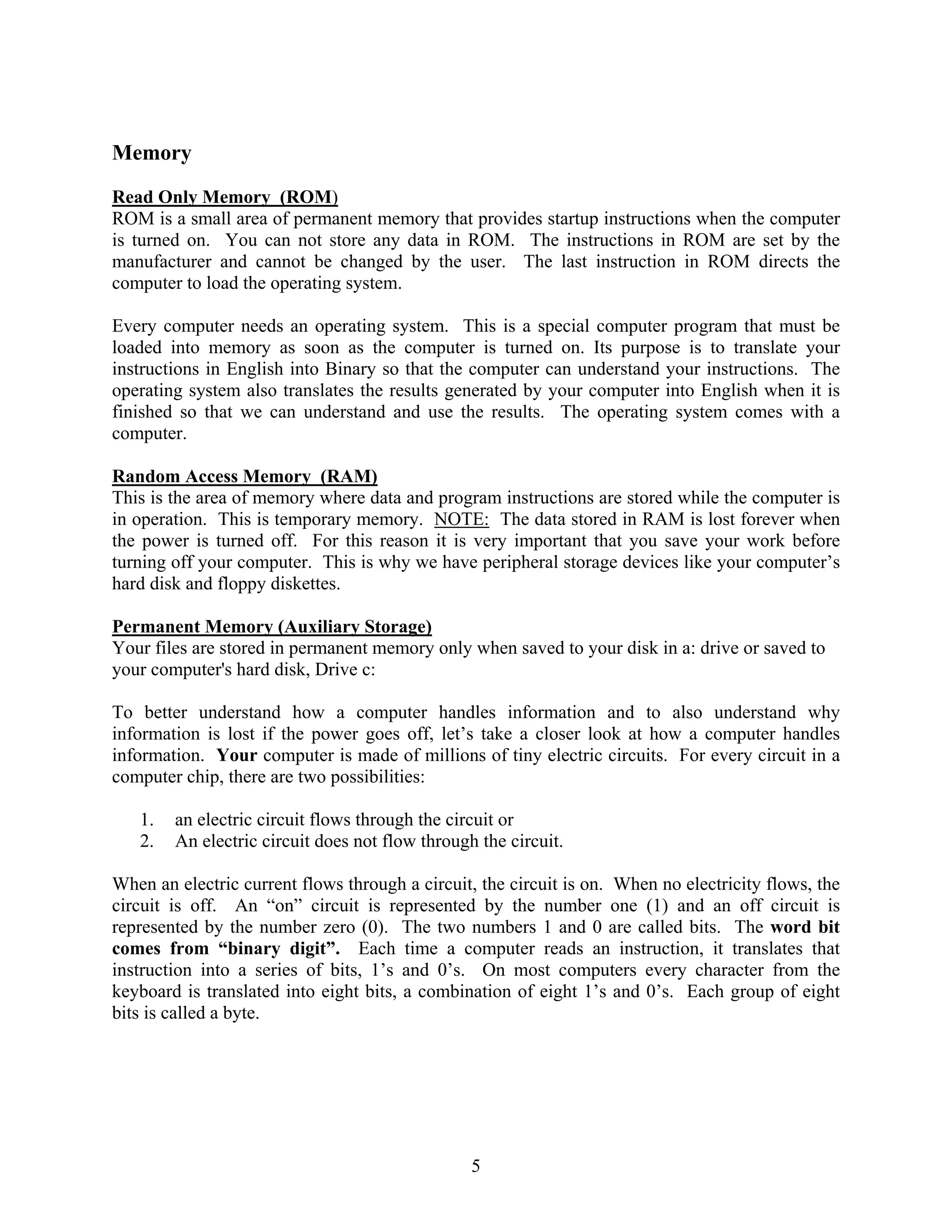 5
Memory
Read Only Memory (ROM)
ROM is a small area of permanent memory that provides startup instructions when the computer
is turned on. You can not store any data in ROM. The instructions in ROM are set by the
manufacturer and cannot be changed by the user. The last instruction in ROM directs the
computer to load the operating system.
Every computer needs an operating system. This is a special computer program that must be
loaded into memory as soon as the computer is turned on. Its purpose is to translate your
instructions in English into Binary so that the computer can understand your instructions. The
operating system also translates the results generated by your computer into English when it is
finished so that we can understand and use the results. The operating system comes with a
computer.
Random Access Memory (RAM)
This is the area of memory where data and program instructions are stored while the computer is
in operation. This is temporary memory. NOTE: The data stored in RAM is lost forever when
the power is turned off. For this reason it is very important that you save your work before
turning off your computer. This is why we have peripheral storage devices like your computer’s
hard disk and floppy diskettes.
Permanent Memory (Auxiliary Storage)
Your files are stored in permanent memory only when saved to your disk in a: drive or saved to
your computer's hard disk, Drive c:
To better understand how a computer handles information and to also understand why
information is lost if the power goes off, let’s take a closer look at how a computer handles
information. Your computer is made of millions of tiny electric circuits. For every circuit in a
computer chip, there are two possibilities:
1. an electric circuit flows through the circuit or
2. An electric circuit does not flow through the circuit.
When an electric current flows through a circuit, the circuit is on. When no electricity flows, the
circuit is off. An “on” circuit is represented by the number one (1) and an off circuit is
represented by the number zero (0). The two numbers 1 and 0 are called bits. The word bit
comes from “binary digit”. Each time a computer reads an instruction, it translates that
instruction into a series of bits, 1’s and 0’s. On most computers every character from the
keyboard is translated into eight bits, a combination of eight 1’s and 0’s. Each group of eight
bits is called a byte.
 
