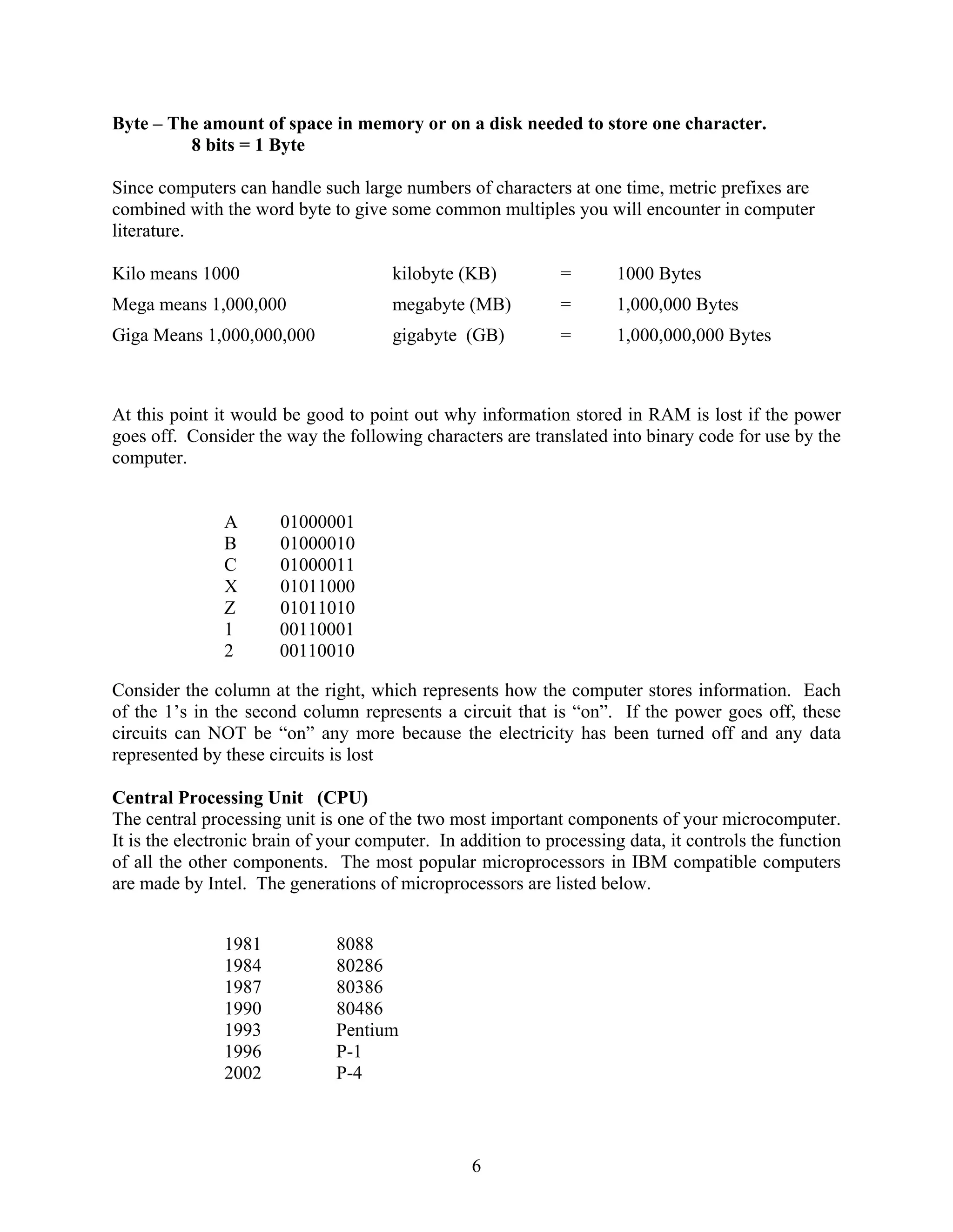 6
Byte – The amount of space in memory or on a disk needed to store one character.
8 bits = 1 Byte
Since computers can handle such large numbers of characters at one time, metric prefixes are
combined with the word byte to give some common multiples you will encounter in computer
literature.
Kilo means 1000 kilobyte (KB) = 1000 Bytes
Mega means 1,000,000 megabyte (MB) = 1,000,000 Bytes
Giga Means 1,000,000,000 gigabyte (GB) = 1,000,000,000 Bytes
At this point it would be good to point out why information stored in RAM is lost if the power
goes off. Consider the way the following characters are translated into binary code for use by the
computer.
A 01000001
B 01000010
C 01000011
X 01011000
Z 01011010
1 00110001
2 00110010
Consider the column at the right, which represents how the computer stores information. Each
of the 1’s in the second column represents a circuit that is “on”. If the power goes off, these
circuits can NOT be “on” any more because the electricity has been turned off and any data
represented by these circuits is lost
Central Processing Unit (CPU)
The central processing unit is one of the two most important components of your microcomputer.
It is the electronic brain of your computer. In addition to processing data, it controls the function
of all the other components. The most popular microprocessors in IBM compatible computers
are made by Intel. The generations of microprocessors are listed below.
1981 8088
1984 80286
1987 80386
1990 80486
1993 Pentium
1996 P-1
2002 P-4
 