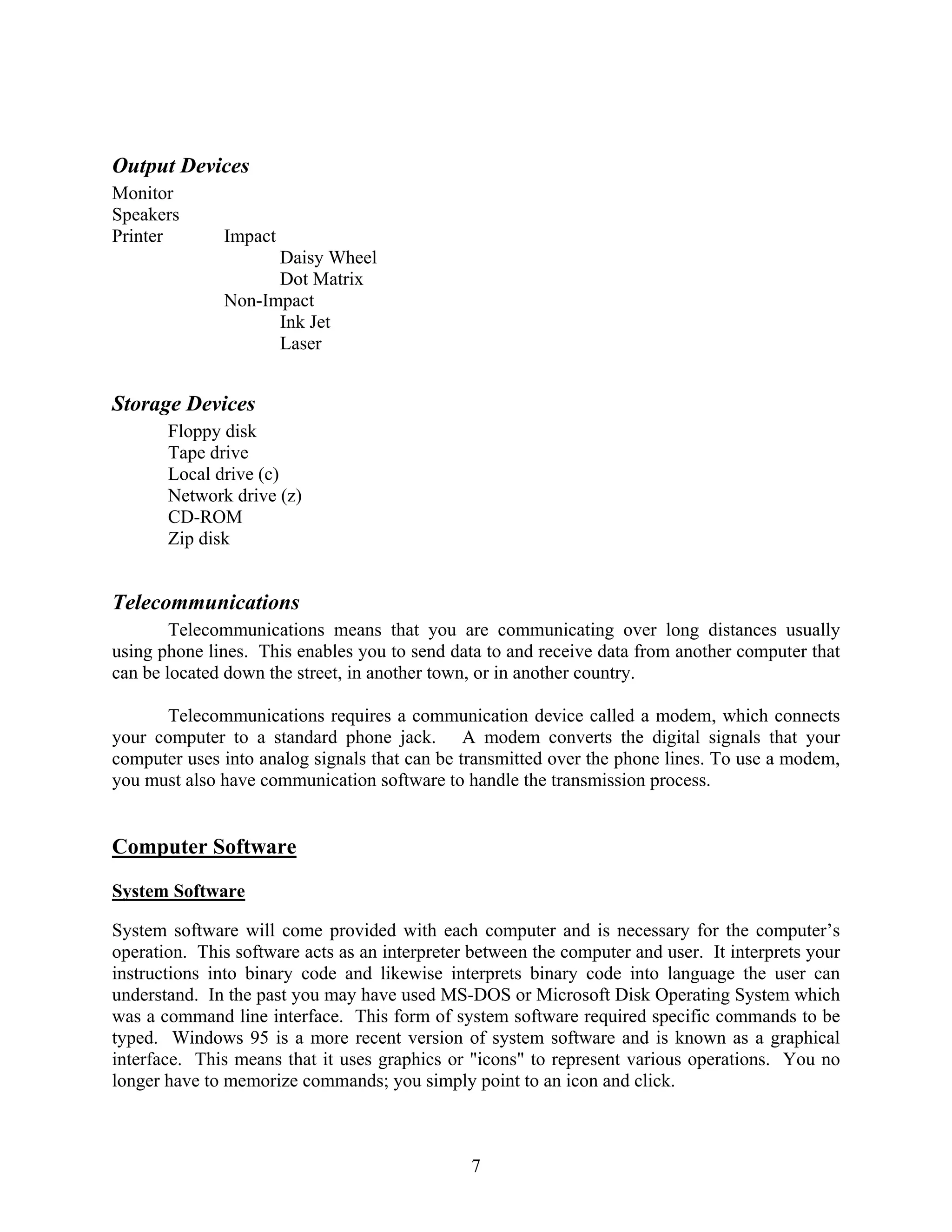 7
Output Devices
Monitor
Speakers
Printer Impact
Daisy Wheel
Dot Matrix
Non-Impact
Ink Jet
Laser
Storage Devices
Floppy disk
Tape drive
Local drive (c)
Network drive (z)
CD-ROM
Zip disk
Telecommunications
Telecommunications means that you are communicating over long distances usually
using phone lines. This enables you to send data to and receive data from another computer that
can be located down the street, in another town, or in another country.
Telecommunications requires a communication device called a modem, which connects
your computer to a standard phone jack. A modem converts the digital signals that your
computer uses into analog signals that can be transmitted over the phone lines. To use a modem,
you must also have communication software to handle the transmission process.
Computer Software
System Software
System software will come provided with each computer and is necessary for the computer’s
operation. This software acts as an interpreter between the computer and user. It interprets your
instructions into binary code and likewise interprets binary code into language the user can
understand. In the past you may have used MS-DOS or Microsoft Disk Operating System which
was a command line interface. This form of system software required specific commands to be
typed. Windows 95 is a more recent version of system software and is known as a graphical
interface. This means that it uses graphics or "icons" to represent various operations. You no
longer have to memorize commands; you simply point to an icon and click.
 