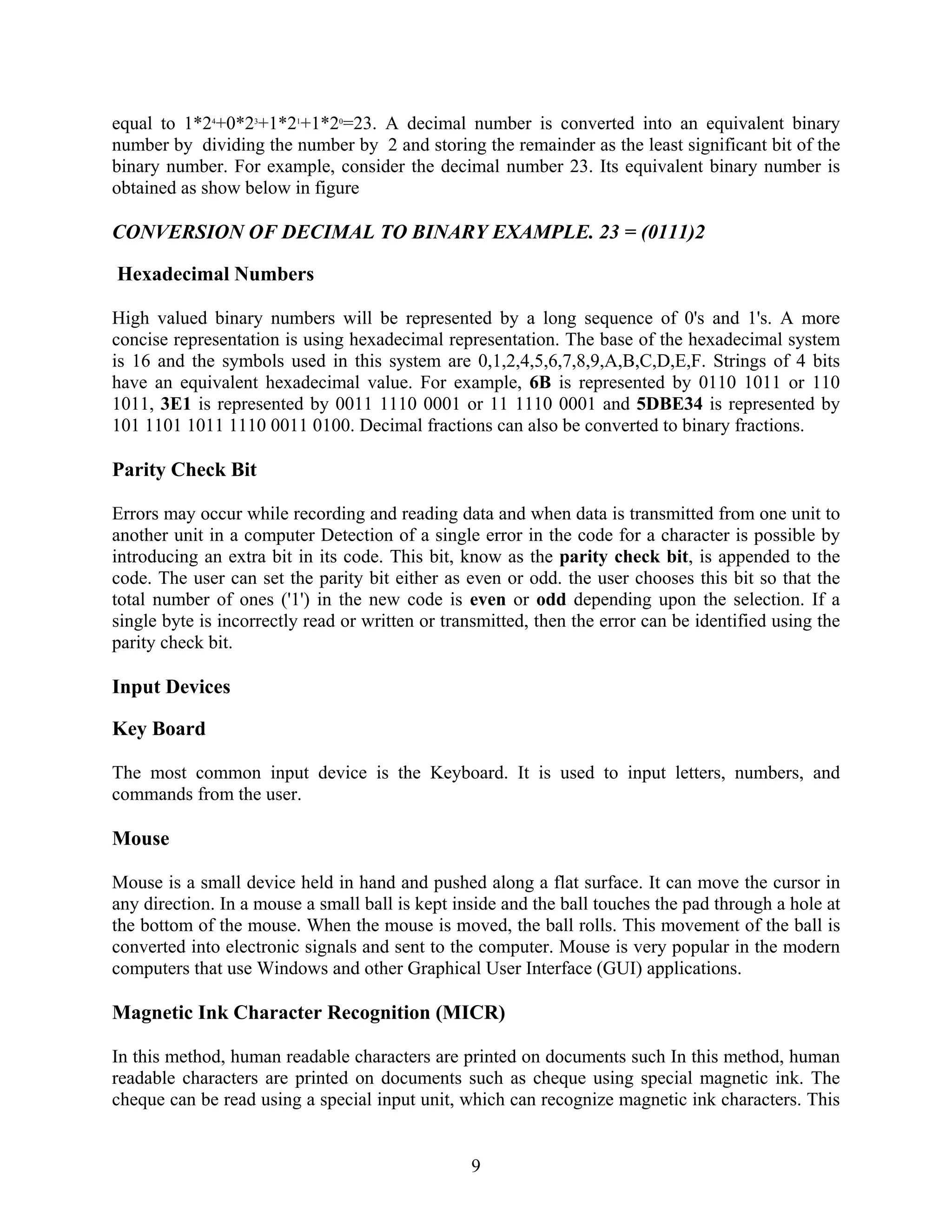 9
equal to 1*24
+0*23
+1*21
+1*20
=23. A decimal number is converted into an equivalent binary
number by dividing the number by 2 and storing the remainder as the least significant bit of the
binary number. For example, consider the decimal number 23. Its equivalent binary number is
obtained as show below in figure
CONVERSION OF DECIMAL TO BINARY EXAMPLE. 23 = (0111)2
Hexadecimal Numbers
High valued binary numbers will be represented by a long sequence of 0's and 1's. A more
concise representation is using hexadecimal representation. The base of the hexadecimal system
is 16 and the symbols used in this system are 0,1,2,4,5,6,7,8,9,A,B,C,D,E,F. Strings of 4 bits
have an equivalent hexadecimal value. For example, 6B is represented by 0110 1011 or 110
1011, 3E1 is represented by 0011 1110 0001 or 11 1110 0001 and 5DBE34 is represented by
101 1101 1011 1110 0011 0100. Decimal fractions can also be converted to binary fractions.
Parity Check Bit
Errors may occur while recording and reading data and when data is transmitted from one unit to
another unit in a computer Detection of a single error in the code for a character is possible by
introducing an extra bit in its code. This bit, know as the parity check bit, is appended to the
code. The user can set the parity bit either as even or odd. the user chooses this bit so that the
total number of ones ('1') in the new code is even or odd depending upon the selection. If a
single byte is incorrectly read or written or transmitted, then the error can be identified using the
parity check bit.
Input Devices
Key Board
The most common input device is the Keyboard. It is used to input letters, numbers, and
commands from the user.
Mouse
Mouse is a small device held in hand and pushed along a flat surface. It can move the cursor in
any direction. In a mouse a small ball is kept inside and the ball touches the pad through a hole at
the bottom of the mouse. When the mouse is moved, the ball rolls. This movement of the ball is
converted into electronic signals and sent to the computer. Mouse is very popular in the modern
computers that use Windows and other Graphical User Interface (GUI) applications.
Magnetic Ink Character Recognition (MICR)
In this method, human readable characters are printed on documents such In this method, human
readable characters are printed on documents such as cheque using special magnetic ink. The
cheque can be read using a special input unit, which can recognize magnetic ink characters. This
 