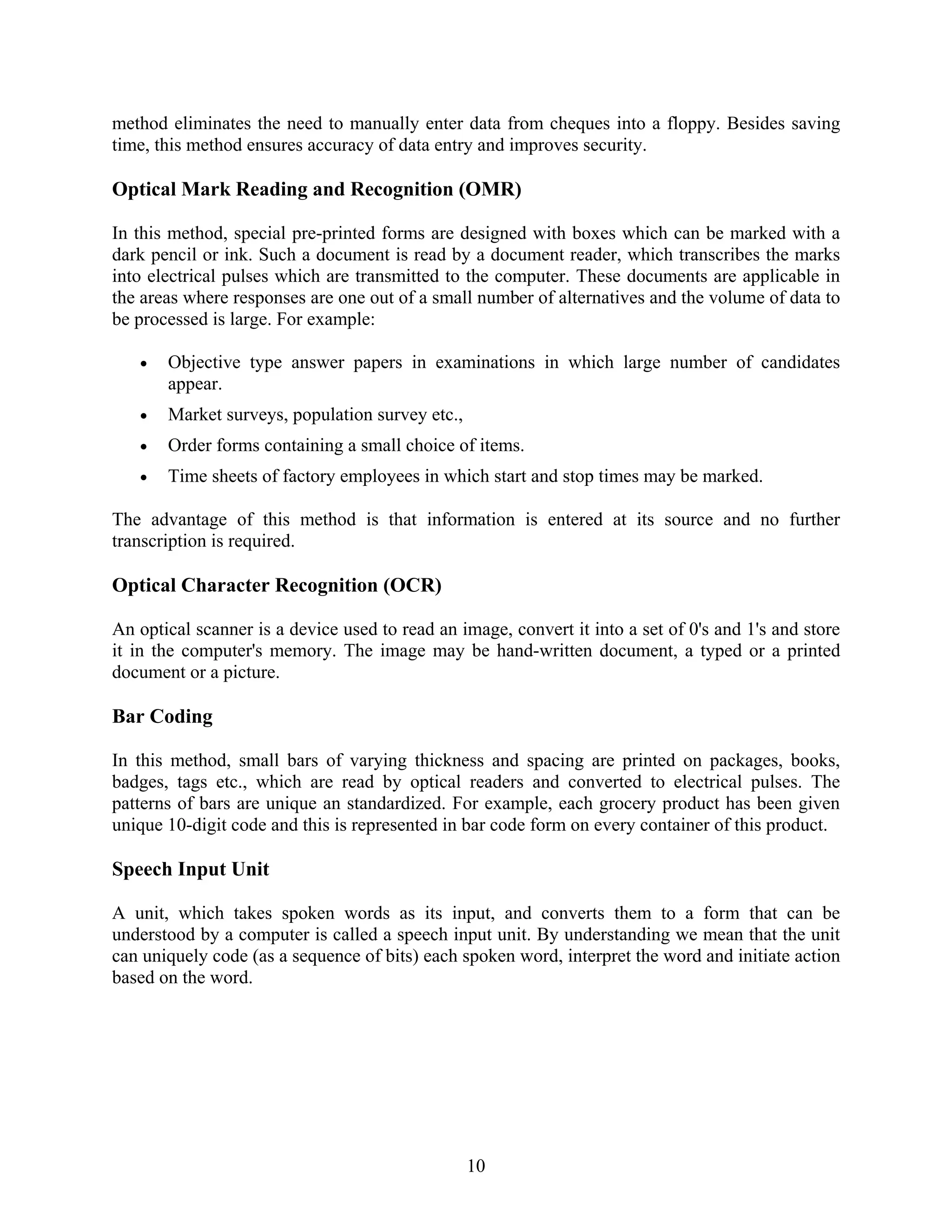 10
method eliminates the need to manually enter data from cheques into a floppy. Besides saving
time, this method ensures accuracy of data entry and improves security.
Optical Mark Reading and Recognition (OMR)
In this method, special pre-printed forms are designed with boxes which can be marked with a
dark pencil or ink. Such a document is read by a document reader, which transcribes the marks
into electrical pulses which are transmitted to the computer. These documents are applicable in
the areas where responses are one out of a small number of alternatives and the volume of data to
be processed is large. For example:
• Objective type answer papers in examinations in which large number of candidates
appear.
• Market surveys, population survey etc.,
• Order forms containing a small choice of items.
• Time sheets of factory employees in which start and stop times may be marked.
The advantage of this method is that information is entered at its source and no further
transcription is required.
Optical Character Recognition (OCR)
An optical scanner is a device used to read an image, convert it into a set of 0's and 1's and store
it in the computer's memory. The image may be hand-written document, a typed or a printed
document or a picture.
Bar Coding
In this method, small bars of varying thickness and spacing are printed on packages, books,
badges, tags etc., which are read by optical readers and converted to electrical pulses. The
patterns of bars are unique an standardized. For example, each grocery product has been given
unique 10-digit code and this is represented in bar code form on every container of this product.
Speech Input Unit
A unit, which takes spoken words as its input, and converts them to a form that can be
understood by a computer is called a speech input unit. By understanding we mean that the unit
can uniquely code (as a sequence of bits) each spoken word, interpret the word and initiate action
based on the word.
 