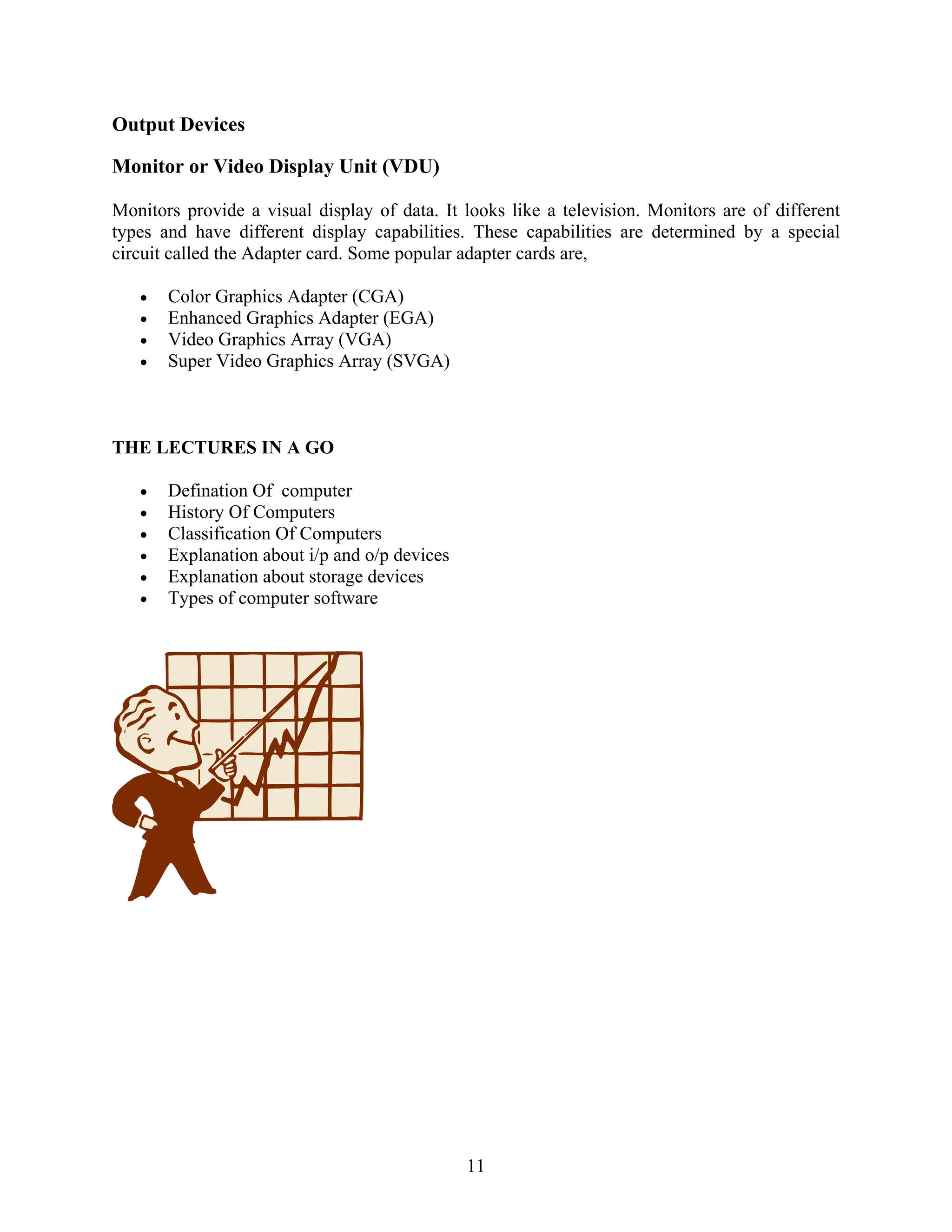 11
Output Devices
Monitor or Video Display Unit (VDU)
Monitors provide a visual display of data. It looks like a television. Monitors are of different
types and have different display capabilities. These capabilities are determined by a special
circuit called the Adapter card. Some popular adapter cards are,
• Color Graphics Adapter (CGA)
• Enhanced Graphics Adapter (EGA)
• Video Graphics Array (VGA)
• Super Video Graphics Array (SVGA)
THE LECTURES IN A GO
• Defination Of computer
• History Of Computers
• Classification Of Computers
• Explanation about i/p and o/p devices
• Explanation about storage devices
• Types of computer software
 