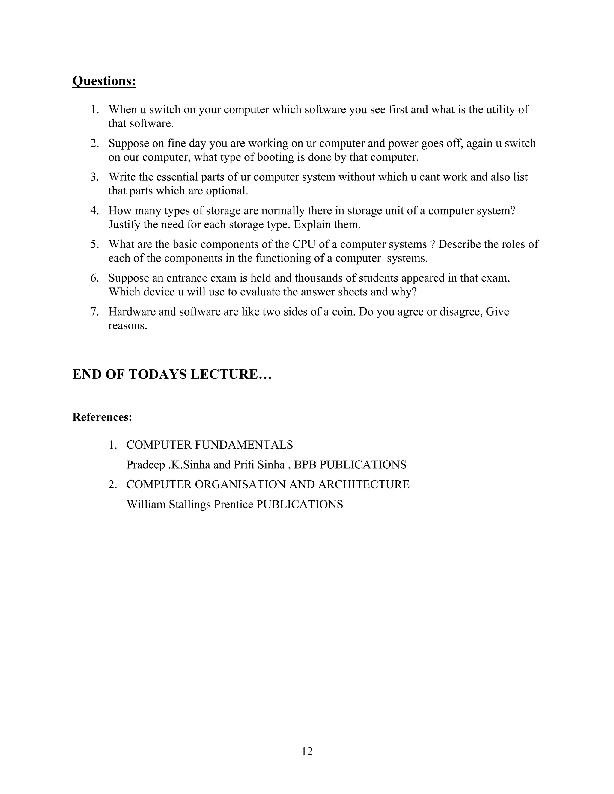 12
Questions:
1. When u switch on your computer which software you see first and what is the utility of
that software.
2. Suppose on fine day you are working on ur computer and power goes off, again u switch
on our computer, what type of booting is done by that computer.
3. Write the essential parts of ur computer system without which u cant work and also list
that parts which are optional.
4. How many types of storage are normally there in storage unit of a computer system?
Justify the need for each storage type. Explain them.
5. What are the basic components of the CPU of a computer systems ? Describe the roles of
each of the components in the functioning of a computer systems.
6. Suppose an entrance exam is held and thousands of students appeared in that exam,
Which device u will use to evaluate the answer sheets and why?
7. Hardware and software are like two sides of a coin. Do you agree or disagree, Give
reasons.
END OF TODAYS LECTURE…
References:
1. COMPUTER FUNDAMENTALS
Pradeep .K.Sinha and Priti Sinha , BPB PUBLICATIONS
2. COMPUTER ORGANISATION AND ARCHITECTURE
William Stallings Prentice PUBLICATIONS
 
