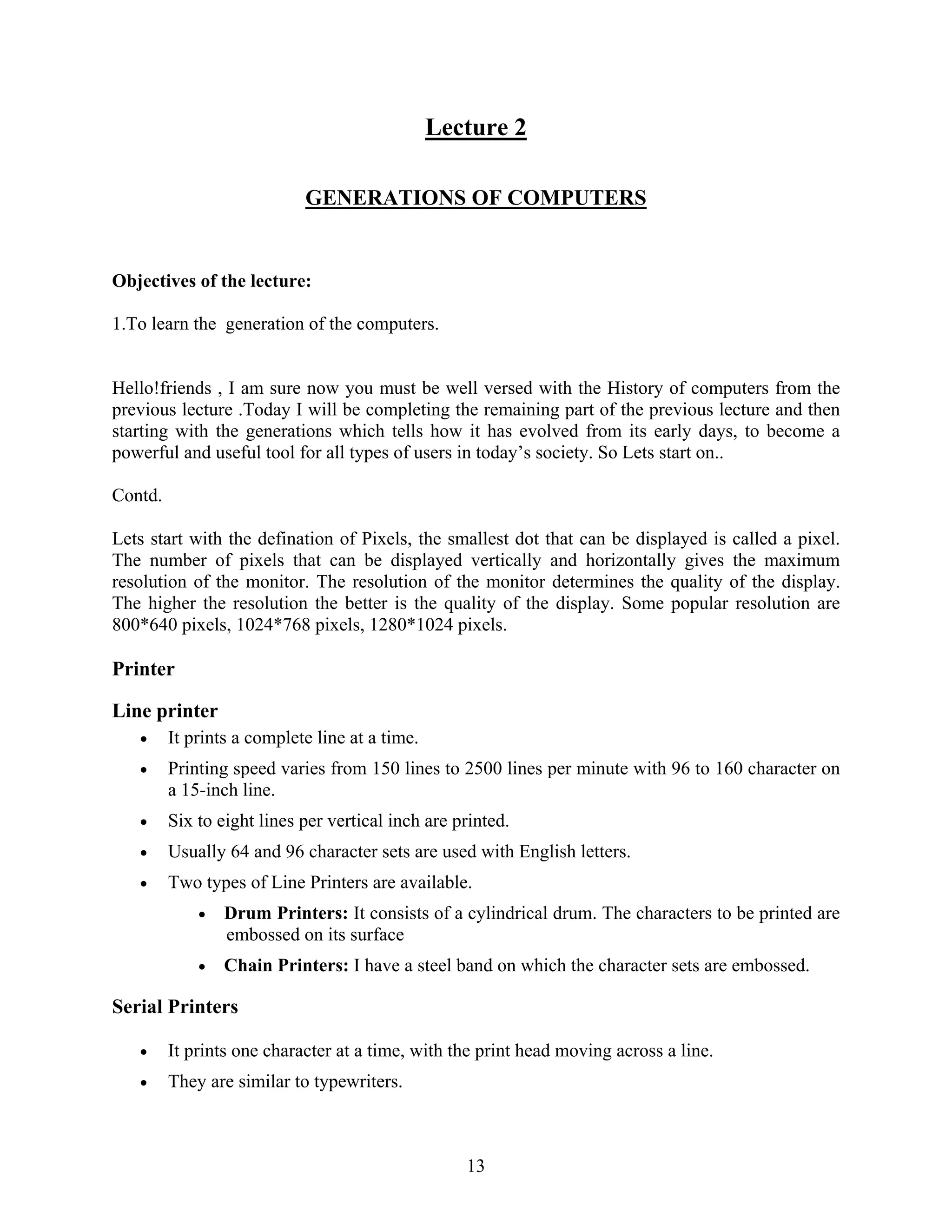 13
Lecture 2
GENERATIONS OF COMPUTERS
Objectives of the lecture:
1.To learn the generation of the computers.
Hello!friends , I am sure now you must be well versed with the History of computers from the
previous lecture .Today I will be completing the remaining part of the previous lecture and then
starting with the generations which tells how it has evolved from its early days, to become a
powerful and useful tool for all types of users in today’s society. So Lets start on..
Contd.
Lets start with the defination of Pixels, the smallest dot that can be displayed is called a pixel.
The number of pixels that can be displayed vertically and horizontally gives the maximum
resolution of the monitor. The resolution of the monitor determines the quality of the display.
The higher the resolution the better is the quality of the display. Some popular resolution are
800*640 pixels, 1024*768 pixels, 1280*1024 pixels.
Printer
Line printer
• It prints a complete line at a time.
• Printing speed varies from 150 lines to 2500 lines per minute with 96 to 160 character on
a 15-inch line.
• Six to eight lines per vertical inch are printed.
• Usually 64 and 96 character sets are used with English letters.
• Two types of Line Printers are available.
• Drum Printers: It consists of a cylindrical drum. The characters to be printed are
embossed on its surface
• Chain Printers: I have a steel band on which the character sets are embossed.
Serial Printers
• It prints one character at a time, with the print head moving across a line.
• They are similar to typewriters.
 