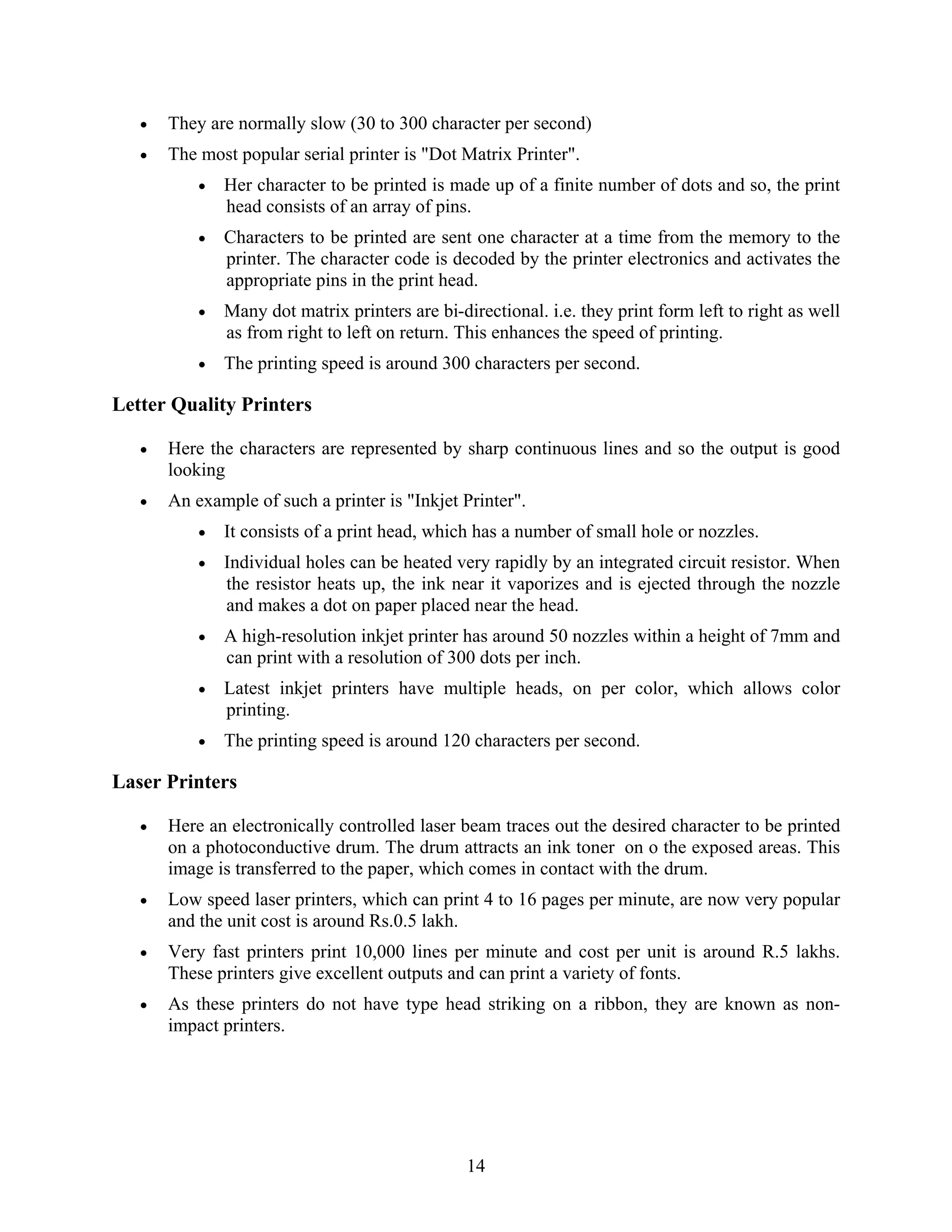 14
• They are normally slow (30 to 300 character per second)
• The most popular serial printer is "Dot Matrix Printer".
• Her character to be printed is made up of a finite number of dots and so, the print
head consists of an array of pins.
• Characters to be printed are sent one character at a time from the memory to the
printer. The character code is decoded by the printer electronics and activates the
appropriate pins in the print head.
• Many dot matrix printers are bi-directional. i.e. they print form left to right as well
as from right to left on return. This enhances the speed of printing.
• The printing speed is around 300 characters per second.
Letter Quality Printers
• Here the characters are represented by sharp continuous lines and so the output is good
looking
• An example of such a printer is "Inkjet Printer".
• It consists of a print head, which has a number of small hole or nozzles.
• Individual holes can be heated very rapidly by an integrated circuit resistor. When
the resistor heats up, the ink near it vaporizes and is ejected through the nozzle
and makes a dot on paper placed near the head.
• A high-resolution inkjet printer has around 50 nozzles within a height of 7mm and
can print with a resolution of 300 dots per inch.
• Latest inkjet printers have multiple heads, on per color, which allows color
printing.
• The printing speed is around 120 characters per second.
Laser Printers
• Here an electronically controlled laser beam traces out the desired character to be printed
on a photoconductive drum. The drum attracts an ink toner on o the exposed areas. This
image is transferred to the paper, which comes in contact with the drum.
• Low speed laser printers, which can print 4 to 16 pages per minute, are now very popular
and the unit cost is around Rs.0.5 lakh.
• Very fast printers print 10,000 lines per minute and cost per unit is around R.5 lakhs.
These printers give excellent outputs and can print a variety of fonts.
• As these printers do not have type head striking on a ribbon, they are known as non-
impact printers.
 