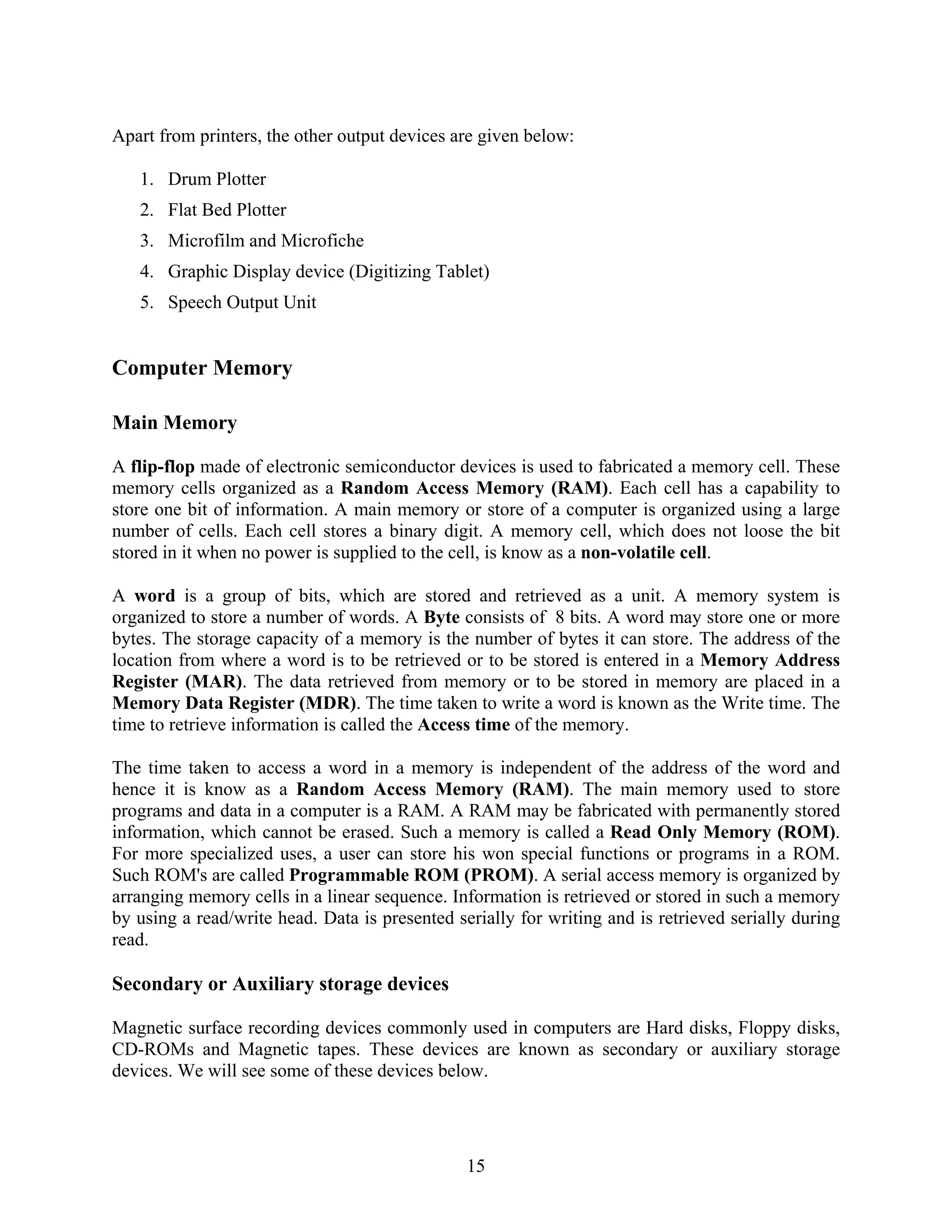 15
Apart from printers, the other output devices are given below:
1. Drum Plotter
2. Flat Bed Plotter
3. Microfilm and Microfiche
4. Graphic Display device (Digitizing Tablet)
5. Speech Output Unit
Computer Memory
Main Memory
A flip-flop made of electronic semiconductor devices is used to fabricated a memory cell. These
memory cells organized as a Random Access Memory (RAM). Each cell has a capability to
store one bit of information. A main memory or store of a computer is organized using a large
number of cells. Each cell stores a binary digit. A memory cell, which does not loose the bit
stored in it when no power is supplied to the cell, is know as a non-volatile cell.
A word is a group of bits, which are stored and retrieved as a unit. A memory system is
organized to store a number of words. A Byte consists of 8 bits. A word may store one or more
bytes. The storage capacity of a memory is the number of bytes it can store. The address of the
location from where a word is to be retrieved or to be stored is entered in a Memory Address
Register (MAR). The data retrieved from memory or to be stored in memory are placed in a
Memory Data Register (MDR). The time taken to write a word is known as the Write time. The
time to retrieve information is called the Access time of the memory.
The time taken to access a word in a memory is independent of the address of the word and
hence it is know as a Random Access Memory (RAM). The main memory used to store
programs and data in a computer is a RAM. A RAM may be fabricated with permanently stored
information, which cannot be erased. Such a memory is called a Read Only Memory (ROM).
For more specialized uses, a user can store his won special functions or programs in a ROM.
Such ROM's are called Programmable ROM (PROM). A serial access memory is organized by
arranging memory cells in a linear sequence. Information is retrieved or stored in such a memory
by using a read/write head. Data is presented serially for writing and is retrieved serially during
read.
Secondary or Auxiliary storage devices
Magnetic surface recording devices commonly used in computers are Hard disks, Floppy disks,
CD-ROMs and Magnetic tapes. These devices are known as secondary or auxiliary storage
devices. We will see some of these devices below.
 