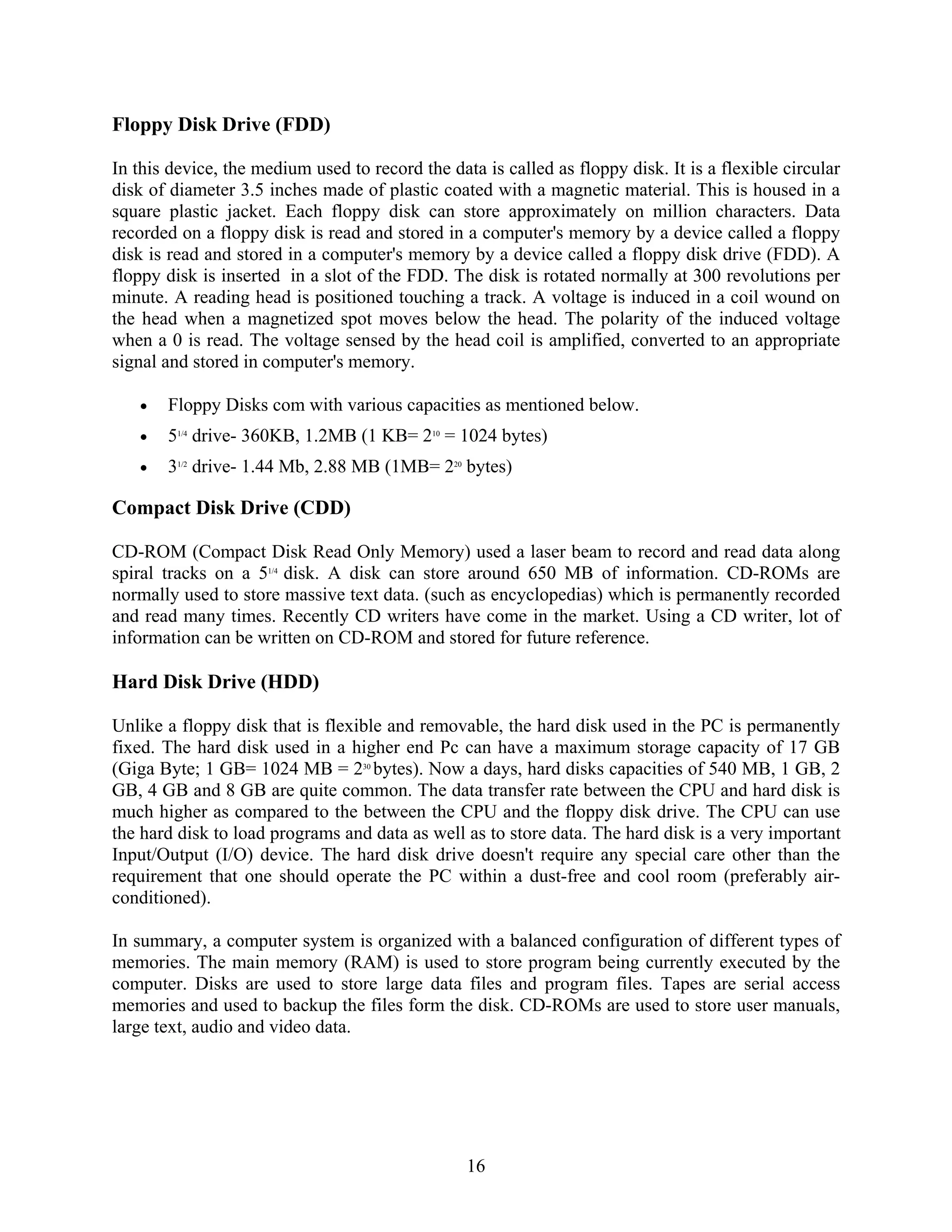 16
Floppy Disk Drive (FDD)
In this device, the medium used to record the data is called as floppy disk. It is a flexible circular
disk of diameter 3.5 inches made of plastic coated with a magnetic material. This is housed in a
square plastic jacket. Each floppy disk can store approximately on million characters. Data
recorded on a floppy disk is read and stored in a computer's memory by a device called a floppy
disk is read and stored in a computer's memory by a device called a floppy disk drive (FDD). A
floppy disk is inserted in a slot of the FDD. The disk is rotated normally at 300 revolutions per
minute. A reading head is positioned touching a track. A voltage is induced in a coil wound on
the head when a magnetized spot moves below the head. The polarity of the induced voltage
when a 0 is read. The voltage sensed by the head coil is amplified, converted to an appropriate
signal and stored in computer's memory.
• Floppy Disks com with various capacities as mentioned below.
• 51/4
drive- 360KB, 1.2MB (1 KB= 210
= 1024 bytes)
• 31/2
drive- 1.44 Mb, 2.88 MB (1MB= 220
bytes)
Compact Disk Drive (CDD)
CD-ROM (Compact Disk Read Only Memory) used a laser beam to record and read data along
spiral tracks on a 51/4
disk. A disk can store around 650 MB of information. CD-ROMs are
normally used to store massive text data. (such as encyclopedias) which is permanently recorded
and read many times. Recently CD writers have come in the market. Using a CD writer, lot of
information can be written on CD-ROM and stored for future reference.
Hard Disk Drive (HDD)
Unlike a floppy disk that is flexible and removable, the hard disk used in the PC is permanently
fixed. The hard disk used in a higher end Pc can have a maximum storage capacity of 17 GB
(Giga Byte; 1 GB= 1024 MB = 230
bytes). Now a days, hard disks capacities of 540 MB, 1 GB, 2
GB, 4 GB and 8 GB are quite common. The data transfer rate between the CPU and hard disk is
much higher as compared to the between the CPU and the floppy disk drive. The CPU can use
the hard disk to load programs and data as well as to store data. The hard disk is a very important
Input/Output (I/O) device. The hard disk drive doesn't require any special care other than the
requirement that one should operate the PC within a dust-free and cool room (preferably air-
conditioned).
In summary, a computer system is organized with a balanced configuration of different types of
memories. The main memory (RAM) is used to store program being currently executed by the
computer. Disks are used to store large data files and program files. Tapes are serial access
memories and used to backup the files form the disk. CD-ROMs are used to store user manuals,
large text, audio and video data.
 