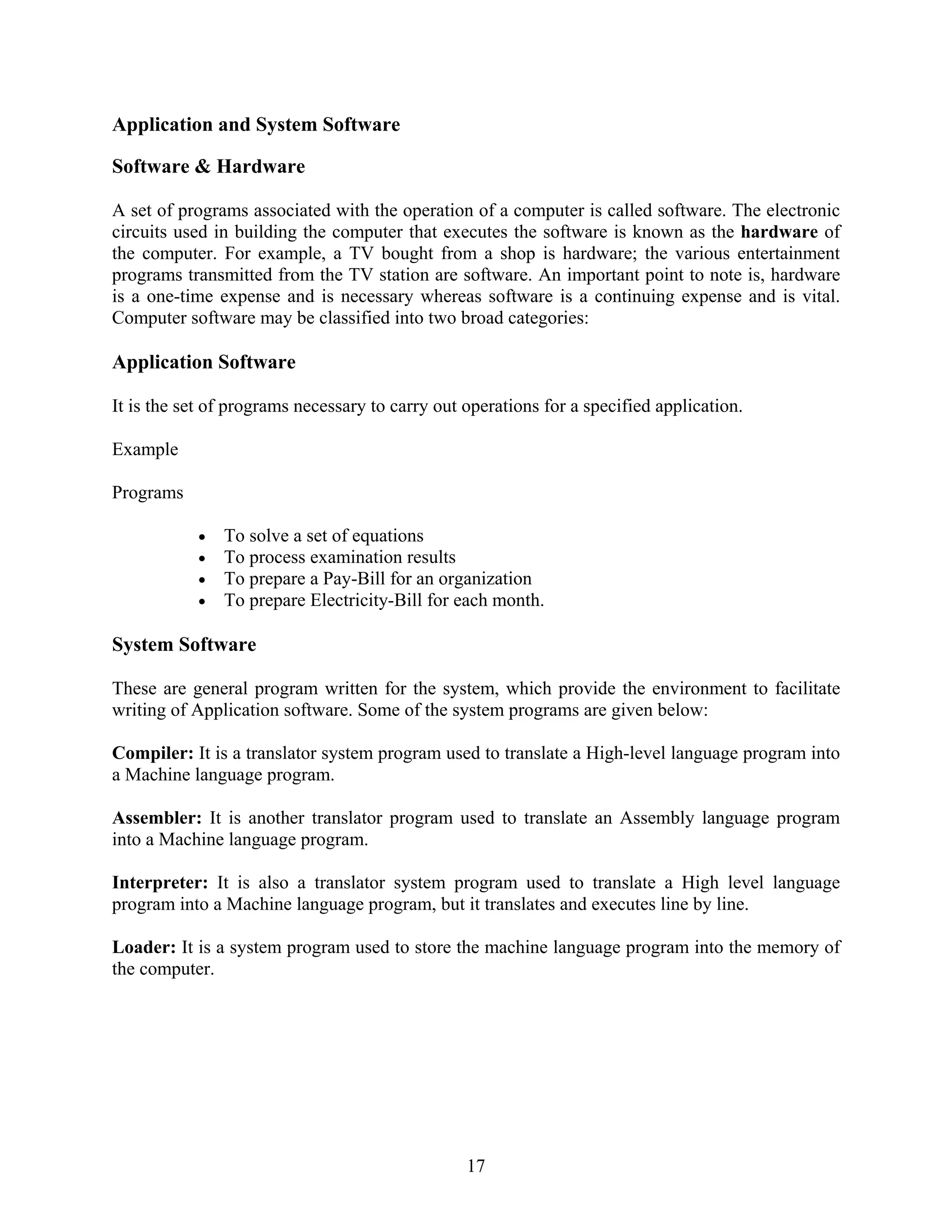 17
Application and System Software
Software & Hardware
A set of programs associated with the operation of a computer is called software. The electronic
circuits used in building the computer that executes the software is known as the hardware of
the computer. For example, a TV bought from a shop is hardware; the various entertainment
programs transmitted from the TV station are software. An important point to note is, hardware
is a one-time expense and is necessary whereas software is a continuing expense and is vital.
Computer software may be classified into two broad categories:
Application Software
It is the set of programs necessary to carry out operations for a specified application.
Example
Programs
• To solve a set of equations
• To process examination results
• To prepare a Pay-Bill for an organization
• To prepare Electricity-Bill for each month.
System Software
These are general program written for the system, which provide the environment to facilitate
writing of Application software. Some of the system programs are given below:
Compiler: It is a translator system program used to translate a High-level language program into
a Machine language program.
Assembler: It is another translator program used to translate an Assembly language program
into a Machine language program.
Interpreter: It is also a translator system program used to translate a High level language
program into a Machine language program, but it translates and executes line by line.
Loader: It is a system program used to store the machine language program into the memory of
the computer.
 