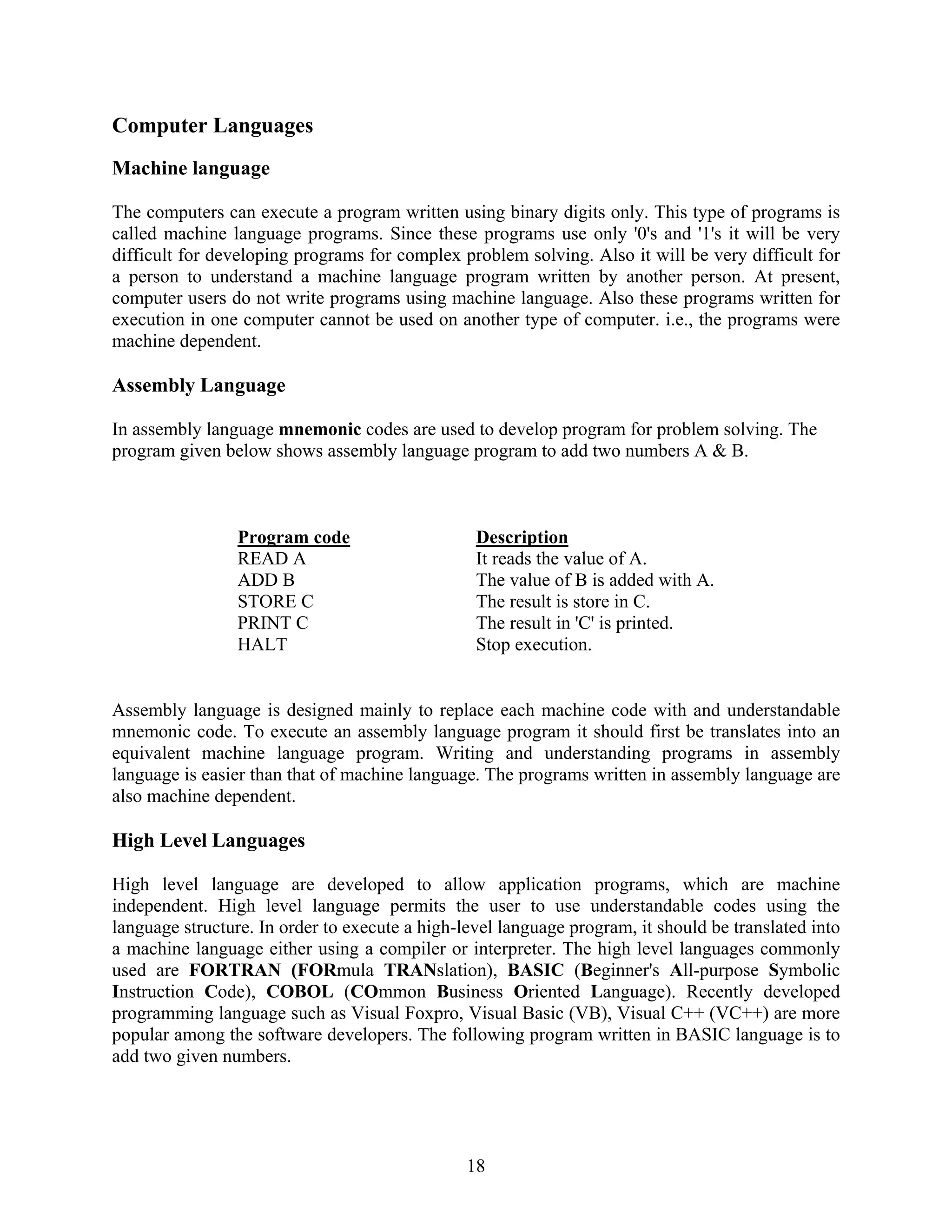 18
Computer Languages
Machine language
The computers can execute a program written using binary digits only. This type of programs is
called machine language programs. Since these programs use only '0's and '1's it will be very
difficult for developing programs for complex problem solving. Also it will be very difficult for
a person to understand a machine language program written by another person. At present,
computer users do not write programs using machine language. Also these programs written for
execution in one computer cannot be used on another type of computer. i.e., the programs were
machine dependent.
Assembly Language
In assembly language mnemonic codes are used to develop program for problem solving. The
program given below shows assembly language program to add two numbers A & B.
Assembly language is designed mainly to replace each machine code with and understandable
mnemonic code. To execute an assembly language program it should first be translates into an
equivalent machine language program. Writing and understanding programs in assembly
language is easier than that of machine language. The programs written in assembly language are
also machine dependent.
High Level Languages
High level language are developed to allow application programs, which are machine
independent. High level language permits the user to use understandable codes using the
language structure. In order to execute a high-level language program, it should be translated into
a machine language either using a compiler or interpreter. The high level languages commonly
used are FORTRAN (FORmula TRANslation), BASIC (Beginner's All-purpose Symbolic
Instruction Code), COBOL (COmmon Business Oriented Language). Recently developed
programming language such as Visual Foxpro, Visual Basic (VB), Visual C++ (VC++) are more
popular among the software developers. The following program written in BASIC language is to
add two given numbers.
Program code Description
READ A
ADD B
STORE C
PRINT C
HALT
It reads the value of A.
The value of B is added with A.
The result is store in C.
The result in 'C' is printed.
Stop execution.
 